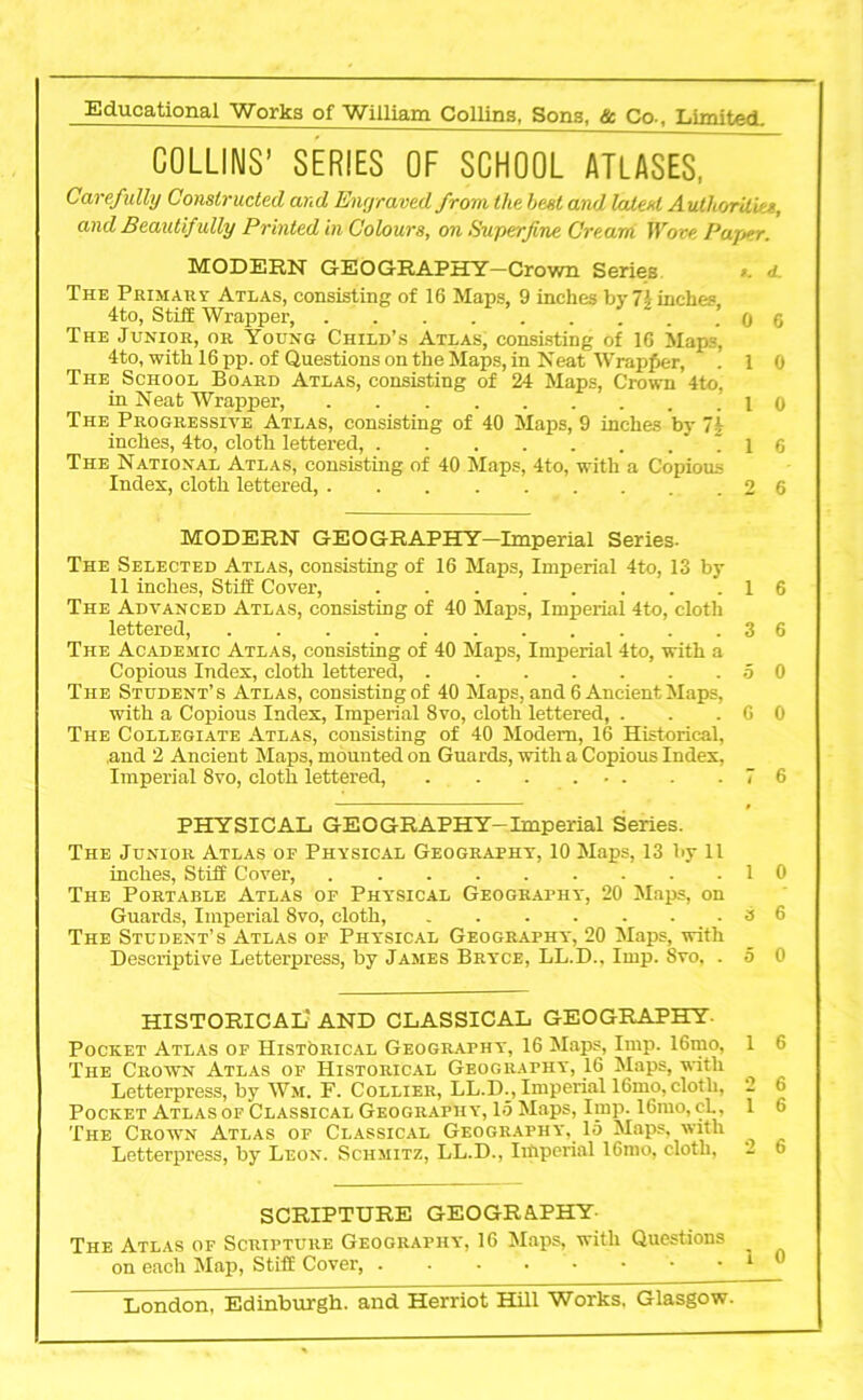 COLLINS’ SERIES OF SCHOOL ATLASES, Carefully Constructed and Engraved from the beet and latest Authorities, and Beautif ully Printed in Colours, on Superfine Cream Wove Paper. MODERN GEOGRAPHY—Crown Series >. <1. The Primary Atlas, consisting of 16 Maps, 9 inches by 74inches 4to, Stiff Wrapper, . . . . . . . 0 6 The Junior, or Young Child’s Atlas, consisting of 16 Maps, 4to, with 16 pp. of Questions on the Maps, in Neat Wrapper, . 1 0 The. School Board Atlas, consisting of 24 Maps, Crown 4to, in Neat Wrapper, .10 The Progressive Atlas, consisting of 40 Maps, 9 inches by ~i inches, 4to, cloth lettered, . 1 6 The National Atlas, consisting of 40 Maps, 4to, with a Copious Index, cloth lettered, 2 6 MODERN GEOGRAPHY—Imperial Series- The Selected Atlas, consisting of 16 Maps, Imperial 4to, 13 by 11 inches, Stiff Cover, 16 The Advanced Atlas, consisting of 40 Maps, Imperial 4to, cloth lettered, 3 6 The Academic Atlas, consisting of 40 Maps, Imperial 4to, with a Copious Index, cloth lettered, 5 0 The Student’s Atlas, consisting of 40 Maps, and 6 Ancient Maps, with a Copious Index, Imperial 8vo, cloth lettered, . . .60 The Collegiate Atlas, consisting of 40 Modem, 16 Historical, and 2 Ancient Maps, mounted on Guards, with a Copious Index, Imperial 8vo, cloth lettered, . . . ... . .76 PHYSICAL GEOGRAPHY-Imperial Series. The Junior Atlas of Physical Geography, 10 Maps, 13 by 11 inches, Stiff Cover, 10 The Portable Atlas of Physical Geography, 20 Maps, on Guards, Imperial 8vo, cloth, 8 6 The Student’s Atlas of Physical Geography, 20 Maps, with Descriptive Letterpress, by James Bryce, LL.D., Imp. Svo, . 5 0 HISTORICAL' AND CLASSICAL GEOGRAPHY- Pocket Atlas of Historical Geography, 16 Maps, Imp. 16mo, The Crown Atlas of Historical Geography*, 16 Maps, with Letterpress, by Wm. F. Collier, LL.D._, Imperial 16mo, cloth, Pocket Atlas of Classical Geography, 15 Maps, Imp. 16mo, cL, The Crown Atlas of Classical Geography, 15 Maps, with Letterpress, by Leon. Schmitz, LL.D., Imperial 16mo, cloth, SCRIPTURE GEOGRAPHY- i Atlas of Scripture Geography, 16 Maps, with Questions on each Map, Stiff Cover, -••••••• London, Edinburgh, and Herriot Hill Works. Glasgow.