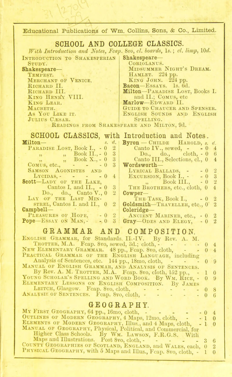 SCHOOL AND COLLEGE CLASSICS. With Introduction and Notes, Fcap. 8vo, cl. boards, Is.; cl. limp, 1 Od. Introduction to Shakesperian Study. Shakespeare— Tempest. Merchant of Venice. Richard II. Richard III. King Henr'y VIII. King Lear. Macbeth. As You Like it. Julius Cjesar. Shakespeare— Coriolanus. Midsummer Night’s Dream. Hamlet. 224 pp. King John. 224 pp. Bacon—Essays. Is. Od. Milton—Paradise Lost, Books I. and II.; Comus, etc Marlow—Edward II. Guide to Chaucer and Spenser. English Sounds and English Spelling. Readings from Shakespeare and Milton, 9d. SCHOOL CLASSICS, with Milton— s. d. | Paradise Lost, Book I., - 0 2 „ „ Book II., - 0 3 „ „ Book X., - 0 3 Comus, etc., - - - 0 3 Samson Agonistes and Lycidas, - - - - 0 4 Scott—Lady of the Lake, Cantos I. and II., - 0 3 Do., do., Canto V., 0 2 Lay of the Last Min- strel, Cantos I. and II., 0 2 Campbell— Pleasures of .Hope, - 0 2 Pope—Essay on Man, - - 0 3 GRAMMAR AND Introduction and Notes. Byron — Childe Harold, s. ct. Canto IV., sewed, - - 0 4 Do., do., cloth, - 0 6 Canto III., Selections, cl., 0 4 Wordsworth— Lyrical Ballads, - - 0 2 Excursion, Book I., - - 0 3 ,, Book III., - 0 2 The Brothers, etc., cloth, 0 4 Cowper— The Task, Book I., - 0 2 Goldsmith—Traveller, etc., 0 2 Coleridge— Ancient Mariner, etc., - 0 2 Gray—Odes and Elegy, - 0 2 COMPOSITION. English Grammar, for Standards II.-IV. By Rev. A. M. Trotter, M.A. Fcap. 8vo, sewed, 3d.; cloth, - - - - 0 4 New Elementary Grammar. 48 pp., Fcap. 8vo, cloth, - - 0 4 Practical Grammar of the English Language, including Analysis of Sentences, etc. 144 pp., 18mo, cloth, - - - 0 9 Manual of English Grammar, and Analysis of Sentences. By Rev. A. M. Trotter, M.A. Fcap. 8vo, cloth, 152 pp., -10 Young Scholar’s Spelling and Word Book. By Wm. Rice, - 0 9 Elementary Lessons on English Composition. By James Leitch, Glasgow. Fcap. 8vo, cloth, 0 8 Analysis of Sentences. Fcap. 8vo, cloth, 0 6 GEOGRAPHY. My First Geography, 64 pp., 16mo, cloth, 0 4 Outlines of Modern Geography, 4 Maps, 12mo, cloth, - -10 Elements of Modern Geography, Illus., and 4 Maps, cloth, -10 Manual of Geography, Physical, Political, and Commercial, for Higher Class Schools. By Wm. Lawson, F.R.G.S. With Maps and Illustrations. Post 8vo, cloth, 3 6 County Geographies of Scotland, England, and Wales, each, 0 2 Physical Geography, with 5 Maps and Illus., Fcap. 8vo, cloth, -10