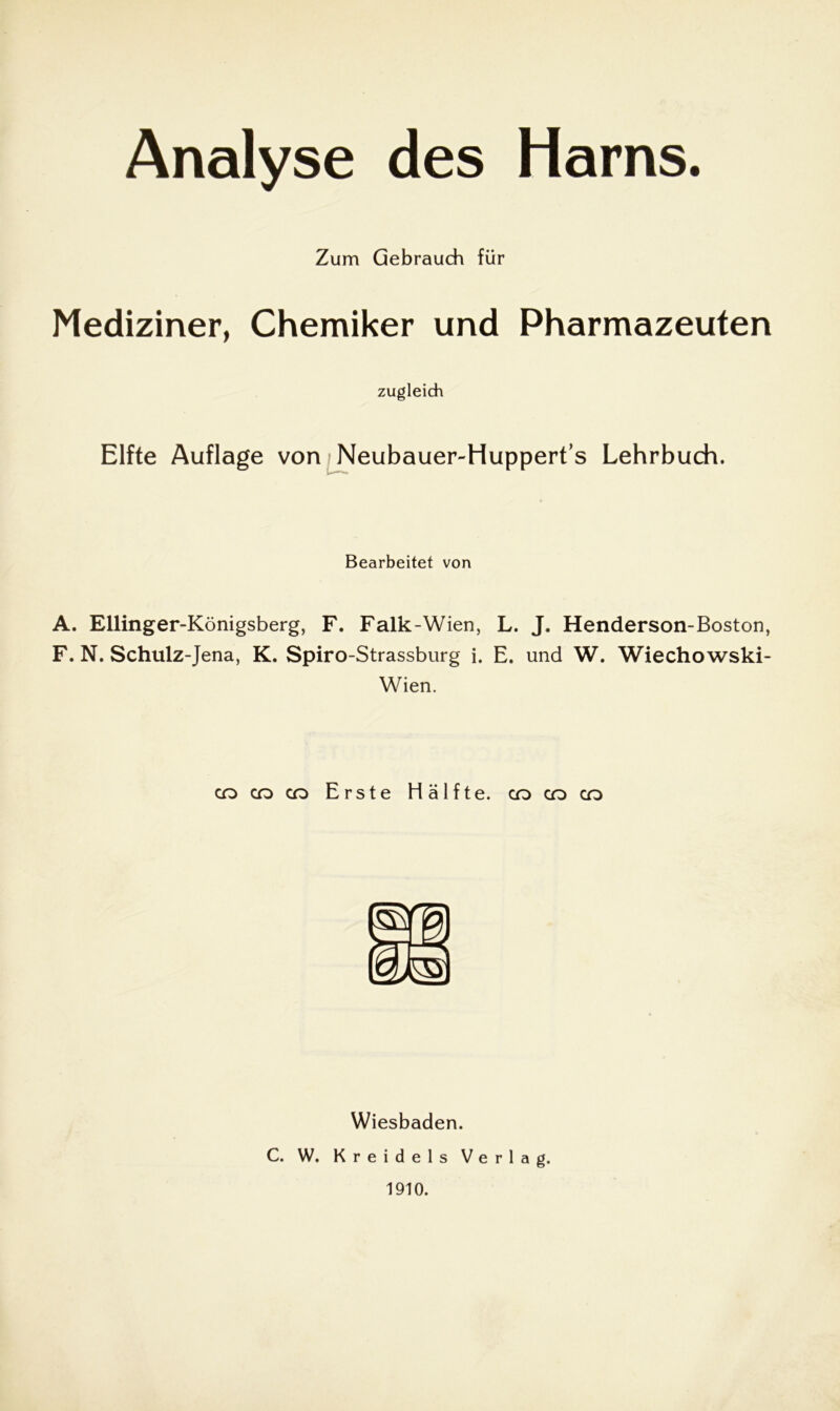 Analyse des Harns. Zum Gebrauch für Mediziner, Chemiker und Pharmazeuten zugleich Elfte Auflage von /Neubauer-Hupperts Lehrbuch. Bearbeitet von A. Ellinger-Königsberg, F. Falk-Wien, L. J. Henderson-Boston, F. N. Schulz-Jena, K. Spiro-Strassburg i. E. und W. Wiechowski- Wien. co co co Erste Hälfte, co co co Wiesbaden. C. W. Kreidels Verlag. 1910.