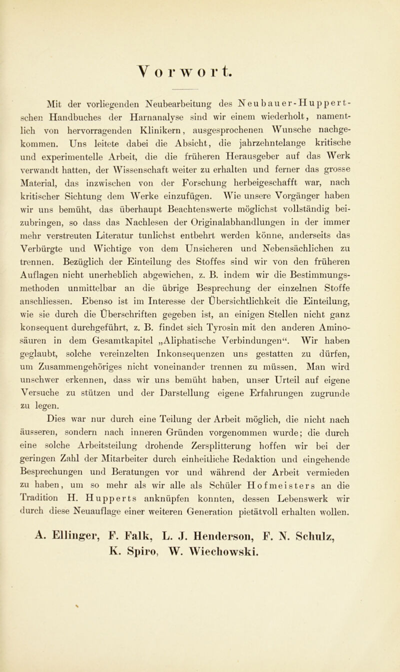 V o r w o l* t Mit der vorliegenden Neubearbeitung des Neubauer -Hu p p e r t - sehen Handbuches der Harnanalyse sind wir einem wiederholt, nament- lich von hervorragenden Klinikern, ausgesprochenen Wunsche nachge- kommen. Uns leitete dabei die Absicht, die jahrzehntelange kritische und experimentelle Arbeit, die die früheren Herausgeber auf das Werk verwandt hatten, der Wissenschaft weiter zu erhalten und ferner das grosse Material, das inzwischen von der Forschung herbeigeschafft war, nach kritischer Sichtung dem Werke einzufügen. Wie unsere Vorgänger haben wir uns bemüht, das überhaupt Beachtenswerte möglichst vollständig bei- zubringen, so dass das Nachlesen der Originalabhandlungen in der immer mehr verstreuten Literatur tunlichst entbehrt werden könne, anderseits das Verbürgte und Wichtige von dem Unsicheren und Nebensächlichen zu trennen. Bezüglich der Einteilung des Stoffes sind wir von den früheren Auflagen nicht unerheblich abgewichen, z. B. indem wir die Bestimmungs- methoden unmittelbar an die übrige Besprechung der einzelnen Stoffe anschliessen. Ebenso ist im Interesse der Übersichtlichkeit die Einteilung, wie sie durch die Überschriften gegeben ist, an einigen Stellen nicht ganz konsequent durchgeführt, z. B. findet sich Tyrosin mit den anderen Amino- säuren in dem Gesamtkapitel „Aliphatische Verbindungen“. Wir haben geglaubt, solche vereinzelten Inkonsequenzen uns gestatten zu dürfen, um Zusammengehöriges nicht voneinander trennen zu müssen. Man wird unschwer erkennen, dass wir uns bemüht haben, unser Urteil auf eigene Versuche zu stützen und der Darstellung eigene Erfahrungen zugrunde zu legen. Dies war nur durch eine Teilung der Arbeit möglich, die nicht nach äusseren, sondern nach inneren Gründen vorgenommen wurde; die durch eine solche Arbeitsteilung drohende Zersplitterung hoffen wir bei der geringen Zahl der Mitarbeiter durch einheitliche Redaktion und eingehende Besprechungen und Beratungen vor und während der Arbeit vermieden zu haben, um so mehr als wir alle als Schüler Hofmeisters an die Tradition H. Hupperts anknüpfen konnten, dessen Lebenswerk wir durch diese Neuauflage einer weiteren Generation pietätvoll erhalten wollen. A. Ellinger, F. Falk, L. J. Hendersoii, F. N. Schulz,