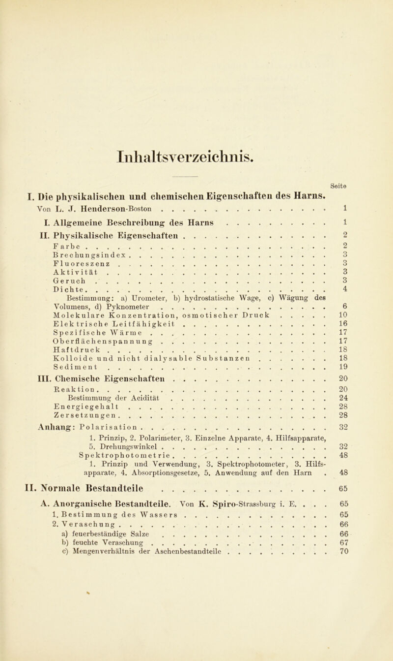 Inhaltsverzeichnis. I. Die physikalischen und chemischen Eigenschaften des Harns. Von L. J. Henderson-Boston I. Allgemeine Beschreibung des Harns II. Physikalische Eigenschaften Farbe Brechungsindex Fluoreszenz Aktivität Geruch Dichte Bestimmung: a) Urometer, b) hydrostatische Wage, c) Wägung des Volumens, d) Pyknometer Molekulare Konzentration, osmotischer Druck ElektrischeLeitfähigkeit Spezifische Wärme Oberflächen Spannung Haftdruck Kolloide und nicht dialysable Substanzen Sediment III. Chemische Eigenschaften Beak tion Bestimmung der Acidität Energiegehalt Zersetzungen Anhang: Polarisation 1. Prinzip, 2. Polarimeter, 3. Einzelne Apparate, 4. Hilfsapparate, 5. Drehungswinkel Spektrophotometrie 1. Prinzip und Verwendung, 3. Spektrophotometer, 3. Hilfs- apparate, 4. Absorptionsgesetze, 5. Anwendung auf den Harn II. Normale Bestandteile A. Anorganische Bestandteile. Von K. Spiro-Strassburg i. E. . . . 1. Bestimmung des Wassers 2. Veraschung a) feuerbeständige Salze b) feuchte Veraschung c) Mengenverhältnis der Aschenbestandteile Seite 1 1 2 2 3 3 3 3 4 6 10 16 17 17 18 18 19 20 20 24 28 28 32 32 48 48 65 65 65 66 66 67 70