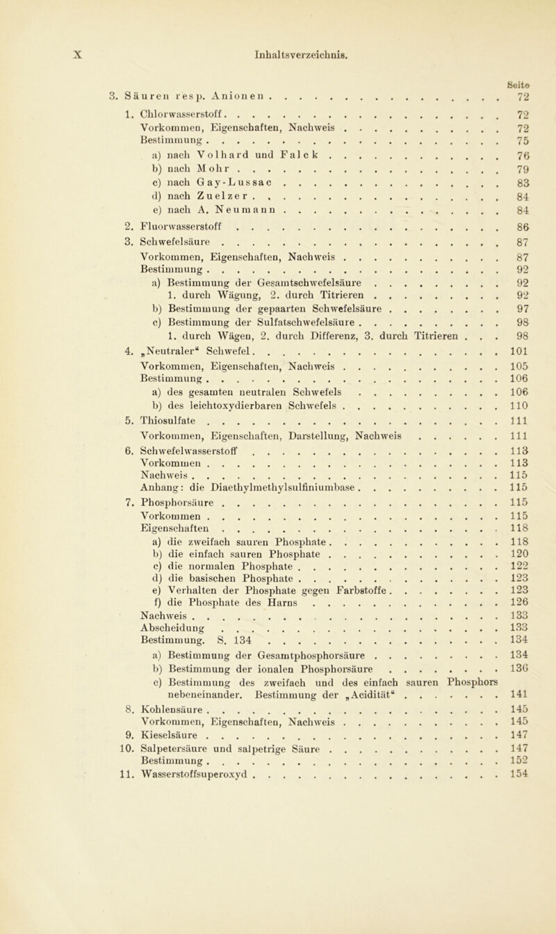 Seit© 3. Säuren resp. Anionen 72 1. Chlorwasserstoff 72 Vorkommen, Eigenschaften, Nachweis 72 Bestimmung 75 a) nach Volhard und Falck 76 b) uach Mohr 79 c) nach Gay-Lussac 83 d) nach Zuelzer 84 e) nach A. Neumann 84 2. Fluorwasserstoff 86 3. Schwefelsäure 87 Vorkommen, Eigenschaften, Nachweis 87 Bestimmung 92 a) Bestimmung der Gesamtschwefelsäure 92 1. durch Wägung, 2. durch Titrieren 92 b) Bestimmung der gepaarten Schwefelsäure 97 c) Bestimmung der Sulfatschwefelsäure 98 1. durch Wägen, 2. durch Differenz, 3. durch Titrieren ... 98 4. „Neutraler“ Schwefel. 101 Vorkommen, Eigenschaften, Nachweis 105 Bestimmung 106 a) des gesamten neutralen Schwefels 106 b) des leichtoxydierbaren Schwefels 110 5. Thiosulfate 111 Vorkommen, Eigenschaften, Darstellung, Nachweis 111 6. Schwefelwasserstoff 113 Vorkommen 113 Nachweis 115 Anhang: die Diaethylmethylsulfiniumbase 115 7. Phosphorsäure 115 Vorkommen 115 Eigenschaften 118 a) die zweifach sauren Phosphate 118 b) die einfach sauren Phosphate 120 c) die normalen Phosphate 122 d) die basischen Phosphate 123 e) Verhalten der Phosphate gegen Farbstoffe 123 f) die Phosphate des Harns 126 Nachweis 133 Abscheidung 133 Bestimmung. S. 134 134 a) Bestimmung der Gesamtphosphorsäure 134 b) Bestimmung der ionalen Phosphorsäure 136 c) Bestimmung des zweifach und des einfach sauren Phosphors nebeneinander. Bestimmung der „Acidität“ 141 8. Kohlensäure 145 Vorkommen, Eigenschaften, Nachweis 145 9. Kieselsäure 147 10. Salpetersäure und salpetrige Säure 147 Bestimmung 152 11. Wasserstoffsuperoxyd 154