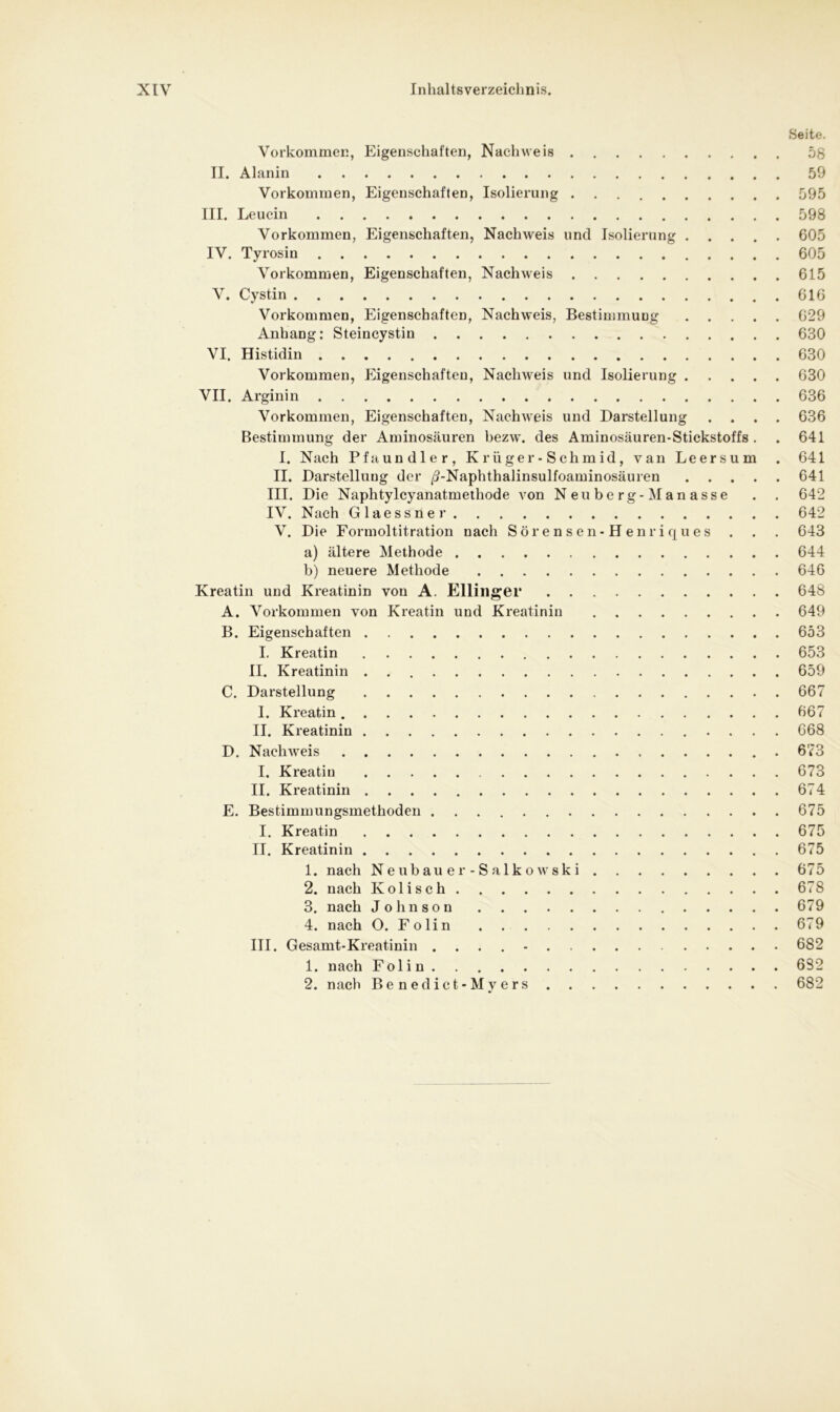 Seite. Vorkommen, Eigenschaften, Nachweis 58 II. Alanin 59 Vorkommen, Eigenschaften, Isolierung 595 III. Leucin 598 Vorkommen, Eigenschaften, Nachweis und Isolierung 605 IV. Tyrosin 605 Vorkommen, Eigenschaften, Nachweis 615 V. Cystin 616 Vorkommen, Eigenschaften, Nachweis, Bestimmung 629 Anhang: Steincystin 630 VI. Histidin 630 Vorkommen, Eigenschaften, Nachweis und Isolierung 630 VII. Arginin 636 Vorkommen, Eigenschaften, Nachweis und Darstellung .... 636 Bestimmung der Aminosäuren bezw. des Aminosäuren-Stickstoffs . . 641 I. Nach Pfaundler, Krüger-Schmid, van Leersum . 641 II. Darstelluug der /?-Naphthalinsulfoaminosäuren 641 III. Die Naphtylcyanatmethode von Neuberg-Manasse . . 642 IV. Nach Glaessner 642 V. Die Formoltitration nach Sörensen-Henriques . . . 643 a) ältere Methode 644 b) neuere Methode 646 Kreatin und Kreatinin von A. Klüngel* 648 A. Vorkommen von Kreatin und Kreatinin 649 B. Eigenschaften 653 I. Kreatin 653 II. Kreatinin 659 C. Darstellung 667 I. Kreatin 667 II. Kreatinin 668 D. Nachweis 673 I. Kreatin 673 II. Kreatinin 674 E. Bestimmungsmethoden 675 I. Kreatin 675 II. Kreatinin 675 1. nach Neubauer-Salkowski 675 2. nach Ivolisch 678 3. nach Johnson 679 4. nach O. Folin 679 III. Gesamt-Kreatinin .... - 682 1. nach Folin 682 2. nach Benedict- Myers 682