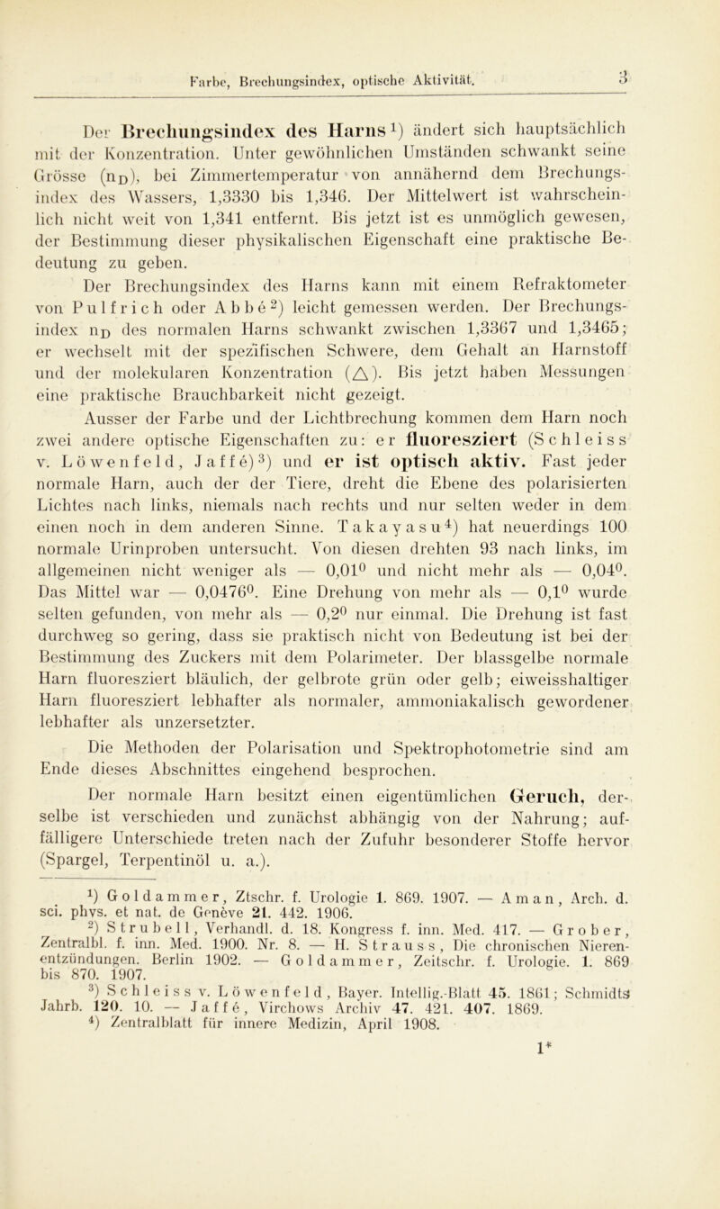 Farbe, Brechungsindex, optische Aktivität. Der Brecliungsindex des Harns4) ändert sich hauptsächlich mit der Konzentration. Unter gewöhnlichen Umständen schwankt seine Grösse (no), bei Zimmertemperatur von annähernd dem Brechungs- index des Wassers, 1,3330 bis 1,346. Der Mittelwert ist wahrschein- lich nicht weit von 1,341 entfernt. Bis jetzt ist es unmöglich gewesen, der Bestimmung dieser physikalischen Eigenschaft eine praktische Be- deutung zu geben. Der Brechungsindex des Harns kann mit einem Refraktometer von P u 1 f r i c h oder Abbe * 2) leicht gemessen werden. Der Brechungs- index nD des normalen Harns schwankt zwischen 1,3367 und 1,3465; er wechselt mit der spezifischen Schwere, dem Gehalt an Harnstoff und der molekularen Konzentration (A)- Bis jetzt haben Messungen eine praktische Brauchbarkeit nicht gezeigt. Ausser der Farbe und der Lichtbrechung kommen dem Harn noch zwei andere optische Eigenschaften zu: e r fluoresziert (S c h 1 e i s s v. Löwenfeld, J a f f e)3 4) und er ist optisch aktiv. Fast jeder normale Harn, auch der der Tiere, dreht die Ebene des polarisierten Lichtes nach links, niemals nach rechts und nur selten weder in dem einen noch in dem anderen Sinne. Takayasu4) hat neuerdings 100 normale Urinproben untersucht. Von diesen drehten 93 nach links, im allgemeinen nicht weniger als — 0,01° und nicht mehr als — 0,04°. Das Mittel war — 0,0476°. Eine Drehung von mehr als — 0,1° wurde selten gefunden, von mehr als — 0,2° nur einmal. Die Drehung ist fast durchweg so gering, dass sie praktisch nicht von Bedeutung ist bei der Bestimmung des Zuckers mit dem Polarimeter. Der blassgelbe normale Harn fluoresziert bläulich, der gelbrote grün oder gelb; eiweisshaltiger Harn fluoresziert lebhafter als normaler, ammoniakalisch gewordener lebhafter als unzersetzter. Die Methoden der Polarisation und Spektrophotometrie sind am Ende dieses Abschnittes eingehend besprochen. Der normale Harn besitzt einen eigentümlichen Geruch, der- selbe ist verschieden und zunächst abhängig von der Nahrung; auf- fälligere Unterschiede treten nach der Zufuhr besonderer Stoffe hervor (Spargel, Terpentinöl u. a.). U Goldammer, Ztschr. f. Urologie 1. 869. 1907. — Aman, Arch. d. sei. phvs. et nat. de Geneve 2t. 442. 1906. 2) Strubel 1, Verhandl. d. 18. Kongress f. inn. Med. 417. — Grober, Zentralbl. f. inn. Med. 1900. Nr. 8. —- H. Strauss, Die chronischen Nieren- entzündungen. Berlin 1902. — Goldammer, Zeitschr. f. Urologie. 1. 869 bis 870. 1907. 3) Schleiss v. Löwenfeld, Bayer. Intellig.-Blatt 45. 1861; Schmidts Jahrb. 120. 10. — Jaffe, Virchows Archiv 47. 421. 407. 1869. 4) Zentralblatt für innere Medizin, April 1908. 1*