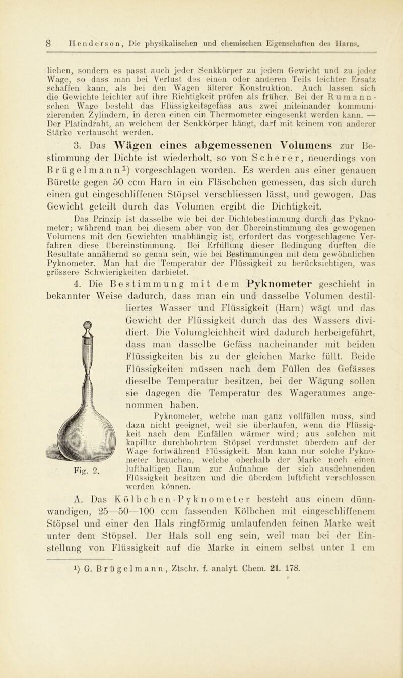 liehen, sondern es passt auch jeder Senkkörper zu jedem Gewicht und zu jeder Wage, so dass man bei Verlust des einen oder anderen Teils leichter Ersatz schaffen kann, als bei den Wagen älterer Konstruktion. Auch lassen sich die Gewichte leichter auf ihre Richtigkeit prüfen als früher. Bei der Rumann- sehen Wage besteht das Flüssigkeitsgefäss aus zwei miteinander kommuni- zierenden Zylindern, in deren einen ein Thermometer eingesenkt werden kann. — Der Platindraht, an welchem der Senkkörper hängt, darf mit keinem von anderer Stärke vertauscht werden. 3. Das Wägen eines abgemessenen Volumens zur Be- stimmung der Dichte ist wiederholt, so von Scherer, neuerdings von B r ii g e 1 m a n n *) vorgeschlagen worden. Es werden aus einer genauen Bürette gegen 50 ccm Harn in ein Fläschchen gemessen, das sich durch einen gut eingeschliffenen Stöpsel verschliessen lässt, und gewogen. Das Gewicht geteilt durch das Volumen ergibt die Dichtigkeit. Das Prinzip ist dasselbe wie hei der Dichtebestimmung durch das Pykno- meter; während man bei diesem aber von der Übereinstimmung des gewogenen Volumens mit den Gewichten unabhängig ist, erfordert das vorgeschlagene Ver- fahren diese Übereinstimmung. Bei Erfüllung dieser Bedingung dürften die Resultate annähernd so genau sein, wie bei Bestimmungen mit dem gewöhnlichen Pyknometer. Man hat die Temperatur der Flüssigkeit zu berücksichtigen, was grössere Schwierigkeiten darbietet. 4. Die B e s t i m m u n g mit d e m Pyknometer geschieht in bekannter Weise dadurch, dass man ein und dasselbe Volumen destil- liertes Wasser und Flüssigkeit (Harn) wägt und das Gewicht der Flüssigkeit durch das des Wassers divi- diert. Die Volumgleichheit wird dadurch herbeigeführt, dass man dasselbe Gefäss nacheinander mit beiden Flüssigkeiten bis zu der gleichen Marke füllt. Beide Flüssigkeiten müssen nach dem Füllen des Gefässes dieselbe Temperatur besitzen, bei der Wägung sollen sie dagegen die Temperatur des Wageraumes ange- nommen haben. Pyknometer, welche man ganz vollfüllen muss, sind dazu nicht geeignet, weil sie überlaufen, wenn die Flüssig- keit nach dem Einfällen wärmer wird; aus solchen mit kapillar durchbohrtem Stöpsel verdunstet überdem auf der Wage fortwährend Flüssigkeit. Man kann nur solche Pykno- meter brauchen, welche oberhalb der Marke noch einen Fig# 2. lufthaltigen Raum zur Aufnahme der sich ausdehnenden Flüssigkeit besitzen und die überdem luftdicht verschlossen werden können. A. Das Kölbchen-Pyknometer besteht aus einem dünn- wandigen, 25—50—100 ccm fassenden Kölbchen mit eingeschliffenem Stöpsel und einer den Hals ringförmig umlaufenden feinen Marke weit unter dem Stöpsel. Der Hals soll eng sein, weil man bei der Ein- stellung von Flüssigkeit auf die Marke in einem selbst unter 1 cm 0 G. Brügelmann, Ztsclir. f. analyt. Cliem. 21. 178.