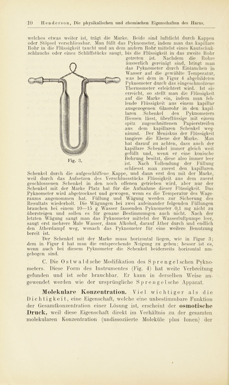 welches etwas weiter ist, trägt die Marke. Beide sind luftdicht durch Kappen oder Stöpsel verschliessbar. Man füllt das Pyknometer, indem man das kapillare Rohr in die Flüssigkeit taucht und an dem andern Rohr mittelst eines Kautschuk- schlauchs oder eines Schliffstücks saugt, bis die Flüssigkeit in das zweite Rohr getreten ist. Nachdem die Rohre äusserlich gereinigt sind, bringt man das Pyknometer durch Eintauchen in Wasser auf die gewählte Temperatur, was bei dem in Figur 4 abgebildeten Pyknometer durch das eingeschmolzene Thermometer erleichtert wird. Ist sie erreicht, so stellt man die Flüssigkeit auf die Marke ein, indem man feh- lende Flüssigkeit aus einem kapillar ausgezogenen Glasrohr in den kapil- laren Schenkel des Pyknometers fliessen lässt, überflüssige mit einem spitz zugeschnittenen Papierstreifen aus dem kapillaren Schenkel weg- nimmt. Der Meniskus der Flüssigkeit tangiere die Ebene der Marke. Man hat darauf zu achten, dass auch der kapillare Schenkel immer gleich weit gefüllt und, wenn er eine konische Bohrung besitzt, diese also immer leer ist. Nach Vollendung der Füllung schliesst man zuerst den kapillaren Schenkel durch die aufgeschliffene Kappe, und dann erst den mit der Marke, weil durch das Aufsetzen des Verschlussstücks Flüssigkeit aus dem zuerst geschlossenen Schenkel in den noch offenen getrieben wird, aber nur der Schenkel mit der Marke Platz hat für die Aufnahme dieser Flüssigkeit. Das Pyknometer wird abgetrocknet und gewogen, wenn es die Temperatur des Wage- raums angenommen hat. Füllung und Wägung werden zur Sicherung des Resultats wiederholt. Die Wägungen bei zwei aufeinander folgenden Füllungen brauchen bei einem 10—15 g Wasser fassenden Pyknometer 0,1 mg nicht zu übersteigen und sollen es für genaue Bestimmungen auch nicht. Nach der letzten Wägung saugt man das Pyknometer mittelst der Wasserluftpumpe leer, saugt erst mehrere Male Wasser, denn Alkohol, darauf Äther durch und endlich den Ätherdampf weg, wonach das Pyknometer für eine weitere Benutzung bereit ist. Der Schenkel mit der Marke muss horizontal liegen, wie in Figur 3; dem in Figur 4 hat man die entsprechende Neigung zu geben; besser ist es, wenn auch bei diesem Pyknometer die Schenkel beiderseits horizontal um- gebogen sind. C. Die 0 s t w a 1 d sehe Modifikation des Sprengel sehen Pykno- meters. Diese Form des Instrumentes (Fig. 4) hat weite Verbreitung gefunden und ist sehr brauchbar. Er kann in derselben Weise an- gewendet werden wie der ursprüngliche Sprengel sehe Apparat. Molekulare Konzentration. Viel wichtiger als die Dichtigkeit, eine Eigenschaft, welche eine unbestimmbare Funktion der Gesamtkonzentration einer Lösung ist, erscheint der osmotische Druck, weil diese Eigenschaft direkt im Verhältnis zu der gesamten molekularen Konzentration (undissoziierte Moleküle plus Ionen) der