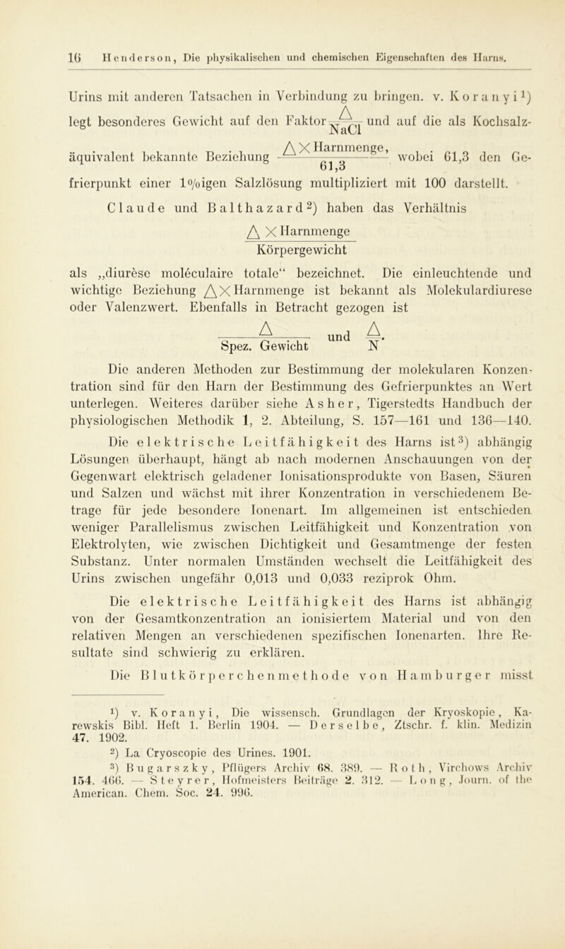 Urins mit anderen Tatsachen in Verbindung zu bringen, v. Koranyi1) legt besonderes Gewicht auf den Faktorund auf die als Kochsalz- b NaCl äquivalent bekannte Beziehung ^^ wobei 61,3 den Ge- bl,o frierpunkt einer lo/oigen Salzlösung multipliziert mit 100 darstellt. Claude und Balthazard2) haben das Verhältnis X ITarnmenge Körpergewicht als „diurese moleculaire totale“ bezeichnet. Die einleuchtende und wichtige Beziehung Harnmenge ist bekannt als Molekulardiurese oder Valenz wert. Ebenfalls in Betracht gezogen ist A unj A# Spez. Gewicht N Die anderen Methoden zur Bestimmung der molekularen Konzen- tration sind für den Harn der Bestimmung des Gefrierpunktes an Wert unterlegen. Weiteres darüber siehe As her, Tigerstedts Handbuch der physiologischen Methodik 1, 2. Abteilung, S. 157—161 und 136—140. Die elektrische Leitfähigkeit des Harns ist3) abhängig Lösungen überhaupt, hängt ab nach modernen Anschauungen von der Gegenwart elektrisch geladener Ionisationsprodukte von Basen, Säuren und Salzen und wächst mit ihrer Konzentration in verschiedenem Be- trage für jede besondere Ionenart. Im allgemeinen ist entschieden weniger Parallelismus zwischen Leitfähigkeit und Konzentration von Elektrolyten, wie zwischen Dichtigkeit und Gesamtmenge der festen Substanz. Unter normalen Umständen wechselt die Leitfähigkeit des Urins zwischen ungefähr 0,013 und 0,033 reziprok Ohm. Die elektrische Leitfähigkeit des Harns ist abhängig von der Gesamtkonzentration an ionisiertem Material und von den relativen Mengen an verschiedenen spezifischen Ionenarten. Ihre Re- sultate sind schwierig zu erklären. Die Blutkörperchenmethode von II a m b u r g e r misst *) v. Koranyi, Die wissensch. Grundlagen der Kryoskopie, Ka- rewskis Bibi. Heft 1. Berlin 1904. — Derselbe, Ztschr. f. klin. Medizin 47. 1902. 2) La Cryoscopie des Urines. 1901. 3) Bngarszky, Pflügers Archiv 68. 389. — Roth, Virchows Archiv 154. 466. — Steyrer, Hofmeisters Beiträge 2. 312. — Long, Journ. of Ihe American. Chem. Soc. 24. 996.