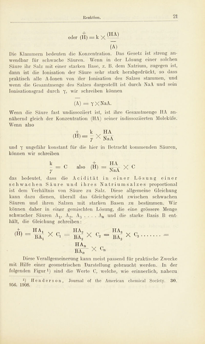 Reaktion oder (H) = k X (A) Die Klammem bedeuten die Konzentration. Das Gesetz ist streng an- wendbar für schwache Säuren. Wenn in der Lösung einer solchen Säure ihr Salz mit einer starken Base, z. B. dem Natrium, zugegen ist, dann ist die Ionisation der Säure sehr stark herabgedrückt, so dass praktisch alle A-Ionen von der Ionisation des Salzes stammen, und wenn die Gesamtmenge des Salzes dargestellt ist durch NaA und sein Ionisationsgrad durch y, wir schreiben können (A) = y X NaA. Wenn die Säure fast undissoziiert ist, ist ihre Gesamtmenge IIA an- nähernd gleich der Konzentration (HA) seiner indissoziierten Moleküle. Wenn also + k HA (H) = y X NaA und y ungefähr konstant für die hier in Betracht kommenden Säuren, können wir schreiben k 4- HA - = C also (H) = =- X c y v ’ NaA das bedeutet, dass die Acidität in einer Lösung einer schwachen Säure und ihres Natriumsalzes proportional ist dem Verhältnis von Säure zu Salz. Diese allgemeine Gleichung kann dazu dienen, überall das Gleichgewicht zwischen schwachen Säuren und ihren Salzen mit starken Basen zu bestimmen. Wir können daher in einer gemischten Lösung, die eine grössere Menge schwacher Säuren A-^ A2, A3 . . . . An und die starke Basis B ent- hält, die Gleichung schreiben: (H) HAX BAX HA2 ba2 HAn BAd X c2 = - X cn HAo ba3 X c3 Diese Verallgemeinerung kann meist passend für praktische Zwecke mit Hilfe einer geometrischen Darstellung gebraucht werden. In der folgenden Figur *) sind die Werte C, welche, wie erinnerlich, nahezu x) Henderson, Journal of the American Chemical Society. 30. 956. 1908.