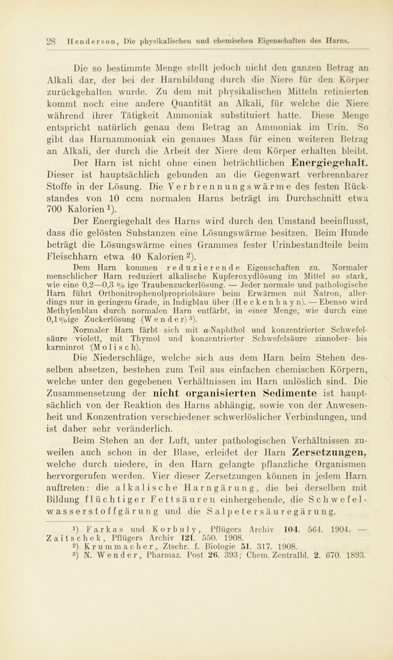 Die so bestimmte Menge stellt jedoch nicht den ganzen Betrag an Alkali dar, der hei der Harnbildung durch die Niere für den Körper zurückgehalten wurde. Zu dem mit physikalischen Mitteln retinierten kommt noch eine andere Quantität an Alkali, für welche die Niere während ihrer Tätigkeit Ammoniak substituiert hatte. Diese Menge entspricht natürlich genau dem Betrag an Ammoniak im Urin. So gibt das Harnammoniak ein genaues Mass für einen weiteren Betrag an Alkali, der durch die Arbeit der Niere dem Körper erhalten bleibt. Der Harn ist nicht ohne einen beträchtlichen Energiegehalt. Dieser ist hauptsächlich gebunden an die Gegenwart verbrennbarer Stoffe in der Lösung. Die Verbrennungswärme des festen Rück- standes von 10 ccm normalen Harns beträgt im Durchschnitt etwa 700 Kalorien *). Der Energiegehalt des Harns wird durch den Umstand beeinflusst, dass die gelösten Substanzen eine Lösungswärme besitzen. Beim Hunde beträgt die Lösungswärme eines Grammes fester Urinbestandteile beim Fleischharn etwa 40 Kalorien* 2). Dem Ham kommen reduzierende Eigenschaften zu. Normaler menschlicher Harn reduziert alkalische Kupferoxydlösung im Mittel so stark, wie eine 0,2—0,3 o/0 ige Traubenzuckerlösung. — Jeder normale und pathologische Harn führt Orthonitrophenolpropriolsäure beim Erwärmen mit Natron, aller- dings nur in geringem Grade, in Indigblau über (Heckenhay n). — Ebenso wird Methylenblau durch normalen Harn entfärbt, in einer Menge, wie durch eine 0,1 o/oige Zuckerlösung (W e n d e r)3). Normaler Harn färbt sich mit «Naphthol und konzentrierter Schwefel- säure violett, mit Thymol und konzentrierter Schwefelsäure zinnober- bis karminrot (Molise h). Die Niederschläge, welche sich aus dem Harn beim Stehen des- selben absetzen, bestehen zum Teil aus einfachen chemischen Körpern, welche unter den gegebenen Verhältnissen im Harn unlöslich sind. Die Zusammensetzung der nicht organisierten Sedimente ist haupt- sächlich von der Reaktion des Harns abhängig, sowie von der Anwesen- heit und Konzentration verschiedener schwerlöslicher Verbindungen, und ist daher sehr veränderlich. Beim Stehen an der Luft, unter pathologischen Verhältnissen zu- weilen auch schon in der Blase, erleidet der Harn Zersetzungen, welche durch niedere, in den Harn gelangte pflanzliche Organismen hervorgerufen werden. Vier dieser Zersetzungen können in jedem Harn auftreten: die alkalische Harngärung, die bei derselben mit Bildung flüchtiger Fettsäuren einhergehende, die Schwefel- wasserstoffgärung und die Salpetersäuregärung. 0 Farkas und K orbul y, Pflügers Archiv 104. 564. 1904. — Zaitschek, Pflügers Archiv 121. 550. 1908. 2) Krummacher, Ztschr. f. Biologie 51. 317. 1908. 3) N. Wender, Pharmaz. Post 26. 393; Chem. Zentralbl. 2. 670. 1893.