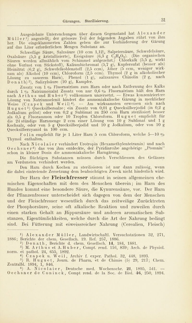 Gärungen. Sterilisierung. Ausgedehnte Untersuchungen über diesen Gegenstand hat Alexander Müller1) angestelh; der grössere Teil der folgenden Angaben rührt von ihm her. Die eingeklammerten Zahlen geben die zur Verhinderung der Gärung auf das Liter erforderlichen Mengen Substanz an. Schweflige Säure, Salzsäure (10 ccm 1,12), Salpetersäure, Schwefelsäure, Oxalsäure (5,5 g (kristallisierte), Essigsäure (6,3 g C2H402). (Die organischen Säuren werden allmählich vom Schimmel aufgezehrt.) Chlorkalk (5,5 g, wirkt ohne Verlust von Stickstoff), Kaliumbichromat (5,7 g), Kupfersufat (besser als) Bleinitrat (6,2 g), Schwefelkohlenstoff (2,5 ccm), Äther (5 ccm, weniger wirk- sam als) Alkohol (10 ccm), Chloroform (2,5 ccm). Thymol (2. g in alkoholischer Lösung zu sauerem Harn), Phenol (1 g), salzsaures Chinolin (2 g, nach Donath) 2), Salizylsäure (10 g), Kampfer. Zusatz von 1 o/0 Fluornatrium zum Harn oder nach Entfernung des Kalks durch 1 o/o Natriumoxalat Zusatz von nur 0,6 o/0 Fluornatrium hält den Ham nach A r t h u s und Huber3) vollkommen unzersetzt. — Etwas konzentriertere Lösung von Natriumselenit hindert die ammoniakalische Gärung in merklicher Weise (C z a p e k und W e i 1) 4). — Am wirksamsten erweisen sich nach Huguet5) Quecksilbersalze; ein Zusatz von 0,01 g Quecksilberjodid (in 0,2 g Jodkalium gelöst) oder von 0,2 g Sublimat zu 250 ccm Harn sterilisiert besser als 0,5 g Fluorammon oder 10 Tropfen Chloroform. Huguet empfiehlt für die 24 stündige Hammenge 2 ccm einer Lösung von 10 g Sublimat und 1 g Kochsalz, oder von 5 g Quecksilberjodid und 10 g Jodkalium, oder von 10 g Quecksilberzyanid in 100 ccm. F o 1 i n empfiehlt für je 1 Liter Harn 5 ccm Chloroform, welche 5—10 o/0 Thymol enthalten. Nach Nicolaier verhindert Urotropin (Hexamethylentetramin) und nach Oechsner6) das von ihm entdeckte, der Pyridinreihe angehörige „Ptomain“ schon in kleiner Dosis die ammoniakalische Harngärung. Die flüchtigen Substanzen müssen durch Verscliliessen des Gefässes am Verdunsten verhindert werden. Den Harn durch Kochen zu sterilisieren ist nur dann zulässig, wenn die dabei eintretende Zersetzung dem beabsichtigten Zweck nicht hinderlich wird. Der Ham der Fleischfresser stimmt in seinen allgemeinen che- mischen Eigenschaften mit dem des Menschen überein; im Harn des Hundes kommt eine besondere Säure, die Kynurensäure, vor. Der Harn der Pflanzenfresser unterscheidet sich dagegen von dem der Menschen und der Fleischfresser wesentlich durch das zeitweilige Zurücktreten der Phosphorsäure, seine oft alkalische Reaktion und zuweilen durch einen starken Gehalt an Hippursäure und anderen aromatischen Sub- stanzen, Eigentümlichkeiten, welche durch die Art der Nahrung bedingt sind. Bei Fütterung mit ei weissreicher Nahrung (Cerealien, Fleisch) 4) Alexander Müller, Landwirtschaft!. Versuchstationen 32, 271, 1886; Berichte der ehern. Gesellsch. 19. Ref. 257, 1886. 2) Donath, Berichte d. ehern. Gesellsch. 14, 184, 1881. 3) M. Arthus et A. Huber, Compt. rend. 116, 839; Arch. de Physiol. norm, et pathol. 24, 655, 1892. 4) Czapek u. Weil, Archiv f. exper. Pathol. 32, 448, 1893. 5) R. Huguet, Journ. de Pharm,, et de Chimie (5) 29, 217; Chem. Zentralbl. 1894, 1, 846. 6) A. Nicolaier, Deutsche med. Wochenschr. 21, 1895, 541. — Oechsner de Coninck, Compt rend. de la Soc. de Biol. 46, 250, 1894.