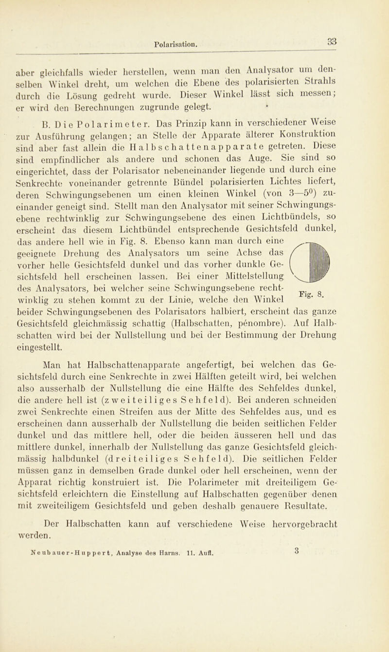 aber gleichfalls wieder hersteilen, wenn man den Analysator um den- selben Winkel dreht, um welchen die Ebene des polarisierten Strahls durch die Lösung gedreht wurde. Dieser Winkel lässt sich messen; er wird den Berechnungen zugrunde gelegt. B. Die Polarimeter. Das Prinzip kann in verschiedener Weise zur Ausführung gelangen; an Stelle der Apparate älterer Konstruktion sind aber fast allein die Halbschattenapparate getreten. Diese sind empfindlicher als andere und schonen das Auge. Sie sind so eingerichtet, dass der Polarisator nebeneinander liegende und durch eine Senkrechte voneinander getrennte Bündel polarisierten Lichtes liefert, deren Schwingungsebenen um einen kleinen Winkel (von 3 5^) zu- einander geneigt sind. Stellt man den Analysator mit seiner Schwingungs- ebene rechtwinklig zur Scliwingungsehene des einen Lichtbündels, so erscheint das diesem Lichtbündel entsprechende Gesichtsfeld dunkel, das andere hell wie in Fig. 8. Ebenso kann man durch eine geeignete Drehung des Analysators um seine Achse das vorher helle Gesichtsfeld dunkel und das vorher dunkle Ge- sichtsfeld hell erscheinen lassen. Bei einer Mittelstellung: des Analysators, bei welcher seine Schwingungsebene recht- winklig zu stehen kommt zu der Linie, welche den Winkel beider Schwingungsebenen des Polarisators halbiert, erscheint das ganze Gesichtsfeld gleichmässig schattig (Halbschatten, penombre). Auf Halb- schatten wird bei der Nullstellung und bei der Bestimmung der Drehung eingestellt. Man hat Halbschattenapparate angefertigt, bei welchen das Ge- sichtsfeld durch eine Senkrechte in zwei Hälften geteilt wird, bei welchen also ausserhalb der Nullstellung die eine Hälfte des Sehfeldes dunkel, die andere hell ist (zweiteiliges Sehfeld). Bei anderen schneiden zwei Senkrechte einen Streifen aus der Mitte des Sehfeldes aus, und es erscheinen dann ausserhalb der Nullstellung die beiden seitlichen Felder dunkel und das mittlere hell, oder die beiden äusseren hell und das mittlere dunkel, innerhalb der Nullstellung das ganze Gesichtsfeld gleich- mässig halbdunkel (dreiteiliges Sehfeld). Die seitlichen Felder müssen ganz in demselben Grade dunkel oder hell erscheinen, wenn der Apparat richtig konstruiert ist. Die Polarimeter mit dreiteiligem Ge- sichtsfeld erleichtern die Einstellung auf Halbschatten gegenüber denen mit zweiteiligem Gesichtsfeld und geben deshalb genauere Besultate. Der Halbschatten kann auf verschiedene Weise hervorgebracht werden. Neubauer-Huppert, Analyse des Harns. 11. Aufl. 3