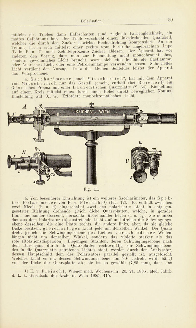 mittelst des Triebes dann Halbschatten (und zugleich Farbengleichheit, ein mattes Gelbbraun) her. Der Trieb verschiebt einen linksdrehenden Quarzkeil, welcher die durch den Zucker bewirkte Rechtsdrehung kompensiert. An der Teilung lassen sich mittelst einer rechts vom Fernrohr angebrachten Lupe (L in B u. C) noch Zehntelprozente Zucker ablesen. Der Apparat hat vor anderen den Vorzug, dass man zur Beleuchtung nicht monochromatisches, sondern gewöhnliches Licht braucht, wozu sich eine leuchtende Gasflamme, oder Auersches Licht oder eine Petroleumlampe verwenden lassen. Sehr helles Licht verdient den Vorzug. Trotz des kleinen Sehfeldes leistet der Apparat das Versprochene. 4. Saccharimeter „nach Mitscherlich“, hat mit dem Apparat von Mitscherlich nur das Gestell gemein, enthält (bei Reichert) ein Glansches Prisma mit einer L aurent sehen Quarzplatte (S. 34). Einstellung auf einem Kreis mittelst eines durch einen Hebel direkt beweglichen Nonius^ Einstellung auf 0,1 o/0. Erfordert monochromatisches Licht. Fig. 11. 5. Von besonderer Einrichtung ist ein weiteres Saccharimeter, das Spek- tro-Polarimeter von E. v. Fleischl1) (Fig. 12), Es enthält zwischen zwei Nicols (b u. d) eingeschaltet .zwei das polarisierte Licht in entgegen- gesetzter Richtung drehende gleich dicke Quarzplatten, welche, in gerader Linie aneinander stossend, horizontal übereinander liegen (c u. cx). Sie nehmen, das aus dem Polarisator (b) austretende Licht auf und drehen die Schwingungs- ebene desselben, die eine Platte rechts, die andere links, aber, da sie gleiche Dicke besitzen, gleichartiges Licht jede um denselben Winkel. Der Quarz dreht jedoch die Schwingungsebene jdes Lichtes verschiedener* Wellen- längen nicht um denselben Winkel, sondern das violette stärker als das rote (Rotationsdispersion). Diejenigen Strahlen, deren Schwingungsebene nach dem Durchgang durch die Quarzplatten rechtwinklig zur Schwingungsebene des in die Quarzplatte getretenen Lichtes steht, werden durch den Analysator, dessen Hauptschnitt dem des Polarisators parallel gestellt ist, ausgelöscht. Welches Licht es ist, dessen Schwingungsebene um 90° gedreht wird, hängt von der Dicke der Quarzplatte ab; sie ist so gewählt (7,85 mm), dass dafe !) E. v. Fleischl, Wiener med. Wochenschr. 20. 21. 1885; Med. Jahrb. d. k. k. Gesellsch. der Ärzte in Wien 1885. 415.