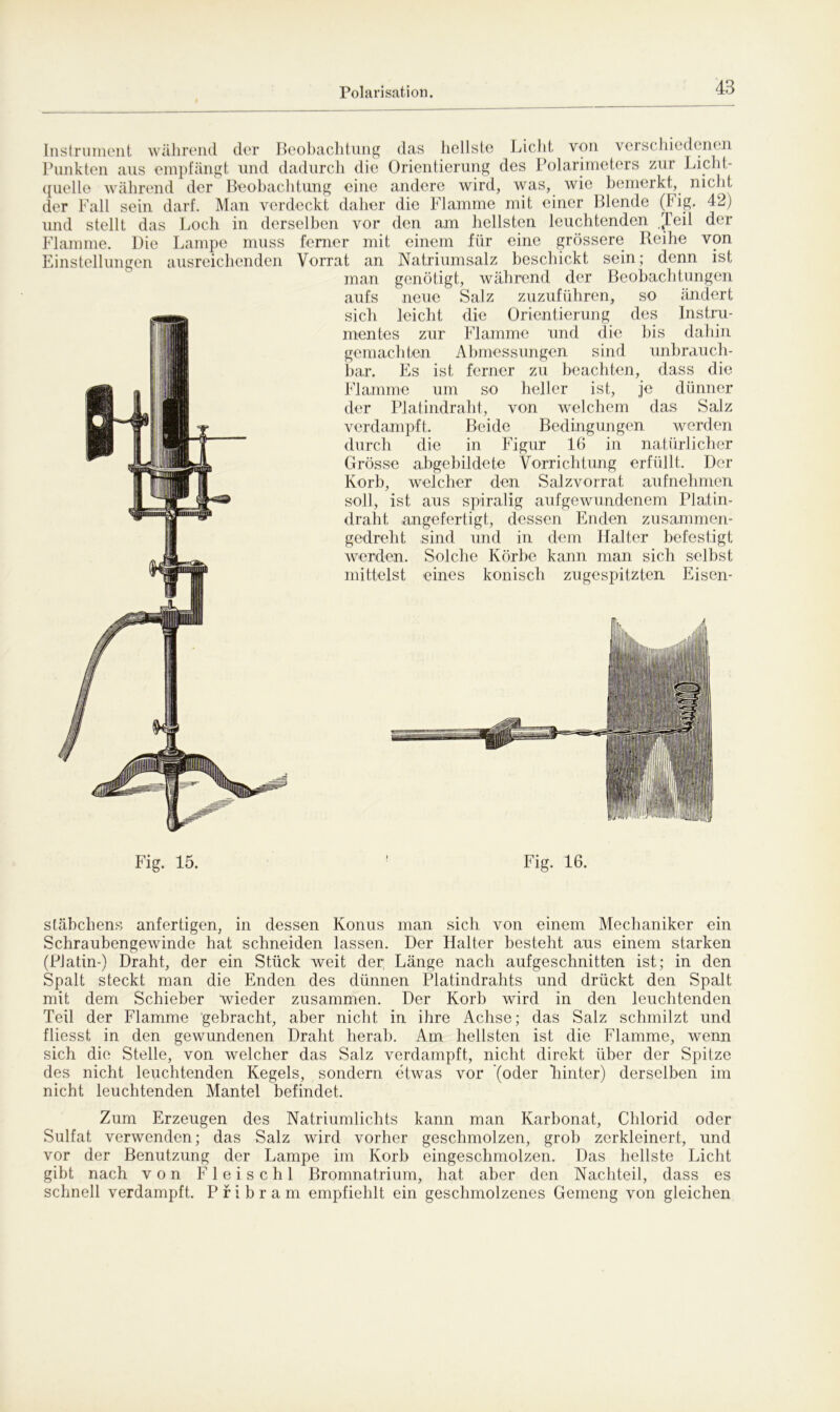 Instrument während der Beobachtung das hellste Licht von verschiedenen Punkten aus empfängt und dadurch die Orientierung des Polarimeters zur Licht- quelle während der Beobachtung eine andere wird, was, wie bemerkt, nicht der Fall sein darf. Man verdeckt daher die Flamme mit einer Blende (Fig. 42) und stellt das Loch in derselben vor den am hellsten leuchtenden Jeil der Flamme. Die Lampe muss ferner mit einem für eine grössere Reihe von Einstellungen ausreichenden Vorrat an Natriumsalz beschickt sein; denn ist man genötigt, während der Beobachtungen aufs neue Salz zuzuführen, so ändert sich leicht die Orientierung des Instru- mentes zur Flamme und die bis dahin gemachten Abmessungen sind unbrauch- bar. Es ist ferner zu beachten, dass die Flamme um so heller ist, je dünner der Platindraht, von welchem das Salz verdampft. Beide Bedingungen werden durch die in Figur 16 in natürlicher Grösse abgebildete Vorrichtung erfüllt. Der Korb, welcher den Salzvorrat aufnehmen soll, ist aus spiralig aufgewundenem Platin- draht angefertigt, dessen Enden zusammen- gedreht .sind und in dem Halter befestigt werden. Solche Körbe kann man sich selbst mittelst eines konisch zugespitzten Eisen- Fig. 15. Fig. 16. Stäbchens anfertigen, in dessen Konus man sich von einem Mechaniker ein Schraubengewinde hat schneiden lassen. Der Halter besteht aus einem starken (Platin-) Draht, der ein Stück weit der; Länge nach aufgeschnitten ist; in den Spalt steckt man die Enden des dünnen Platindrahts und drückt den Spalt mit dem Schieber wieder zusammen. Der Korb wird in den leuchtenden Teil der Flamme gebracht, aber nicht in ihre Achse; das Salz schmilzt und fliesst in den gewundenen Draht herab. Am hellsten ist die Flamme, wenn sich die Stelle, von welcher das Salz verdampft, nicht direkt über der Spitze des nicht leuchtenden Kegels, sondern etwas vor (oder binter) derselben im nicht leuchtenden Mantel befindet. Zum Erzeugen des Natriumlichts kann man Karbonat, Chlorid oder Sulfat verwenden; das Salz wird vorher geschmolzen, grob zerkleinert, und vor der Benutzung der Lampe im Korb eingeschmolzen. Das hellste Licht gibt nach von Fleischt Bromnatrium, hat aber den Nachteil, dass es schnell verdampft. Pribram empfiehlt ein geschmolzenes Gemeng von gleichen