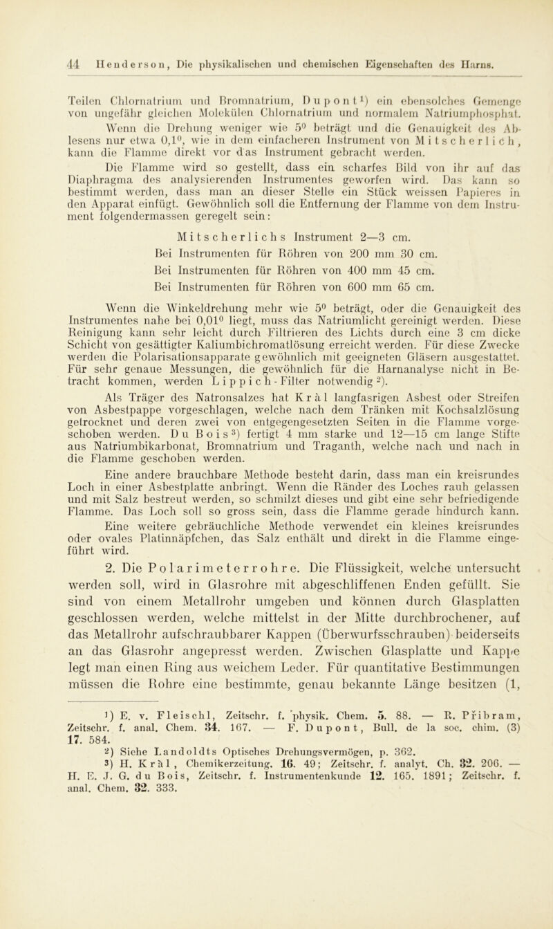 Teilen Chlornatrium und Bromnatrium, D u p o n t D ein ebensolches Gemenge von ungefähr gleichen Molekülen Chlornatrium und normalem Natriumphosphat. Wenn die Drehung weniger wie 5° beträgt und die Genauigkeit des Ab- lesens nur etwa 0,1°, wie in dem einfacheren Instrument von Mitscherlich, kann die Flamme direkt vor das Instrument gebracht werden. Die Flamme wird so gestellt, dass ein scharfes Bild von ihr auf das Diaphragma des analysierenden Instrumentes geworfen wird. Das kann so bestimmt werden, dass man an dieser Stelle ein Stück weissen Papieres in den Apparat einfügt. Gewöhnlich soll die Entfernung der Flamme von dem Instru- ment folgendermassen geregelt sein: Mitscherlichs Instrument 2—3 cm. Bei Instrumenten für Röhren von 200 mm 30 cm. Bei Instrumenten für Röhren von 400 mm 45 cm. Bei Instrumenten für Röhren von 600 mm 65 cm. Wenn die Winkeldrehung mehr wie 5° beträgt, oder die Genauigkeit des Instrumentes nahe bei 0,01° liegt, muss das Natriumlicht gereinigt werden. Diese Reinigung kann sehr leicht durch Filtrieren des Lichts durch eine 3 cm dicke Schicht von gesättigter Kaliumbichromatlösung erreicht werden. Für diese Zwecke werden die Polarisationsapparate gewöhnlich mit geeigneten Gläsern ausgestattet. Für sehr genaue Messungen, die gewöhnlich für die Harnanalyse nicht in Be- tracht kommen, werden L i p p i c h - Filter notwendig * 2). Als Träger des Natronsalzes hat Kral langfasrigen Asbest oder Streifen von Asbestpappe vorgeschlagen, welche nach dem Tränken mit Kochsalzlösung getrocknet und deren zwei von entgegengesetzten Seiten in die Flamme vorge- schoben werden. Du Bois3) fertigt 4 mm starke und 12—15 cm lange Stifte aus Natriumbikarbonat, Bromnatrium und Traganth, welche nach und nach in die Flamme geschoben werden. Eine andere brauchbare Methode besteht darin, dass man ein kreisrundes Loch in einer Asbestplatte anbringt. Wenn die Ränder des Loches rauh gelassen und mit Salz bestreut werden, so schmilzt dieses und gibt eine sehr befriedigende Flamme. Das Loch soll so gross sein, dass die Flamme gerade hindurch kann. Eine weitere gebräuchliche Methode verwendet ein kleines kreisrundes oder ovales Platinnäpfchen, das Salz enthält und direkt in die Flamme einge- führt wird. 2. Die Polarimeter rohre. Die Flüssigkeit, welche untersucht werden soll, wird in Glasrohre mit abgeschliffenen Enden gefüllt. Sie sind von einem Metallrohr umgeben und können durch Glasplatten geschlossen werden, welche mittelst in der Mitte durchbrochener, auf das Metallrohr aufschraubbarer Kappen (Überwurfsschrauben) beiderseits an das Glasrohr angepresst werden. Zwischen Glasplatte und Kappe legt man einen Ring aus weichem Leder. Für quantitative Bestimmungen müssen die Rohre eine bestimmte, genau bekannte Länge besitzen (1, DE. v. Fleischl, Zeitschr. f. physik. Chem. 5. 88. — R. Pfibram, Zeitschr. f. anal. Chem. 34. 167. — F. D u p o n t, Bull, de la soc. chim. (3) 17. 584. 2) Siehe Landoldts Optisches Drehlingsvermögen, p. 362. 3) H. Kr hl, Chemikerzeitung. 16. 49; Zeitschr. f. aualyt. Ch. 32. 206. — H. E. J. G. du Bois, Zeitschr. f. Instrumentenkunde 12. 165. 1891; Zeitschr. f. anal. Chem. 32. 333.