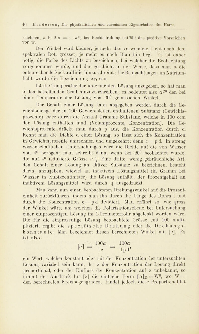 zeichnen, z. B. 2 a — —wü; bei Rechtsdrehung entfällt das positive Vorzeichen vor w. Der Winkel wird kleiner, je mehr das verwendete Licht nach dem spektralen Rot, grösser, je mehr es nach Blau hin liegt. Es ist daher nötig, die Farbe des Lichts zu bezeichnen, bei welcher die Beobachtung vorgenommen wurde, und das geschieht in der Weise, dass man ct die entsprechende Spektrallinie hinzuschreibt; für Beobachtungen im Natrium- licht würde die Bezeichnung ctD sein. Ist die Temperatur der untersuchten Lösung anzugeben, so hat man a den betreffenden Grad hinzuzuschreiben; es bedeutet also a20 den bei einer Temperatur der Lösung von 20° gemessenen Winkel. Der Gehalt einer Lösung kann angegeben werden durch die Ge- wichtsmenge der in 100 Gewichtsteilen enthaltenen Substanz (Gewichts- prozente), oder durch die Anzahl Gramme Substanz, welche in 100 ccm der Lösung enthalten sind (Volumprozente, Konzentration). Die Ge- wichtsprozente drückt man durch p aus, die Konzentration durch c. Kennt man die Dichte d einer Lösung, so lässt sich die Konzentration in Gewichtsprozente umrechnen und umgekehrt; denn c = pd. In streng wissenschaftlichen Untersuchungen wird die Dichte auf die von Wasser von 4° bezogen; man schreibt dann, wenn bei 20° beobachtet wurde, die auf 4° reduzierte Grösse co 24°. Eine dritte, wenig gebräuchliche Art, den Gehalt einer Lösung an aktiver Substanz zu bezeichnen, besteht darin, anzugeben, wieviel an inaktivem Lösungsmittel (in Gramm bei Wasser in Kubikzentimeter) die Lösung enthält; der Prozentgehalt an inaktivem Lösungsmittel wird durch q ausgedrückt. Man kann nun einen beobachteten Drehungswinkel auf die Prozent- einheit zurückführen, indem man ihn durch die Länge des Rohrs 1 und durch die Konzentration c = pd dividiert. Man erfährt so, wie gross der Winkel wäre, um welchen die Polarisationsebene bei Untersuchung einer einprozentigen Lösung im 1-Dezimeterrohr abgelenkt worden wäre. Die für die einprozentige Lösung beobachtete Grösse, mit 100 multi- pliziert, ergibt die spezifische Drehung oder die Drehungs- konstante. Man bezeichnet diesen berechneten Winkel mit [ct]. Es ist also 100a 100a 1 c 1 pd’ ein Wert, welcher konstant oder mit der Konzentration der untersuchten Lösung variabel sein kann. Ist a der Konzentration der Lösung direkt proportional, oder der Einfluss der Konzentration auf ct unbekannt, so nimmt der Ausdruck für [ct] die einfache Form [a]p =W°, wo W = den berechneten Kreisbogengraden. Findet jedoch diese Proportionalität