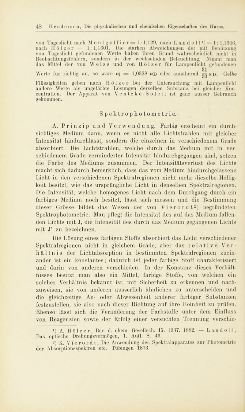 von Tageslicht nach Montgolfier — 1:1,129, nach L a n d o 11 *) = 1 : 1,1306, nach Hölzer = 1:1,1601. Die starken Abweichungen der mit Benützung von Tageslicht gefundenen Werte haben ihren Grund wahrscheinlich nicht in Beobachtungsfehlern, sondern in der wechselnden Beleuchtung. Nimmt man das Mittel der von Weiss und von Hölzer für Lampenlicht gefundenen Werte für richtig an, so wäre aj = 1,0328 ccd oder annähernd 31 30 aD' Gelbe Flüssigkeiten geben nach Hölzer bei der Untersuchung mit Lampenlicht andere Werte als ungefärbte Lösungen derselben Substanz bei gleicher Kon- zentration. Der Apparat von Ventzke-Soleil ist ganz ausser Gebrauch gekommen. Spektrophotometric. A. Prinzip und Verwendung. Farbig erscheint ein durch- sichtiges Medium dann, wenn es nicht alle Lichtstrahlen mit gleicher Intensität hindurchlässt, sondern die einzelnen in verschiedenem Grade absorbiert. Die Lichtstrahlen, welche durch das Medium mit in ver- schiedenem Grade verminderter Intensität hindurchgegangen sind, setzen die Farbe des Mediums zusammen. Der Intensitätsverlust des Lichts macht sich dadurch bemerklich, dass das vom Medium hindurchgelassene Licht in den verschiedenen Spektralregionen nicht mehr dieselbe Hellig- keit besitzt, wie das ursprüngliche Licht in denselben Spektralregionen. Die Intensität, welche homogenes Licht nach dem Durchgang durch ein farbiges Medium noch besitzt, lässt sich messen und die Bestimmung dieser Grösse bildet das Wesen der von Vier or dt* 2) begründeten Spektrophotometrie. Alan pflegt die Intensität des auf das Medium fallen- den Lichts mit J, die Intensität des durch das Medium gegangenen Lichts mit y zu bezeichnen. Die Lösung eines farbigen Stoffs absorbiert das Licht verschiedener Spektralregionen nicht in gleichem Grade, aber das relative Ver- hältnis der Lichtabsorption in bestimmten Spektralregionen zuein- ander ist ein konstantes; dadurch ist jeder farbige Stoff charakterisiert und darin von anderen verschieden. In der Konstanz dieses Verhält- nisses besitzt man also ein Mittel, farbige Stoffe, von welchen ein solches Verhältnis bekannt ist, mit Sicherheit zu erkennen und nach- zuweisen, sie von anderen äusserlich ähnlichen zu unterscheiden und die gleichzeitige An- oder Abwesenheit anderer farbiger Substanzen festzustellen, sie also nach dieser Richtung auf ihre Reinheit zu prüfen. Ebenso lässt sich die Veränderung der Farbstoffe unter dem Einfluss von Reagenzien sowie der Erfolg einer versuchten Trennung verschie- 1) A. Hölzer, Ber. d. ehern. Gesellsch. 15. 1937. 1882. — Landolt, Das optische Drehungsvermögen, 1. Aufl. S. 43. 2) K. Vierordt, Die Anwendung des Spektralapparates zur Photometrie der Absorptionsspektren etc. Tübingen 1873.