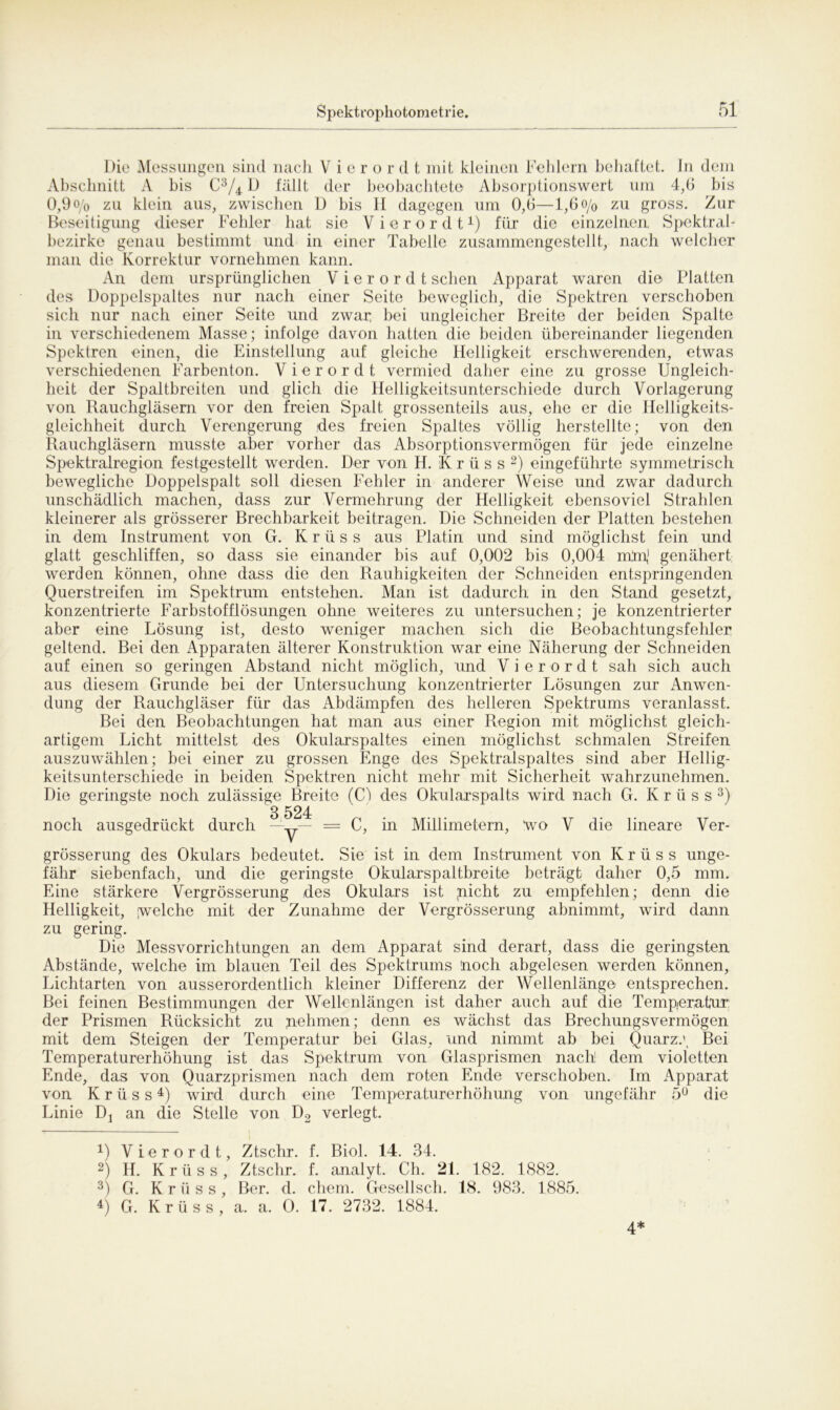 Die Messungen sind nach V i e r o r d t mit kleinen Fehlern behaftet. In dem Abschnitt A bis C3/4 D fällt der beobachtete Absorptionswert um 4,6 bis 0,9 o/o zu klein aus, zwischen D bis H dagegen um 0,6—1,6 o/0 zu gross. Zur Beseitigung dieser Fehler hat sie Vierordt1) für die einzelnen, Spektral- bezirke genau bestimmt und in einer Tabelle zusammengestellt, nach welcher man die Korrektur vornehmen kann. An dem ursprünglichen Vierordt sehen Apparat waren die Platten des Doppelspaltes nur nach einer Seite beweglich, die Spektren verschoben sich nur nach einer Seite und zwar bei ungleicher Breite der beiden Spalte in verschiedenem Masse; infolge davon hatten die beiden übereinander liegenden Spektren einen, die Einstellung auf gleiche Helligkeit erschwerenden, etwas verschiedenen Farbenton. Vierordt vermied daher eine zu grosse Ungleich- heit der Spaltbreiten und glich die Helligkeitsunterschiede durch Vorlagerung von Rauchgläsern vor den freien Spalt grossenteils aus, ehe er die Helligkeits- gleichheit durch Verengerung (des freien Spaltes völlig herstellte; von den Rauchgläsern musste aber vorher das Absorptionsvermögen für jede einzelne Spektralregion festgestellt werden. Der von H. K r ü s s 2) eingeführte symmetrisch bewegliche Doppelspalt soll diesen Fehler in anderer Weise und zwar dadurch unschädlich machen, dass zur Vermehrung der Helligkeit ebensoviel Strahlen kleinerer als grösserer Brechbarkeit beitragen. Die Schneiden der Platten bestehen in dem Instrument von G. K r ü s s aus Platin und sind möglichst fein und glatt geschliffen, so dass sie einander bis auf 0,002 bis 0,004 mtn,1 genähert werden können, ohne dass die den Rauhigkeiten der Schneiden entspringenden Querstreifen im Spektrum entstehen. Man ist dadurch in den Stand gesetzt, konzentrierte Farbstofflösungen ohne weiteres zu untersuchen; je konzentrierter aber eine Lösung ist, desto weniger machen sich die Beobachtungsfehler geltend. Bei den Apparaten älterer Konstruktion war eine Näherung der Schneiden auf einen so geringen Abstand nicht möglich, und Vierordt sah sich auch aus diesem Grunde bei der Untersuchung konzentrierter Lösungen zur Einwen- dung der Rauchgläser für das Abdämpfen des helleren Spektrums veranlasst. Bei den Beobachtungen hat man aus einer Region mit möglichst gleich- artigem Licht mittelst des Okularspaltes einen möglichst schmalen Streifen auszuwählen; bei einer zu grossen Enge des Spektralspaltes sind aber Hellig- keitsunterschiede in beiden Spektren nicht mehr mit Sicherheit wahrzunehmen. Die geringste noch zulässige Breite (Ct des Okularspalts wird nach G. Krüss 3) 8 524 noch ausgedrückt durch — y— = C, in Millimetern, wo V die lineare Ver- grösserung des Okulars bedeutet. Sie ist in dem Instrument von Krüss unge- fähr siebenfach, und die geringste Okularspaltbreite beträgt daher 0,5 mm. Eine stärkere Vergrösserung des Okulars ist glicht zu empfehlen; denn die Helligkeit, [welche mit der Zunahme der Vergrösserung abnimmt, wird dann zu gering. Die Messvorrichtungen an dem Apparat sind derart, dass die geringsten Abstände, welche im blauen Teil des Spektrums noch abgelesen werden können, Lichtarten von ausserordentlich kleiner Differenz der Wellenlänge entsprechen. Bei feinen Bestimmungen der Wellenlängen ist daher auch auf die Temperatur: der Prismen Rücksicht zu nehmen; denn es wächst das Brechungsvermögen mit dem Steigen der Temperatur bei Glas, und nimmt ab bei Quarz.\ Bei Temperaturerhöhung ist das Spektrum von Glasprismen nach! dem violetten Ende, das von Quarzprismen nach dem roten Ende verschoben. Im Apparat von Krüss4) wird durch eine Temperaturerhöhung von ungefähr 5° die Linie Dj an die Stelle von D2 verlegt. 4) Vierordt, Ztschr. f. Biol. 14. 34. 2) H. Krüss, Ztschr. f. analyt. Ch. 21. 182. 1882. 3) G. Krüss, Ber. d. ehern. Gesellsch. 18. 983. 1885. 4) G. Krüss, a. a. O. 17. 2732. 1884. 4*