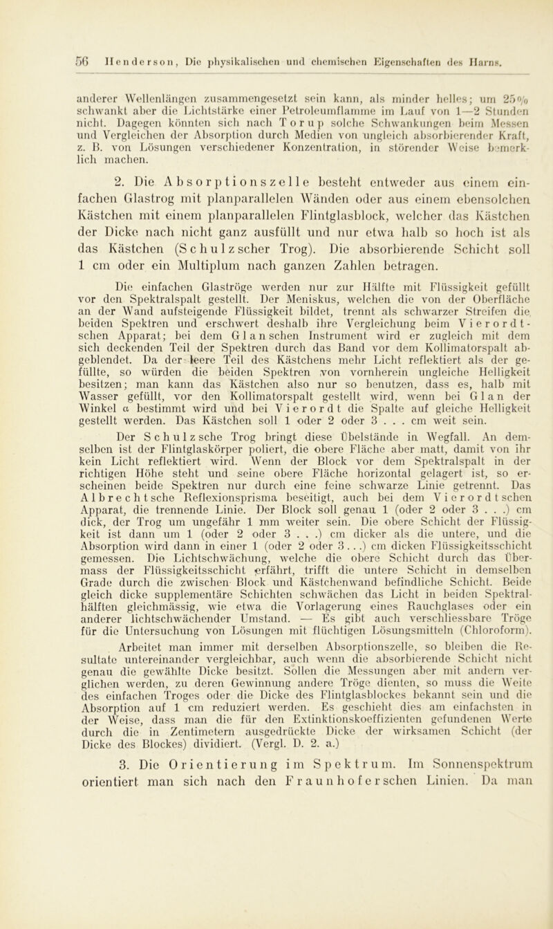 anderer Wellenlängen zusammengesetzt sein kann, als minder helles; um 25o/0 schwankt aber die Lichtstärke einer Petroleumflamme im Lauf von 1—2 Stunden nicht. Dagegen könnten sich nach Torup solche Schwankungen beim Messen und Vergleichen der Absorption durch Medien von ungleich absorbierender Kraft, z. B. von Lösungen verschiedener Konzentration, in störender Weise bemerk- lich machen. 2. Die Absorptionszelle besteht entweder aus einem ein- fachen Glastrog mit planparallelen Wänden oder aus einem ebensolchen Kästchen mit einem planparallelen Flintglasblock, welcher das Kästchen der Dicke nach nicht ganz ausfüllt und nur etwa halb so hoch ist als das Kästchen (Schulz scher Trog). Die absorbierende Schicht soll 1 cm oder ein Multiplum nach ganzen Zahlen betragen. Die einfachen Glaströge werden nur zur Hälfte mit Flüssigkeit gefüllt vor den Spektralspalt gestellt. Der Meniskus, welchen die von der Oberfläche an der Wand aufsteigende Flüssigkeit bildet, trennt als schwarzer Streifen die, beiden Spektren und erschwert deshalb ihre Vergleichung beim Vierordt- sehen Apparat; hei dem G1 a n sehen Instrument wird er zugleich mit dem sich deckenden Teil der Spektren durch das Band vor dem Kollimatorspalt ab- geblendet. Da der leere Teil des Kästchens mehr Licht reflektiert als der ge- füllte, so würden die beiden Spektren von vornherein ungleiche Helligkeit besitzen; man kann das Kästchen also nur so benutzen, dass es, halb mit Wasser gefüllt, vor den Kollimatorspalt gestellt wird, wenn bei Glan der Winkel a bestimmt wird und bei Vierordt die Spalte auf gleiche Helligkeit gestellt werden. Das Kästchen soll 1 oder 2 oder 3 ... cm weit sein. Der S c h u 1 z sehe Trog bringt diese Übelstände in Wegfall. An dem- selben ist der Flintglaskörper poliert, die obere Fläche aber matt, damit von ihr kein Licht reflektiert wird. Wenn der Block vor dem Spektralspalt in der richtigen Höhe steht und seine obere Fläche horizontal gelagert ist, so er- scheinen beide Spektren nur durch eine feine schwarze Linie getrennt. Das Albrecht sehe Reflexionsprisma beseitigt, auch bei dem Vierordt sehen Apparat, die trennende Linie. Der Block soll genau 1 (oder 2 oder 3 . . .) cm dick, der Trog um ungefähr 1 mm weiter sein. Die obere Schicht der Flüssig- keit ist dann um 1 (oder 2 oder 3 . . .) cm dicker als die untere, und die Absorption wird dann in einer 1 (oder 2 oder 3 ...) cm dicken Flüssigkeitsschicht gemessen. Die Lichtschwächung, welche die obere Schicht durch das llber- mass der Flüssigkeitsschicht «erfährt, trifft die untere Schicht in demselben Grade durch die zwischen Block und Kästchen wand befindliche Schicht. Beide gleich dicke supplementäre Schichten schwächen das Licht in beiden Spektral- hälften gleichmässig, wie etwa die Vorlagerung eines Rauchglases oder ein anderer lichtschwächender Umstand. — Es gibt auch verschliessbare Tröge für die Untersuchung von Lösungen mit flüchtigen Lösungsmitteln (Chloroform). Arbeitet man immer mit derselben Absorptionszelle, so bleiben die Re- sultate untereinander vergleichbar, auch wenn die absorbierende Schicht nicht genau die gewählte Dicke besitzt. Sollen die Messungen aber mit andern ver- glichen werden, zu deren Gewinnung andere Tröge dienten, so muss die Weite des einfachen Troges oder die Dicke des Flintglasblockes bekannt sein und die Absorption auf 1 cm reduziert werden. Es geschieht dies am einfachsten in der Weise, dass man die für den Extinktionskoeffizienten gefundenen Werte durch die in Zentimetern ausgedrückte Dicke der wirksamen Schicht (der Dicke des Blockes) dividiert. (Vergl. D. 2. a.) 3. Die Orientierung im Spektrum. Im Sonnenspektrum orientiert man sich nach den F r a u n h o f e r sehen Linien. Da man