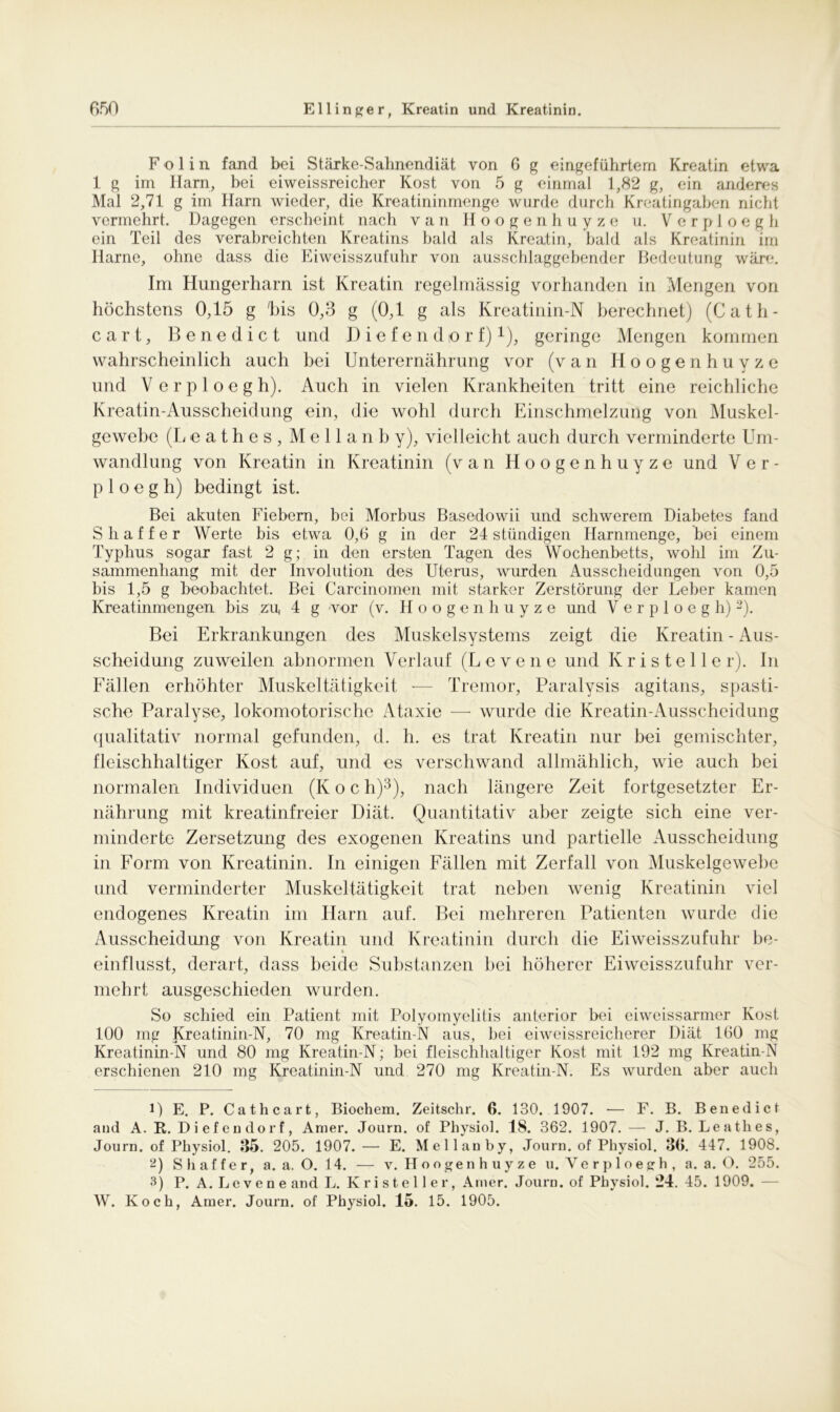 F o 1 i n fand bei Stärke-Sahnendiät von 6 g eingeführtem Kreatin etwa 1 g im Harn, bei eiweissreicher Kost von 5 g einmal 1,82 g, ein anderes Mal 2,71 g im Harn wieder, die Kreatininmenge wurde durch Kreatingaben nicht vermehrt. Dagegen erscheint nach van Hoogenhuyze u. Verploegh ein Teil des verabreichten Kreatins bald als Kreatin, bald als Kreatinin im Harne, ohne dass die Eiweisszufuhr von ausschlaggebender Bedeutung wäre. Im Hungerharn ist Kreatin regelmässig vorhanden in Mengen von höchstens 0,15 g his 0,3 g (0,1 g als Kreatinin-N berechnet) (Cath- cart, Benedict und Diefendp r f) *), geringe Mengen kommen wahrscheinlich auch bei Unterernährung vor (van Hoogenhuyze und Verploegh). Auch in vielen Krankheiten tritt eine reichliche Kreatin-Ausscheidung ein, die wohl durch Einschmelzung von Muskel- gewebe (Leathes, M e 11 a n b y), vielleicht auch durch verminderte Um- wandlung von Kreatin in Kreatinin (van Hoogenhuyze und Ver- ploegh) bedingt ist. Bei akuten Fiebern, bei Morbus Basedowii und schwerem Diabetes fand Sh aff er Werte bis etwa 0,6 g in der 24 ständigen Harnmenge, bei einem Typhus sogar fast 2 g; in den ersten Tagen des Wochenbetts, wohl im Zu- sammenhang mit der Involution des Uterus, wurden Ausscheidungen von 0,5 bis 1,5 g beobachtet. Bei Carcinomen mit starker Zerstörung der Leber kamen Kreatinmengen bis zu, 4 g vor (v. Hoog e n h u y z e und Verploegh) 1 2). Bei Erkrankungen des Muskelsystems zeigt die Kreatin - Aus- scheidung zuweilen abnormen Verlauf (L evene und K r i s t e 11 e r). In Fällen erhöhter Muskeltätigkeit -— Tremor, Paralysis agitans, spasti- sche Paralyse, lokomotorische Ataxie — wurde die Kreatin-Ausscheidung qualitativ normal gefunden, d. h. es trat Kreatin nur bei gemischter, fleischhaltiger Kost auf, und es verschwand allmählich, wie auch bei normalen Individuen (K o c h)3), nach längere Zeit fortgesetzter Er- nährung mit kreatinfreier Diät. Quantitativ aber zeigte sich eine ver- minderte Zersetzung des exogenen Kreatins und partielle Ausscheidung in Form von Kreatinin. In einigen Fällen mit Zerfall von Muskelgewebe und verminderter Muskeltätigkeit trat neben wenig Kreatinin viel endogenes Kreatin im Harn auf. Bei mehreren Patienten wurde die Ausscheidung von Kreatin und Kreatinin durch die Eiweisszufuhr be- einflusst, derart, dass beide Substanzen bei höherer Eiweisszufuhr ver- mehrt ausgeschieden wurden. So schied ein Patient mit Polyomyelitis anterior bei eiweissarmer Kost 100 mg Kreatinin-N, 70 mg Kreatin-N aus, hei eiweissreicherer Diät 160 mg Kreatinin-N und 80 mg Kreatin-N; bei fleischhaltiger Kost mit 192 mg Kreatin-N erschienen 210 mg Kreatinin-N und 270 mg Kreatin-N. Es wurden aber auch 1) E. P. Cathcart, Biochem. Zeitschr. 6. 130. 1907. — F. B. Benedict and A. B,. Diefendort, Amer. Journ. of Physiol. 18. 362. 1907. — J. B. Leathes, Journ. of Physiol. 35. 205. 1907.— E. Mellanby, Journ. of Physiol. 3(>. 447. 1908. 2) S h af f e r, a. a. O. 14. — v. Hoogenhuyze u. Verploegh, a. a. O. 255. 3) P. A. Leven e and L. Kristeller, Amer. Journ. of Physiol. 24. 45. 1909. W. Koch, Ainer. Journ. of Physiol. 15. 15. 1905.