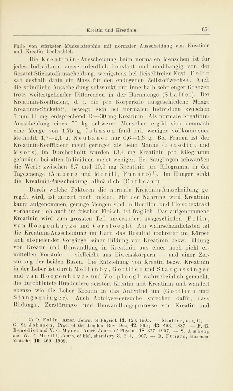 Fälle von stärkster Muskelatrophie mit normaler Ausscheidung von Kreatinin und Kreatin beobachtet. Die K r e a t i n i n - Ausscheidung beim normalen Menschen ist für jedes Individuum ausserordentlich konstant und unabhängig von der Gesamt-Stickstoffausscheidung, wenigstens bei fleischfreier Kost. F o 1 i n sah deshalb darin ein Mass für den endogenen Zellstoffwechsel. Auch die stündliche Ausscheidung schwankt nur innerhalb sehr enger Grenzen trotz weitestgehender Differenzen in der Harnmenge (Sh aff er). Der Kreatinin-Koeffizient, d. i. die pro Körperkilo ausgeschiedene Menge Kreatinin-Stickstoff, bewegt sich hei normalen Individuen zwischen 7 und 11 mg, entsprechend 19—30 mg Kreatinin. Als normale Kreatinin- Ausscheidung eines 70 kg schweren Menschen ergibt sich demnach eine Menge von 1,75 g, Johnson fand mit weniger vollkommener Methodik 1,7—2,1 g, Neubauer nur 0,6—1,3 g. Bei Frauen ist der Kreatinin-Koeffizient meist geringer als beim Manne (Benedict und M y e r s), im Durchschnitt wurden 13,4 mg Kreatinin pro Kilogramm gefunden, bei alten Individuen meist weniger. Bei Säuglingen schwanken die Werte zwischen 3,7 und 10,9 mg Kreatinin pro Kilogramm in der Tagesmenge (A m b e r g und M o r i 11, Funaro)1). Im Hunger sinkt die Kreatinin-Ausscheidung allmählich (Cathcart). Durch welche Faktoren die normale Kreatinin-Ausscheidung ge- regelt wird, ist zurzeit noch unklar. Mit der Nahrung wird Kreatinin kaum aufgenommen, geringe Mengen sind in Bouillon und Fleischextrakt vorhanden; ob auch im frischen Fleisch, ist fraglich. Das aufgenommene Kreatinin wird zum grössten Teil unverändert ausgeschieden (F o 1 i n, van Hoogenhuyze und Verploegh). Am wahrscheinlichsten ist die Kreatinin-Ausscheidung im Harn das Resultat mehrerer im Körper sich abspielender Vorgänge: einer Bildung von Kreatinin bezw. Bildung von Kreatin und Umwandlung in Kreatinin aus einer noch nicht er- mittelten Vorstufe — vielleicht aus Eiweisskörpern — und einer Zer- störung der beiden Basen. Die Entstehung von Kreatin bezw. Kreatinin in der Leber ist durch M e 11 a n b y, G o 111 i e b und Stangassinger und van Hoogenhuyze und V e r p 1 o e g h wahrscheinlich gemacht, die durchblutete Hundeniere zerstört Kreatin und Kreatinin und wandelt ebenso wie die Leber Kreatin in das Anhydrid um (Gottlieb und Stangassinger). Auch Autolyse-Versuche sprechen dafür, dass Bildungs-, Zerstörungs- und Umwandlungsprozesse von Kreatin und i) O. Folin, Amer. Journ. of Physiol. 13. 123. 1905. — Shaffer, a. a. O. — G. St. Johnson, Proc. of the London Roy. Soc. 42. 865; 43. 493. 1887. — F. G. B e n e d i c t and V. C. M y er s, Amer. Journ. of Physiol. IS. 377.1907. — S. Amberg and IV. P. Morill, Journ. of biol. chemistry 3. 311. 1907. — R. Funaro, Biochem. Zeitschr. 10. 469. 1908.