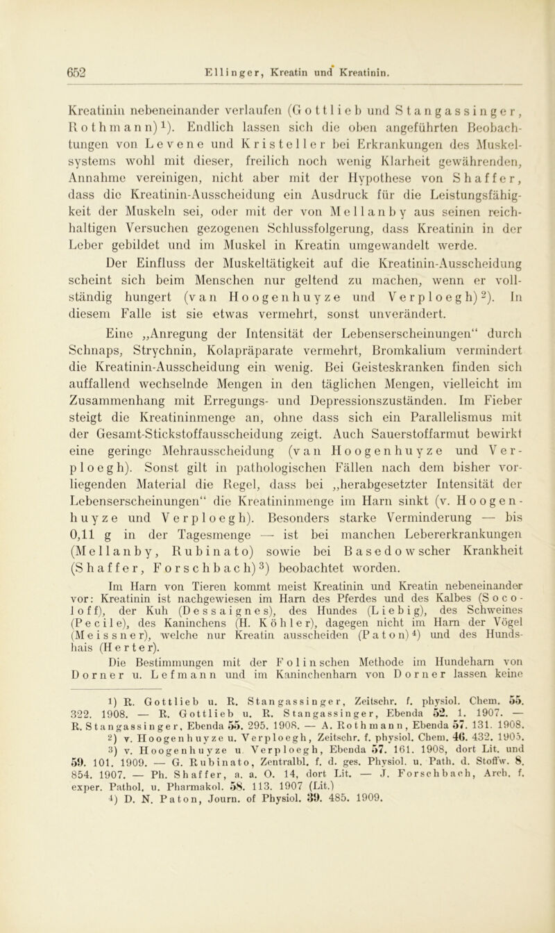 Kreatinin nebeneinander verlaufen (G o 111 i e b und Stangassinger, Rothmann) *). Endlich lassen sich die oben angeführten Beobach- tungen von L e v e n e und K r i s t e 11 e r bei Erkrankungen des Muskel- systems wohl mit dieser, freilich noch wenig Klarheit gewährenden, Annahme vereinigen, nicht aber mit der Hypothese von S h a f f e r, dass die Kreatinin-Ausscheidung ein Ausdruck für die Leistungsfähig- keit der Muskeln sei, oder mit der von Mellanby aus seinen reich- haltigen Versuchen gezogenen Schlussfolgerung, dass Kreatinin in der Leber gebildet und im Muskel in Kreatin umgewandelt werde. Der Einfluss der Muskeltätigkeit auf die Kreatinin-Ausscheidung scheint sich beim Menschen nur geltend zu machen, wenn er voll- ständig hungert (van Hoogenhuyze und Verploegh)1 2). In diesem Falle ist sie etwas vermehrt, sonst unverändert. Eine „Anregung der Intensität der Lebenserscheinungen“ durch Schnaps, Strychnin, Kolapräparate vermehrt, Bromkalium vermindert die Kreatinin-Ausscheidung ein wenig. Bei Geisteskranken finden sich auffallend wechselnde Mengen in den täglichen Mengen, vielleicht im Zusammenhang mit Erregungs- und Depressionszuständen. Im Fieber steigt die Kreatininmenge an, ohne dass sich ein Parallelismus mit der Gesamt-Stickstoffausscheidung zeigt. Auch Sauerstoffarmut bewirkt eine geringe Mehrausscheidung (van Hoogenhuyze und Ver- p 1 o e g h). Sonst gilt in pathologischen Fällen nach dem bisher vor- liegenden Material die Regel, dass bei „herabgesetzter Intensität der Lebenserscheinungen“ die Kreatininmenge im Harn sinkt (v. Hoogen- huyze und Verploegh). Besonders starke Verminderung — bis 0,11 g in der Tagesmenge — ist bei manchen Lebererkrankungen (Mellanby, R u b i n a t o) sowie bei Basedow scher Krankheit (Shaffer, Forsch b ach)3) beobachtet worden. Im Harn von Tieren kommt meist Kreatinin und Kreatin nebeneinander vor: Kreatinin ist nachgewiesen im Harn des Pferdes und des Kalbes (S o c o - 1 o f f), der Kuh (D e s s a i g n e s), des Hundes (L i e b i g), des Schweines (Pecile), des Kaninchens (H. Köhler), dagegen nicht im Ham der Vögel (M e i s s n e r), welche nur Kreatin ausscheiden (P a t o n) 4) imd des Hunds- hais (H e r t e r). Die Bestimmungen mit der F o 1 i n sehen Methode im Hundeharn von Dorn er u. Lefmann und im Kaninchenham von Dorner lassen keine 1) R. Gottlieb u. R. Stangassinger, Zeitschr. f. physiol. Chem. 55. 322. 1908. — R. Gottlieb u. R. Stangassinger, Ebenda 52. 1. 1907. — R. Stangassinger, Ebenda 55. 295. 1908. — A. Rothmann, Ebenda 57. 131. 1908. 2) v. Hoogenhuyze u. Verploegh, Zeitschr. f. physiol. Chem. 46. 432. 1905. 3) v. Hoogenhuyze u Verploegh, Ebenda 57. 161. 1908, dort Lit. und 56. 101. 1909. — G. Rubinato, Zentralbl. f. d. ges. Physiol. u. Path. d. Stoffw. 8. 854. 1907. — Ph. Shaffer, a. a. O. 14, dort Lit. — J. Forschbach, Arch. f. exper. Pathol, u. Pharmakol. 58. 113. 1907 (Lit.) 4) D. N. Pa ton, Journ. of Physiol. 39. 485. 1909.