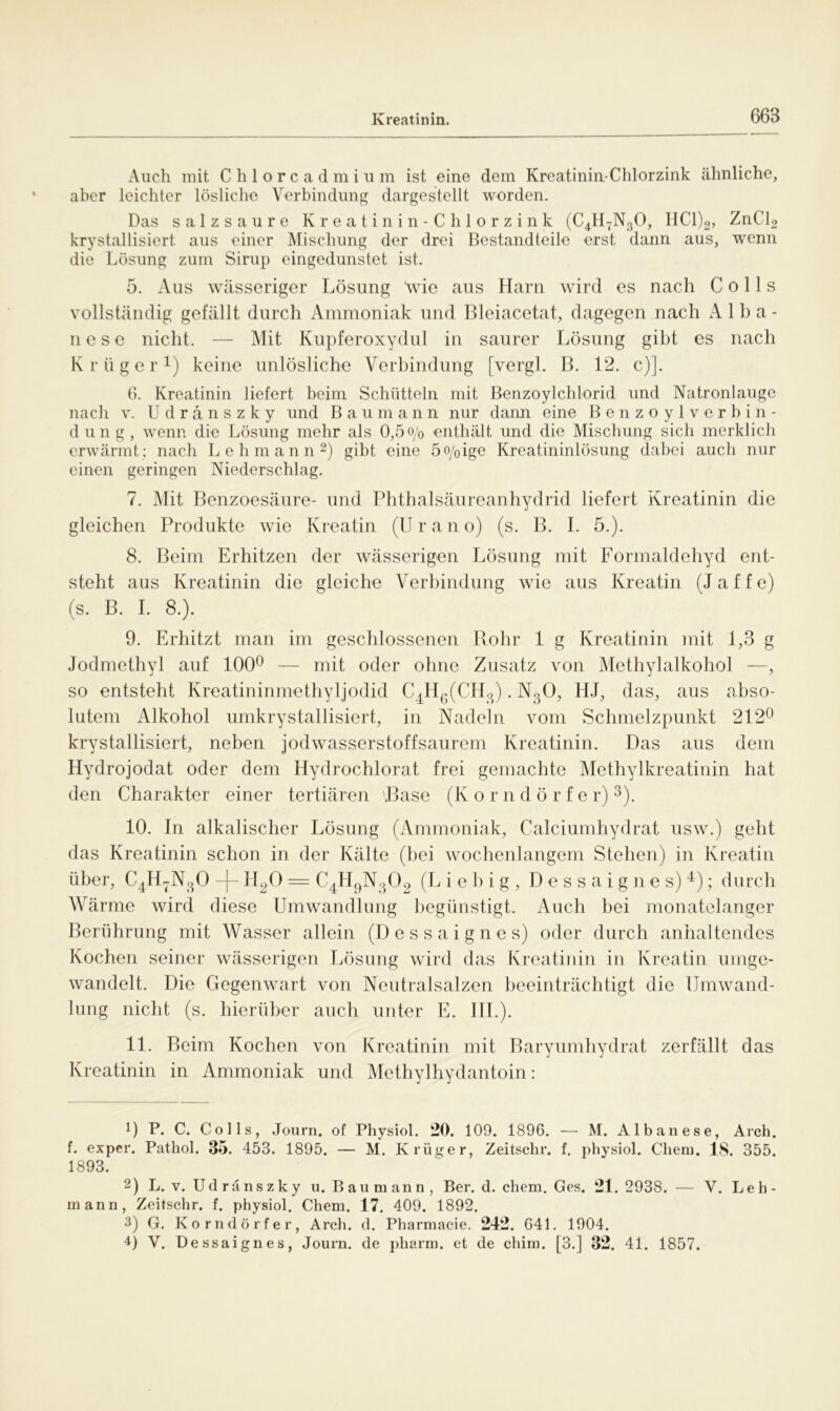 Auch mit Chlorcadmium ist eine dem Kreatinin-Chlorzink ähnliche, aber leichter lösliche Verbindung dargestellt worden. Das salzsaure Kreatinin-Chlorzink (C4H7N30, IIC1)2, ZnCl2 krystallisiert aus einer Mischung der drei Bestandteile erst dann aus, wenn die Lösung zum Sirup eingedunstet ist. 5. Aus wässeriger Lösung \vie aus Harn wird es nach C o 11 s vollständig gefällt durch Ammoniak und Bleiacetat, dagegen nach Alba- nese nicht. — Mit Kupferoxydul in saurer Lösung gibt es nach Krüger1) keine unlösliche Verbindung [vergl. B. 12. c)]. 6. Kreatinin liefert beim Schütteln mit Benzoylchlorid und Natronlauge nach v. Udränszky und Baumann nur dann eine Benzoylverbin- düng, wenn die Lösung mehr als 0,5 o/0 enthält und die Mischung sich merklich erwärmt; nach Lehmann2) gibt eine 5o/0ige Kreatininlösung dabei auch nur einen geringen Niederschlag. 7. Mit Benzoesäure- und Phthalsäureanhydrid liefert Kreatinin die gleichen Produkte wie Kreatin (U r a n o) (s. B. I. 5.). 8. Beim Erhitzen der wässerigen Lösung mit Formaldehyd ent- steht aus Kreatinin die gleiche Verbindung wie aus Kreatin (Jaffe) (s. B. I. 8.). 9. Erhitzt man im geschlossenen Rohr 1 g Kreatinin mit 1,3 g Jodmethyl auf 100° — mit oder ohne Zusatz von Methylalkohol —, so entsteht Kreatininmethyljodid C4H6(CH3). N30, HJ, das, aus abso- lutem Alkohol umkrystallisiert, in Nadeln vom Schmelzpunkt 212° krystallisiert, neben jodwasserstoffsaurem Kreatinin. Das aus dem Hydrojodat oder dem Hydrochlorat frei gemachte Methylkreatinin hat den Charakter einer tertiären Base (K orndörfe r)3). 10. In alkalischer Lösung (Ammoniak, Calciumhydrat usw.) geht das Kreatinin schon in der Kälte (bei wochenlangem Stehen) in Kreatin über, C4H7N30 -|- H20 = C4H9N302 (L i e b i g , Dessaignes)4); durch Wärme wird diese Umwandlung begünstigt. Auch bei monatelanger Berührung mit Wasser allein (Dessaignes) oder durch anhaltendes Kochen seiner wässerigen Lösung wird das Kreatinin in Kreatin umge- wandelt. Die Gegenwart von Neutralsalzen beeinträchtigt die Umwand- lung nicht (s. hierüber auch unter E. III.). 11. Beim Kochen von Kreatinin mit Baryumhydrat zerfällt das Kreatinin in Ammoniak und Methylhydantoin: U P. C. Colls, Journ. of Physiol. 20. 109. 1896. — M. Albanese, Arch. f. exper. Pathol. 35. 453. 1895. — M. Krüger, Zeitschr. f. physiol. Chem. 18. 355. 1893. 2) L. v. Ud räns z k y u. Bau m ann , Ber. d. ehern. Ges. 21. 2938. — V. Leh- mann, Zeitschr. f. physiol. Chem. 17. 409. 1892. 3) G. Korndörfer, Arch. d. Pharmacie. 242. 641. 1904. 4) V. Dessaignes, Journ. de pharm, et de chim. [3.] 32. 41. 1857.