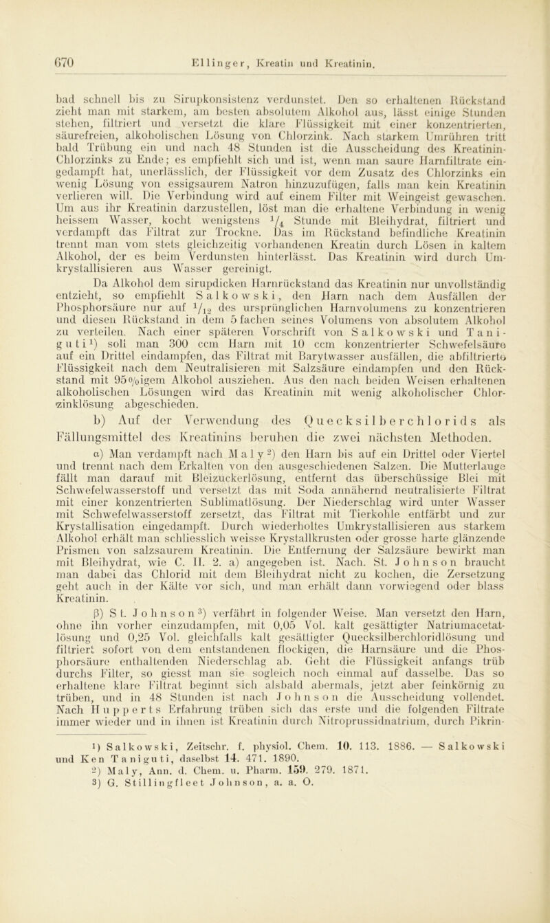 bad schnell bis zu Sirupkonsistenz verdunstet. Den so erhaltenen Rückstand zieht man mit starkem, am besten absolutem Alkohol aus, lässt einige Stunden stehen, filtriert und versetzt die klare Flüssigkeit mit einer konzentrierten, säurefreien, alkoholischen Lösung von Chlorzink. Nach starkem Umrühren tritt bald Trübung ein und nach 48 Stunden ist die Ausscheidung des Kreatinin- Chlorzinks zu Ende; es empfiehlt sich und ist, wenn man saure Harnfiltrate ein- gedampft hat, unerlässlich, der Flüssigkeit vor dem Zusatz des Chlorzinks ein wenig Lösung von essigsaurem Natron hinzuzufügen, falls man kein Kreatinin verlieren will. Die Verbindung wird auf einem Filter mit Weingeist gewaschen. Um aus ihr Kreatinin darzustellen, löst man die erhaltene Verbindung in wenig heissem Wasser, kocht wenigstens x/4 Stunde mit Bleihydrat, filtriert und verdampft das Filtrat zur Trockne. Das im Rückstand befindliche Kreatinin trennt man vom stets gleichzeitig vorhandenen Kreatin durch Lösen in kaltem Alkohol, der es beim Verdunsten hinterlässt. Das Kreatinin wird durch ürn- krystallisieren aus Wasser gereinigt. Da Alkohol dem sirupdicken Harnrückstand das Kreatinin nur unvollständig entzieht, so empfiehlt Salkowski, den Harn nach dem Ausfällen der Phosphorsäure nur auf x/12 des ursprünglichen Harnvolumens zu konzentrieren und diesen Rückstand in dem 5 fachen seines Volumens von absolutem Alkohol zu verteilen. Nach einer späteren Vorschrift von Salkowski und Tani- g u t i H soll man 300 ccm Harn mit 10 ccm konzentrierter Schwefelsäure auf ein Drittel eindampfen, das Filtrat mit Barytwasser ausfällen, die abfiltrierte Flüssigkeit nach dem Neutralisieren mit Salzsäure eindampfen und den Rück- stand mit 95o/oigem Alkohol ausziehen. Aus den nach beiden Weisen erhaltenen alkoholischen Lösungen wird das Kreatinin mit wenig alkoholischer Chlor- •zinklösung abgeschieden. b) Auf der Verwendung des Quecksilberchlorids als Fällungsmittel des Kreatinins beruhen die zwei nächsten Alethoden. a) Man verdampft nach Maly1 2) den Harn bis auf ein Drittel oder Viertel und trennt nach dem Erkalten von den ausgeschiedenen Salzen. Die Mutterlauge fällt man darauf mit Bleizuckerlösung, entfernt das überschüssige Blei mit Schwefelwasserstoff und versetzt das mit Soda annähernd neutralisierte Filtrat mit einer konzentrierten Sublimatlösung. Der Niederschlag wird unter Wasser mit Schwefelwasserstoff zersetzt, das Filtrat mit Tierkohle entfärbt und zur Krystallisation eingedampft. Durch wiederholtes Umkrystallisieren aus starkem Alkohol erhält man schliesslich weisse Krystallkrusten oder grosse harte glänzende Prismen von salzsaurem Kreatinin. Die Entfernung der Salzsäure bewirkt man mit Bleihydrat, wie C. II. 2. a) angegeben ist. Nach. St. Johnson braucht man dabei das Chlorid mit dem Bleihydrat nicht zu kochen, die Zersetzung geht auch in der Kälte vor sich, und man erhält dann vorwiegend oder blass Kreatinin. ß) St. Johns o n 3) verfährt in folgender Weise. Man versetzt den Harn, ohne ihn vorher einzudampfen, mit 0,05 Vol. kalt gesättigter Natriumacetat- lösung und 0,25 Vol. gleichfalls kalt gesättigter Quecksilberchloridlösung und filtriert sofort von dem entstandenen flockigen, die Harnsäure und die Phos- phorsäure enthaltenden Niederschlag ab. Geht die Flüssigkeit anfangs trüb durchs Filter, so giesst man sie sogleich noch einmal auf dasselbe. Das so erhaltene klare Filtrat beginnt sich alsbald abermals, jetzt aber feinkörnig zu trüben, und in 48 Stunden ist nach J o h n s o n die Ausscheidung vollendet. Nach Hupperts Erfahrung trüben sich das erste und die folgenden Filtrate immer wieder und in ihnen ist Kreatinin durch Nitroprussidnatrium, durch Pikrin- 1) Salkowski, Zeitschr. f. physiol. Chem. 10. 113. 1886. — Salkowski und Ken Taniguti, daselbst 14. 471. 1890. 2) Maly, Ann. d. Chem. u. Pharm. 159. 279. 1871.