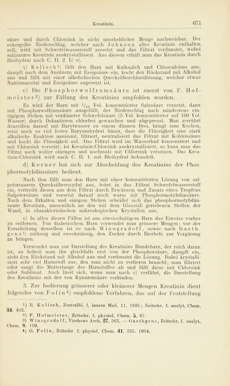 säure und durch Chlorzink in nicht unerheblicher Menge nachweisbar. Der ockergelbe Niederschlag, welcher nach J o h n s o n alles Kreatinin enthalten soll, wird mit Schwefelwasserstoff zersetzt und das Filtrat verdunstet, wobei salzsaures Kreatinin auskrystallisiert. Aus diesem erhält man das Kreatinin durch Bleihydrat nach C. II. 2. b) a). y) Kolisch1) fällt den Harn mit Kalkmilch und Chlorcalcium aus, dampft nach dem Ansäuern mit Essigsäure ein, kocht den Rückstand mit Alkohol aus und fällt mit einer alkoholischen Quecksilberchloridlösung, welcher etwas Natriumacetat und Essigsäure zugesetzt ist. c) Die Phosphorwolframsäure ist zuerst von F. Hof- meister2) zur Fällung des Kreatinins empfohlen worden. Es wird der Harn mit 1/10 Vol. konzentrierter Salzsäure versetzt, dann mit Phosphorwolframsäure ausgefällt, der Niederschlag nach mindestens ein- tägigem Stehen mit verdünnter Schwefelsäure (5 Vol. konzentrierter auf 100 Vol. Wasser) durch Dekantieren chlorfrei gewaschen und abgepresst. Man zerrührt denselben darauf mit Barytwasser zu einem dünnen Brei, bringt zum Kochen, setzt noch so viel festes Baryumhydrat hinzu, dass die Flüssigkeit eine stark alkalische Reaktion annimmt, filtriert, neutralisiert das Filtrat mit Kohlensäure und kocht die Flüssigkeit auf. Das Filtrat wird im Wasserbad konzentriert und mit Chlorzink versetzt; ist Kreatinin-Chlorzink auskrystallisiert, so kann man das Filtrat noch weiter einengen und nochmals mit Chlorzink versetzen. Das Krea- tinin-Chlorzink wird nach C. 11. 1. mit Bleihydrat behandelt. d) Kerner hat sieh zur Abscheidung des Kreatinins der Phos- phor m o 1 y h d än s äure bed ient. Nach ihm fällt man den Harn mit einer konzentrierten Lösung von sal- petersaurem Quecksilberoxydul aus, leitet in das Filtrat Schwefelwasserstoff ein, vertreibt diesen aus dem Filtrat durch Erwärmen und Zusatz eines Tropfens Salpetersäure und versetzt darauf noch warm mit Phosphormolybdänsäure. Nach dem Erkalten und einigem Stehen scheidet sich das phosphormolybdän- saure Kreatinin, namentlich an den mit dem Glasstab geriebenen Stellen der Wand, in charakteristischen mikroskopischen Krystallen aus. e) In allen diesen Fällen ist aus eiweisshaltigem Ham das Eiweiss vorher zu entfernen. Von diabetischem Ham verwendet man grössere Mengen; vor der Verarbeitung desselben ist es nach Winogradoff, sowie nach Gaeth- g e n s3) zulässig und zweckmässig, den Zucker durch Bierliefe zur Vergärung su bringen. Verwendet man zur Darstellung des Kreatinins Hundeharn, der reich daran ist, so befreit man ihn gleichfalls erst von der Phosphorsäure, dampft ein, zieht den Rückstand mit Alkohol aus und verdunstet die Lösung. Dabei krystalli- siert sehr viel Harnstoff aus, den man nicht zu verlieren braucht; man filtriert oder saugt die Mutterlauge des Harnstoffes ab und fällt diese mit Chlorzink oder Sublimat. Auch lässt sich, wenn man nach c) verfährt, die Darstellung des Kreatinins mit der von Kynurensäure verbinden. 3. Zur Isolierung grösserer oder kleinerer Mengen Kreatinin dient folgendes von Polin4) empfohlene Verfahren, das auf der Feststellung 1) R. Kolisch, Zentralbl. f. innere Med. 11. 1895; Zeitschr. f. analyt. Chem 34. 485. 2) F. Hofmeister, Zeitschr. f. physiol. Chem. 5. 67. 3) Win ogr ado f f, Virchows Arch. 27. 563. — Ga e thgens , Zeitschr. f. analyt. Chem. 8. 100.