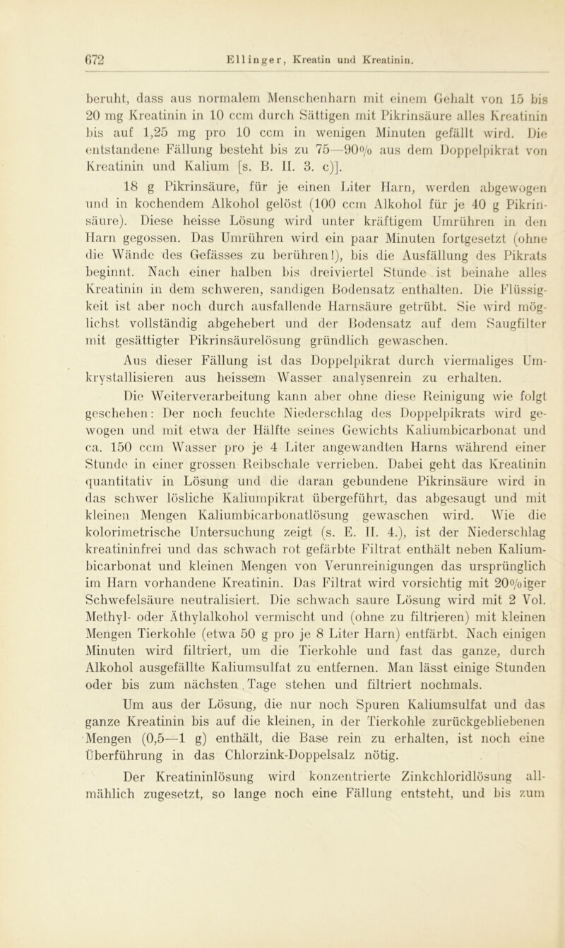 beruht, dass aus normalem Menschenharn mit einem Gehalt von 15 bis 20 mg Kreatinin in 10 ccm durch Sättigen mit Pikrinsäure alles Kreatinin bis auf 1,25 mg pro 10 ccm in wenigen Minuten gefällt wird. Die entstandene Fällung besteht bis zu 75—90o/o aus dem Doppelpikrat von Kreatinin und Kalium [s. B. II. 3. c)]. 18 g Pikrinsäure, für je einen Liter Harn, werden abgewogen und in kochendem Alkohol gelöst (100 ccm Alkohol für je 40 g Pikrin- säure). Diese heisse Lösung wird unter kräftigem Umrühren in den Harn gegossen. Das Umrühren wird ein paar Minuten fortgesetzt (ohne die Wände des Gefässes zu berühren!), bis die Ausfällung des Pikrats beginnt. Nach einer halben bis dreiviertel Stunde ist beinahe alles Kreatinin in dem schweren, sandigen Bodensatz enthalten. Die Flüssig- keit ist aber noch durch ausfallende Harnsäure getrübt. Sie wird mög- lichst vollständig abgehebert und der Bodensatz auf dem Saugfilter mit gesättigter Pikrinsäurelösung gründlich gewaschen. Aus dieser Fällung ist das Doppelpikrat durch viermaliges Um- krystallisieren aus heissem Wasser analysenrein zu erhalten. Die Weiterverarbeitung kann aber ohne diese Reinigung wie folgt geschehen : Der noch feuchte Niederschlag des Doppelpikrats wird ge- wogen und mit etwa der Hälfte seines Gewichts Kaliumbicarbonat und ca. 150 ccm Wasser pro je 4 Liter angewandten Harns während einer Stunde in einer grossen Reibschale verrieben. Dabei geht das Kreatinin quantitativ in Lösung und die daran gebundene Pikrinsäure wird in das schwer lösliche Kaliumpikrat übergeführt, das abgesaugt und mit kleinen Mengen Kaliumbicarbonatlösung gewaschen wird. Wie die kolorimetrische Untersuchung zeigt (s. E. II. 4.), ist der Niederschlag kreatininfrei und das schwach rot gefärbte Filtrat enthält neben Kalium- bicarbonat und kleinen Mengen von Verunreinigungen das ursprünglich im Harn vorhandene Kreatinin. Das Filtrat wird vorsichtig mit 20°/oiger Schwefelsäure neutralisiert. Die schwach saure Lösung wird mit 2 Vol. Methyl- oder Äthylalkohol vermischt und (ohne zu filtrieren) mit kleinen Mengen Tierkohle (etwa 50 g pro je 8 Liter Harn) entfärbt. Nach einigen Minuten wird filtriert, um die Tierkohle und fast das ganze, durch Alkohol ausgefällte Kaliumsulfat zu entfernen. Man lässt einige Stunden oder bis zum nächsten . Tage stehen und filtriert nochmals. Um aus der Lösung, die nur noch Spuren Kaliumsulfat und das ganze Kreatinin bis auf die kleinen, in der Tierkohle zurückgebliebenen Mengen (0,5—1 g) enthält, die Base rein zu erhalten, ist noch eine Überführung in das Chlorzink-Doppelsalz nötig. Der Kreatininlösung wird konzentrierte Zinkchloridlösung all- mählich zugesetzt, so lange noch eine Fällung entsteht, und bis zum