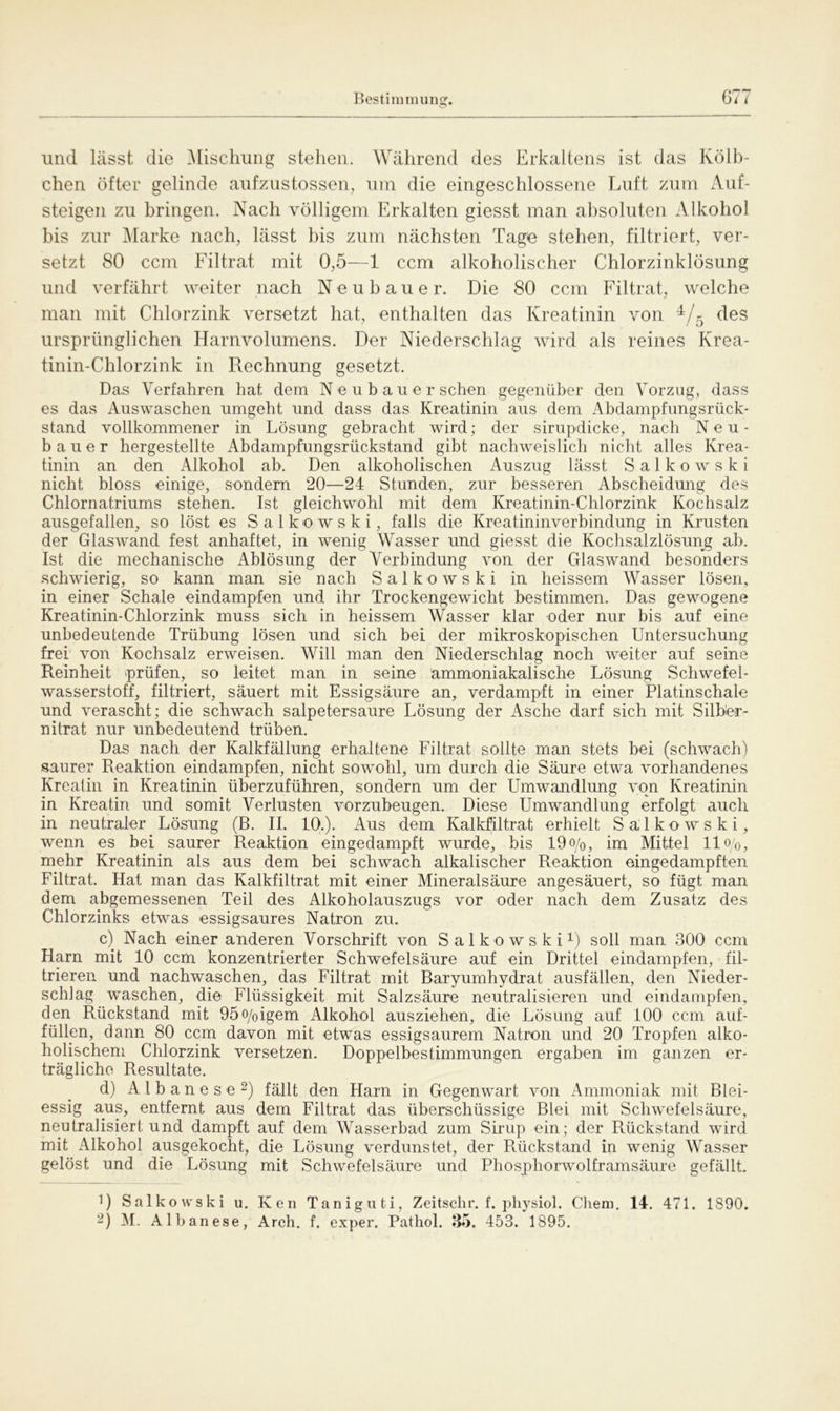 und lässt die Mischling stehen. Während des Erkaltens ist das Kölb- chen öfter gelinde aufzustossen, um die eingeschlossene Luft zum Auf- steigen zu bringen. Nach völligem Erkalten giesst man absoluten Alkohol bis zur Marke nach, lässt bis zum nächsten Tage stehen, filtriert, ver- setzt 80 ccm Filtrat mit 0,5—1 ccm alkoholischer Chlorzinklösung und verfährt weiter nach Neubauer. Die 80 ccm Filtrat, welche man mit Chlorzink versetzt hat, enthalten das Kreatinin von 4/5 des ursprünglichen Harnvolumens. Der Niederschlag wird als reines Krea- tinin-Chlorzink in Rechnung gesetzt. Das Verfahren hat dem N e u b au e r sehen gegenüber den Vorzug, dass es das Auswaschen umgeht und dass das Kreatinin aus dem Abdampfungsrück- stand vollkommener in Lösung gebracht wird; der sirupdicke, nach Neu- bauer hergestellte Abdampfungsrückstand gibt nachweislich nicht alles Krea- tinin an den Alkohol ab. Den alkoholischen Auszug lässt S a 1 k o w s k i nicht bloss einige, sondern 20—24 Stunden, zur besseren Abscheidung des Chlornatriums stehen. Ist gleichwohl mit dem Kreatinin-Chlorzink Kochsalz ausgefallen, so löst es Salkowski, falls die Kreatininverbindung in Krusten der Glaswand fest anhaftet, in wenig Wasser und giesst die Kochsalzlösung ab. Ist die mechanische Ablösung der Verbindung von der Glaswand besonders schwierig, so kann man sie nach Salkowski in heissem Wasser lösen, in einer Schale eindampfen und ihr Trockengewicht bestimmen. Das gewogene Kreatinin-Chlorzink muss sich in heissem Wasser klar oder nur bis auf eine unbedeutende Trübung lösen und sich bei der mikroskopischen Untersuchung frei von Kochsalz erweisen. Will man den Niederschlag noch weiter auf seine Reinheit prüfen, so leitet man in seine ammoniakalische Lösung Schwefel- wasserstoff, filtriert, säuert mit Essigsäure an, verdampft in einer Platinschale und verascht; die schwach salpetersaure Lösung der Asche darf sich mit Silber- nitrat nur unbedeutend trüben. Das nach der Kalkfällung erhaltene Filtrat sollte man stets bei (schwach) saurer Reaktion eindampfen, nicht sowohl, um durch die Säure etwa vorhandenes Kreatin in Kreatinin überzuführen, sondern um der Umwandlung von Kreatinin in Kreatin und somit Verlusten vorzubeugen. Diese Umwandlung erfolgt auch in neutraler Lösung (B. II. 10.). Aus dem Kalkfiltrat erhielt Salkowski, wenn es bei saurer Reaktion eingedampft wurde, bis 19o/0, im Mittel 11 o/o, mehr Kreatinin als aus dem bei schwach alkalischer Reaktion eingedampften Filtrat. Hat man das Kalkfiltrat mit einer Mineralsäure angesäuert, so fügt man dem abgemessenen Teil des Alkoholauszugs vor oder nach dem Zusatz des Chlorzinks etwas essigsaures Natron zu. c) Nach einer anderen Vorschrift von Salkowski1) soll man 300 ccm Harn mit 10 ccm konzentrierter Schwefelsäure auf ein Drittel eindampfen, fil- trieren und nachwaschen, das Filtrat mit Baryumhydrat ausfällen, den Nieder- schlag waschen, die Flüssigkeit mit Salzsäure neutralisieren und eindampfen, den Rückstand mit 95o/0igem Alkohol ausziehen, die Lösung auf 100 ccm auf- füllen, dann 80 ccm davon mit etwas essigsaurem Natron und 20 Tropfen alko- holischem Chlorzink versetzen. Doppelbestimmungen ergaben im ganzen er- trägliche Resultate. d) Albanese2) fällt den Harn in Gegenwart von Ammoniak mit Blei- essig aus, entfernt aus dem Filtrat das überschüssige Blei mit Schwefelsäure, neutralisiert und dampft auf dem Wasserbad zum Sirup ein; der Rückstand wird mit Alkohol ausgekocht, die Lösung verdunstet, der Rückstand in wenig Wasser gelöst und die Lösung mit Schwefelsäure und Phosphorwolframsäure gefällt. R Salkowski u. Ken Taniguti, Zeitsehr. f. physiol. Chem. 14. 471. 1890. -) M. Albanese, Arch. f. exper. Pathol. 35. 453. 1895.
