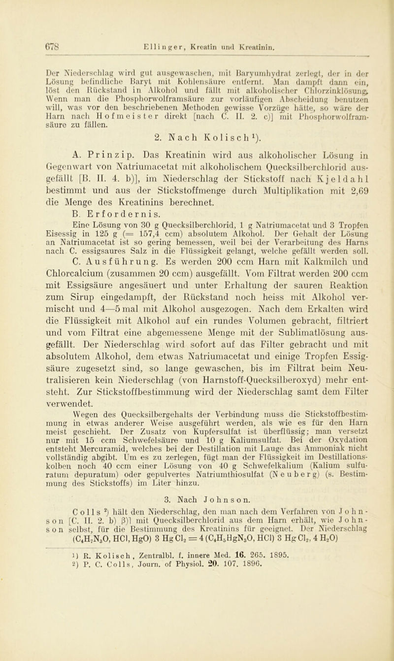 Der Niederschlag wird gut ausgewaschen, mit Baryumhydrat zerlegt, der in der Lösung befindliche Baryt mit Kohlensäure entfernt. Man dampft dann ein, löst den Rückstand in Alkohol und fällt mit alkoholischer Chlorzinklösungi. Wenn man die Phosphorwolframsäure zur vorläufigen Abscheidung benutzen will, was vor den beschriebenen Methoden gewisse Vorzüge hätte, so wäre der Ham nach Hofmeister direkt [nach C. II. 2. c)] mit Phosphorwolfram- säure zu fällen. 2. Nach K o 1 i s c h Q. A. Prinzip. Das Kreatinin wird aus alkoholischer Lösung in Gegenwart von Natriumacetat mit alkoholischem Quecksilberchlorid aus- gefällt [B. II. 4. b)], im Niederschlag der Stickstoff nach Kjeldahl bestimmt und aus der Stickstoff menge durch Multiplikation mit 2,69 die Menge des Kreatinins berechnet. B. Erfordernis. Eine Lösung von 30 g Quecksilberchlorid, 1 g Natriumacetat und 3 Tropfen Eisessig in 125 g (= 157,4 ccm) absolutem Alkohol. Der Gehalt der Lösung an Natriumacetat ist so gering bemessen, weil bei der Verarbeitung des Harns nach C. essigsaures Salz in die Flüssigkeit gelangt, welche gefällt werden soll. C. Ausführung. Es werden 200 ccm Harn mit Kalkmilch und Chlorcalcium (zusammen 20 ccm) ausgefällt. Vom Filtrat werden 200 ccm mit Essigsäure angesäuert und unter Erhaltung der sauren Reaktion zum Sirup eingedampft, der Rückstand noch heiss mit Alkohol ver- mischt und 4—5 mal mit Alkohol ausgezogen. Nach dem Erkalten wird die Flüssigkeit mit Alkohol auf ein rundes Volumen gebracht, filtriert und vom Filtrat eine abgemessene Menge mit der Sublimatlösung aus- gefällt. Der Niederschlag wird sofort auf das Filter gebracht und mit absolutem Alkohol, dem etwas Natriumacetat und einige Tropfen Essig- säure zugesetzt sind, so lange gewaschen, bis im Filtrat beim Neu- tralisieren kein Niederschlag (von Harnstoff-Quecksilberoxyd) mehr ent- steht. Zur Stickstoff Bestimmung wird der Niederschlag samt dem Filter verwendet. Wegen des Quecksilbergehalts der Verbindung muss die Stickstoffbestim- mung in etwas anderer Weise ausgeführt werden, als wie es für den Harn meist geschieht. Der Zusatz von Kupfersulfat ist überflüssig; man versetzt nur mit 15 ccm Schwefelsäure und 10 g Kaliumsulfat. Bei der Oxydation entsteht Mercuramid, welches bei der Destillation mit Lauge das Ammoniak nicht vollständig abgibt. Um es zu zerlegen, fügt man der Flüssigkeit im Destillations- kolben noch 40 ccm einer Lösung von 40 g Schwefelkalium (Kalium sulfu- ratum depuratum) oder gepulvertes Natriumthiosulfat (N e u b e r g) (s. Bestim- mung des Stickstoffs) im Liter hinzu. 3. Nach Johnson. C o 11 s 1 2) hält den Niederschlag, den man nach dem Verfahren von John- son [C. II. 2. b) ß)1 mit Quecksilberchlorid aus dem Harn erhält, wie John- son selbst, für die Bestimmung des Kreatinins für geeignet. Der Niederschlag (C4H7N30, HCl, HgO) 3 Hg Cl2 = 4 (C4H5HgN30, HCl) 3 HgCl2,4H20) 1) R. Kolisch, Zentralbl. f. innere Med. 16. 265. 1895. 2) P. C. Co 11s, Journ. of Physiol. 20. 107. 1896.