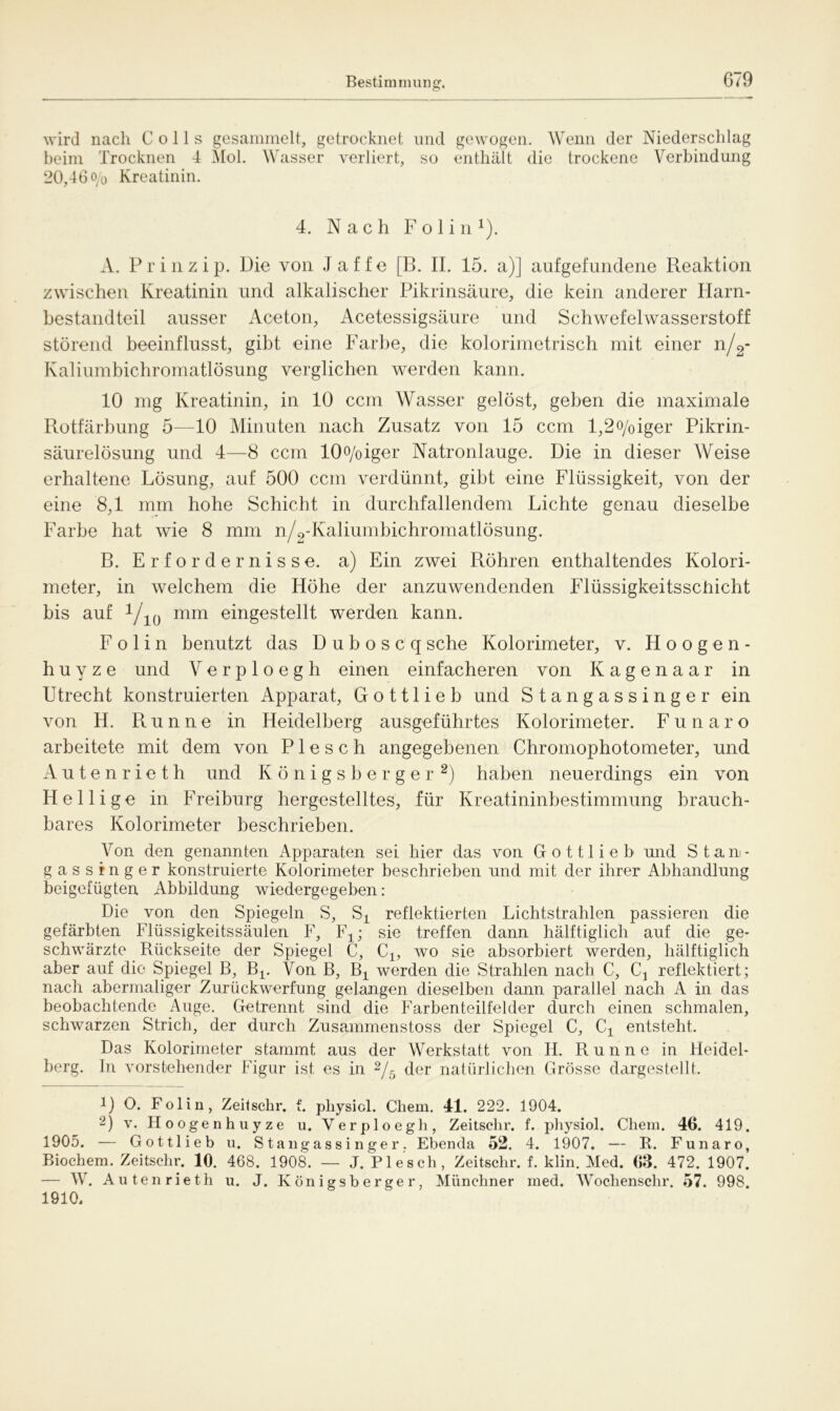 wird nach Colls gesammelt, getrocknet und gewogen. Wenn der Niederschlag beim Trocknen 4 Mol. Wasser verliert, so enthält die trockene Verbindung 20,46 o/o Kreatinin. 4. Nach F o 1 i n 1). A. Prinzip. Die von J a f f e [B. II. 15. a)] aufgefundene Reaktion zwischen Kreatinin und alkalischer Pikrinsäure, die kein anderer Harn- bestandteil ausser Aceton, Acetessigsäure und Schwefelwasserstoff störend beeinflusst, gibt eine Farbe, die kolorimetrisch mit einer n/2- Kaliumbichromatlösung verglichen werden kann. 10 mg Kreatinin, in 10 ccm Wasser gelöst, gehen die maximale Rotfärbung 5—10 Minuten nach Zusatz von 15 ccm l,2o/oiger Pikrin- säurelösung und 4—8 ccm 10o/oiger Natronlauge. Die in dieser Weise erhaltene Lösung, auf 500 ccm verdünnt, gibt eine Flüssigkeit, von der eine 8,1 mm hohe Schicht in durchfallendem Lichte genau dieselbe Farbe hat wie 8 mm n/2-Kaliumbichromatlösung. B. Erfordernisse, a) Ein zwei Röhren enthaltendes Kolori- meter, in welchem die Höhe der anzuwendenden Flüssigkeitsschicht bis auf 1j1{) mm eingestellt werden kann. F o 1 i n benutzt das D u b o s c q sehe Kolorimeter, v. Hoogen- h u y z e und Verploegh einen einfacheren von Kagenaar in Utrecht konstruierten Apparat, Gottlieh und Stangassinger ein von H. Run ne in Heidelberg ausgeführtes Kolorimeter. Funaro arbeitete mit dem von P1 e s c h angegebenen Chromophotometer, und Autenrieth und K ö n i g s b e r g e r 2) haben neuerdings ein von Heilige in Freiburg hergestelltes, für Kreatininbestimmung brauch- bares Kolorimeter beschrieben. Von den genannten Apparaten sei hier das von Gottlieb und Staa- gassinger konstruierte Kolorimeter beschrieben und mit der ihrer Abhandlung beigefügten Abbildung wiedergegeben : Die von den Spiegeln S, Sj_ reflektierten Lichtstrahlen passieren die gefärbten Flüssigkeitssäulen F, Ft; sie treffen dann hälftiglich auf die ge- schwärzte Rückseite der Spiegel C, Ci, wo sie absorbiert werden, liälftiglich aber auf die Spiegel B, Bi. Von B, Bi werden die Strahlen nach C, Cj reflektiert; nach abermaliger Zurückwerfung gelangen dieselben dann parallel nach A in das beobachtende Auge. Getrennt sind die Farbenteilfelder durch einen schmalen, schwarzen Strich, der durch Zusainmenstoss der Spiegel C, Ci entsteht. Das Kolorimeter stammt aus der Werkstatt von 14. Runne in Heidel- berg. In vorstehender Figur ist es in 2/5 der natürlichen Grösse dargestellt. l) O. Folin, Zeitschr. f. physicl. Chem. 41. 222. 1904. -) v. Hoogenhuyze u. Verploegh, Zeitschr. f. physiol. Chem. 46. 419. 1905. — Gottlieb u. Stangassinger. Ebenda 52. 4. 1907. — B. Funaro, Biochem. Zeitschr. 10. 468. 1908. — J. Pie sch, Zeitschr. f. klin. Med. 63. 472. 1907. — W. Autenrieth u. J. Königsberger, Münchner med. Wochenschr. 57. 998. 1910.