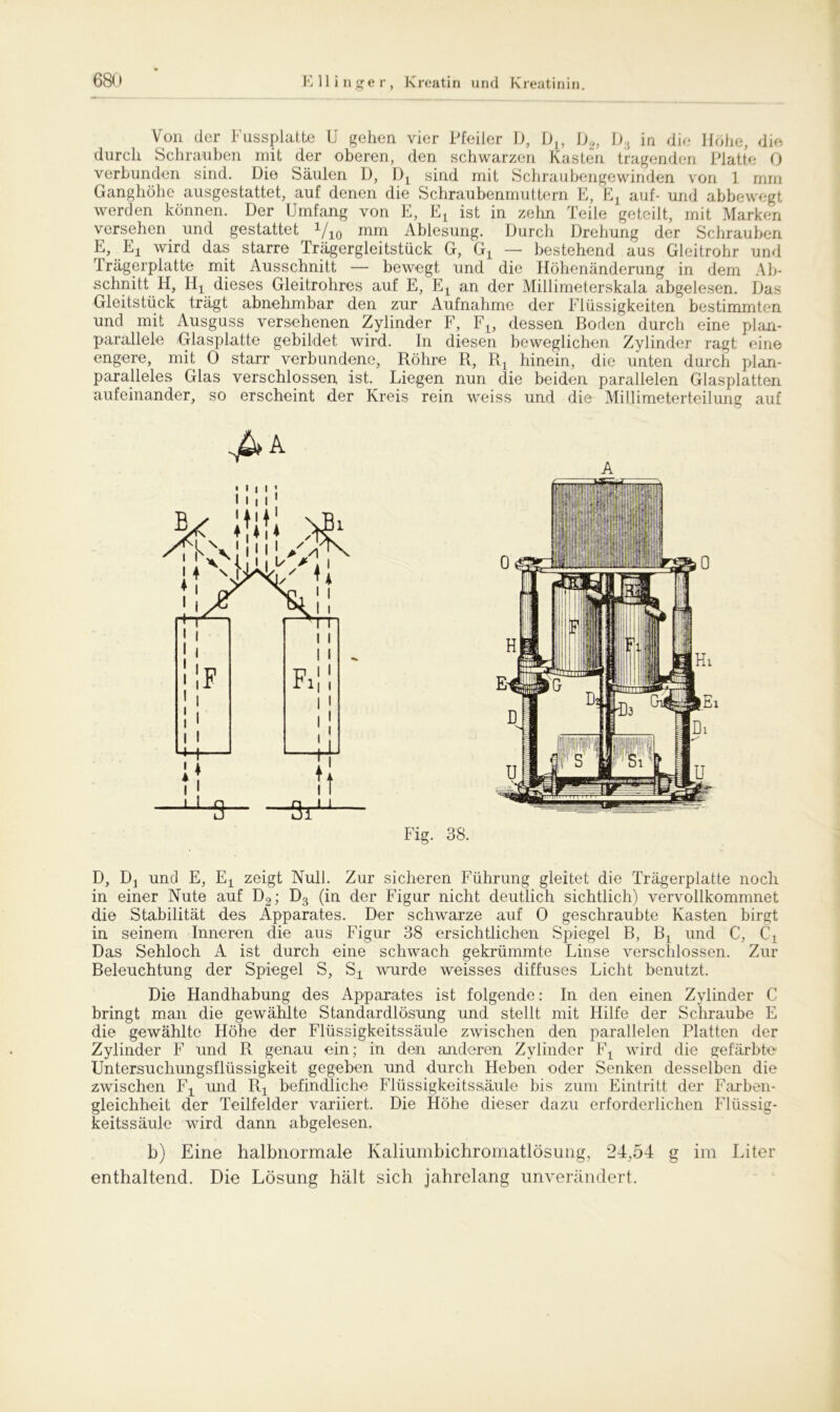 Von der Fussplatte U gehen vier Pfeiler D, DL, D2, D5 in die Höhe, die durch Schrauben mit der oberen, den schwarzen Kasten tragenden Platte 0 verbunden sind. Die Säulen D, sind mit Schraubengewinden von 1 mm Ganghöhe ausgestattet, auf denen die Schraubenmuttern E, Ej auf- und abbewegt werden können. Der Umfang von E, ist in zehn Teile geteilt, mit Marken versehen und gestattet Yio mm Ablesung. Durch Drehung der Schrauben E, Ej wird das starre Trägergleitstück G, Gj_ — bestehend aus Gleitrohr und Trägerplatte mit Ausschnitt — bewegt und die Höhenänderung in dem Ab- schnitt H, IIjl dieses Gleitrohres auf E, Et an der Millimeterskala abgelesen. Das Gleitstück trägt abnehmbar den zur Aufnahme der Flüssigkeiten bestimmten und mit Ausguss versehenen Zylinder F, F1? dessen Boden durch eine plan- parallele Glasplatte gebildet wird. In diesen beweglichen Zylinder ragt eine engere, mit 0 starr verbundene, Röhre R, Rt hinein, die unten durch plan- paralleles Glas verschlossen ist. Liegen nun die beiden parallelen Glasplatten aufeinander, so erscheint der Kreis rein weiss und die Millimeterteilung auf D, Dj und E, Ex zeigt Null. Zur sicheren Führung gleitet die Trägerplatte noch in einer Nute auf D2; D3 (in der Figur nicht deutlich sichtlich) vervollkommnet die Stabilität des Apparates. Der schwarze auf 0 geschraubte Kasten birgt in seinem Inneren die aus Figur 38 ersichtlichen Spiegel B, Bt und C, C\ Das Sehloch A ist durch eine schwach gekrümmte Linse verschlossen. Zur Beleuchtung der Spiegel S, Sx wurde weisses diffuses Licht benutzt. Die Handhabung des Apparates ist folgende: In den einen Zylinder C bringt man die gewählte Standardlösung und stellt mit Hilfe der Schraube E die gewählte Höhe der Flüssigkeitssäule zwischen den parallelen Platten der Zylinder F und R genau ein; in den anderen Zylinder Fx wird die gefärbte Untersuchungsflüssigkeit gegeben und durch Heben oder Senken desselben die zwischen Ft und R! befindliche Flüssigkeitssäule bis zum Eintritt der Farben- gleichheit der Teilfelder variiert. Die Höhe dieser dazu erforderlichen Flüssig- keitssäule wird dann abgelesen. b) Eine halbnormale Kaliumbichromatlösung, 24,54 g im Liter enthaltend. Die Lösung hält sich jahrelang unverändert.