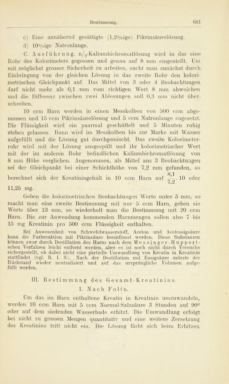 c) Eine annähernd gesättigte (l,2o/oige) Pikrinsäurelösung. d) 10°/oige Natronlauge. C. Ausführung. n/2-Kaliumbichromatlösung wird in das eine Rohr des Kolorimeters gegossen und genau auf 8 mm eingestellt. Um mit möglichst grosser Sicherheit zu arbeiten, sucht man zunächst durch Einbringung von der gleichen Lösung in das zweite Rohr den kolori- metrischen Gleichpunkt auf. Das Mittel von 3 oder 4 Beobachtungen darf nicht mehr als 0,1 mm vom richtigen Wert 8 mm ab weichen und die Differenz zwischen zwei Ablesungen soll 0,3 mm nicht über- schreiten. 10 ccm Harn werden in einen Messkolben von 500 ccm abge- messen und 15 Ccm Pikrinsäurelösung und 5 ccm Natronlauge zugesetzt. Die Flüssigkeit wird ein paarmal geschüttelt und 5 Minuten ruhig stehen gelassen. Dann wird im Messkolben bis zur Marke mit Wasser aufgefüllt und die Lösung gut durchgemischt. Das zweite Kolorimeter- rohr wird mit der Lösung ausgespült und ihr kolorimetrischer Wert mit der im anderen Rohr befindlichen Kaliumbichromatlösung von 8 mm Höhe verglichen. Angenommen, als Mittel aus 3 Beobachtungen sei der Gleichpunkt hei einer Schichthöhe von 7,2 mm gefunden, so berechnet sich der Kreatiningehalt in 10 ccm Harn auf 10 oder 11,25 mg. Geben die kolorimetrischen Beobachtungen Werte unter 5 mm, so macht man eine zweite Bestimmung mit nur 5 ccm Harn, geben sie Werte über 13 mm, so wiederholt man die Bestimmung mit 20 ccm Harn. Die zur Anwendung kommenden Harnmengen sollen also 7 bis 15 mg Kreatinin pro 500 ccm Flüssigkeit enthalten. Bei Anwesenheit von Schwefelwasserstoff, Aceton und Acetessigsäure kann die Farbreaktion mit Pikrinsäure beeinflusst werden. Diese Substanzen können zwar durch Destillation des Harns nach dem Messinger-Huppert- schen Verfahren leicht entfernt werden, aber es ist noch nicht durch Versuche sichergestellt, ob dabei nicht eine partielle Umwandlung von Kreatin in Kreatinin stattfindef; (vgl. B. I. 9.). Nach der Destillation mit Essigsäure müsste der Rückstand wieder neutralisiert und auf das ursprüngliche Volumen aufge- füllt werden. III. Bestimmung des Gesamt-Kreatinins. 1. Nach F o 1 i n. Um das im Harn enthaltene Kreatin in Kreatinin umzuwandeln, werden 10 ccm Harn mit 5 ccm Normal-Salzsäure 3 Stunden auf 90° oder auf dem siedenden Wasserbade erhitzt. Die Umwandlung erfolgt bei nicht zu grossen Mengen quantitativ und eine weitere Zersetzung des Kreatinins tritt nicht ein. Die Lösung färbt sich beim Erhitzen