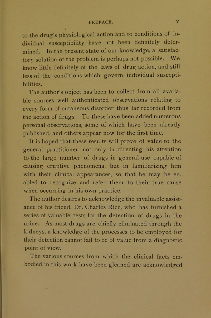 to the drug’s physiological action and to conditions of in- dividual susceptibility have not been definitely deter- mined. In the present state of our knowledge, a satisfac- tory solution of the problem is perhaps not possible. We know little definitely of the laws of drug action, and still less of the conditions which govern individual suscepti- bilities. The author’s object has been to collect from all availa- ble sources well authenticated observations relating to every form of cutaneous disorder thus far recorded from the action of drugs. To these have been added numerous personal observations, some of which have been already published, and others appear now for the first time. It is hoped that these results will prove of value to the general practitioner, not only in directing his attention to the large number of drugs in general use capable of causing eruptive phenomena, but in familiarizing him with their clinical appearances, so that he may be en- abled to recognize and refer them to their true cause when occurring in his own practice. The author desires to acknowledge the invaluable assist- ance of his friend. Dr. Charles Rice, who has furnished a series of valuable tests for the detection of drugs in the urine. As most drugs are chiefly eliminated through the kidneys, a knowledge of the processes to be employed for their detection cannot fail to be of value from a diagnostic point of view. The various sources from which the clinical facts em- bodied in this work have been gleaned are acknowledged