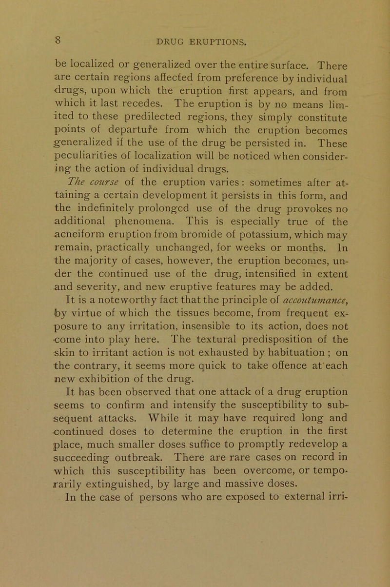 be localized or generalized over the entire surface. There are certain regions affected from preference by individual drugs, upon which the eruption first appears, and from which it last recedes. The eruption is by no means lim- ited to these predilected regions, they simply constitute points of departufe from which the eruption becomes generalized if the use of the drug be persisted in. These peculiarities of localization will be noticed when consider- ing the action of individual drugs. The cotirse of the eruption varies: sometimes after at- taining a certain development it persists in this form, and the indefinitely prolonged use of the drug provokes no additional phenomena. This is especially true of the acneiform eruption from bromide of potassium, which may remain, practically unchanged, for weeks or months. In the majority of cases, however, the eruption becomes, un- der the continued use of the drug, intensified in extent and severity, and new eruptive features may be added. It is a noteworthy fact that the principle of accoutu7nance, by virtue of which the tissues become, from frequent ex- posure to any irritation, insensible to its action, does not •come into play here. The textural predisposition of the skin to irritant action is not exhausted by habituation ; on the contrary, it seems more quick to take offence afeach new exhibition of the drug. It has been observed that one attack of a drug eruption seems to confirm and intensify the susceptibility to sub- sequent attacks. While it may have required long and continued doses to determine the eruption in the first place, much smaller doses suffice to promptly redevelop a succeeding outbreak. There are rare cases on record in which this susceptibility has been overcome, or tempo- rarily extinguished, by large and massive doses. In the case of persons who are exposed to external irri-