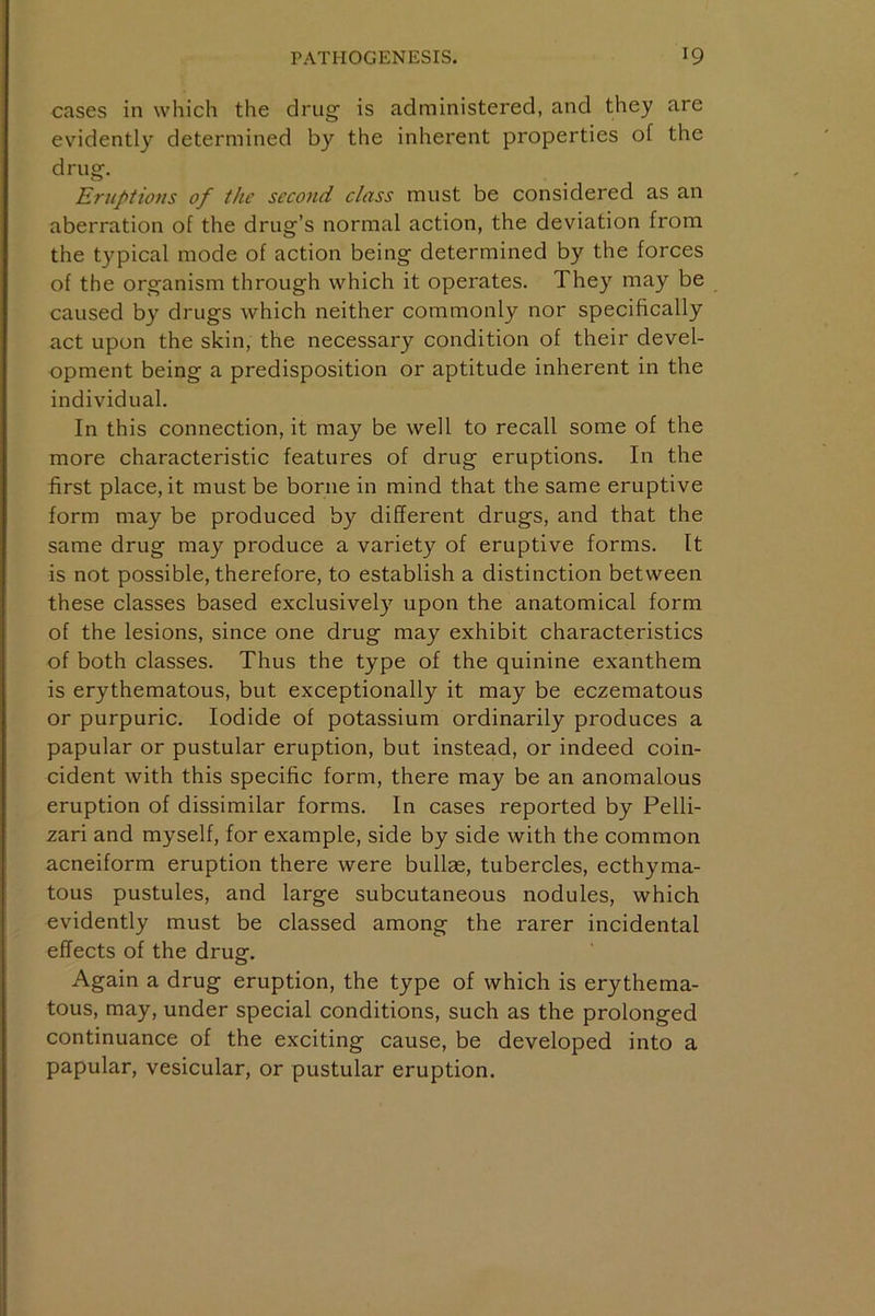 cases in which the drug is administered, and they are evidently determined by the inherent properties of the drug. Eruptions of the second class must be considered as an aberration of the drug’s normal action, the deviation from the typical mode of action being determined by the forces of the organism through which it operates. They may be caused by drugs which neither commonly nor specifically act upon the skin, the necessary condition of their devel- opment being a predisposition or aptitude inherent in the individual. In this connection, it may be well to recall some of the more characteristic features of drug eruptions. In the first place, it must be borne in mind that the same eruptive form may be produced by different drugs, and that the same drug may produce a variety of eruptive forms. It is not possible, therefore, to establish a distinction between these classes based exclusivel}’^ upon the anatomical form of the lesions, since one drug may exhibit characteristics of both classes. Thus the type of the quinine exanthem is erythematous, but exceptionally it may be eczematous or purpuric. Iodide of potassium ordinarily produces a papular or pustular eruption, but instead, or indeed coin- cident with this specific form, there may be an anomalous eruption of dissimilar forms. In cases reported by Pelli- zari and myself, for example, side by side with the common acneiform eruption there were bullas, tubercles, ecthyma- tous pustules, and large subcutaneous nodules, which evidently must be classed among the rarer incidental effects of the drug. Again a drug eruption, the type of which is erythema- tous, may, under special conditions, such as the prolonged continuance of the exciting cause, be developed into a papular, vesicular, or pustular eruption.