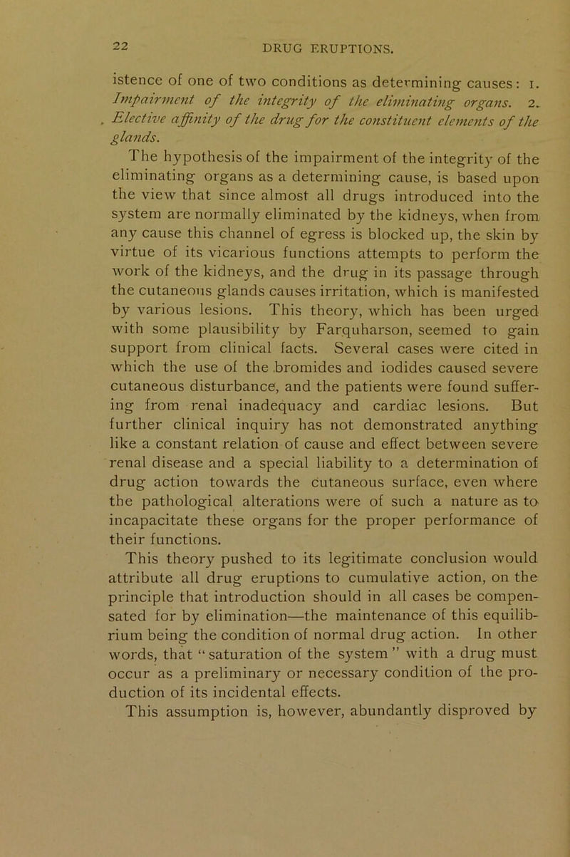 istence of one of two conditions as determining causes: i. Impairment of the integrity of the eliminating organs. 2.. . Elective affinity of the drug for the constituent elements of the glands. The hypothesis of the impairment of the integrity of the eliminating organs as a determining cause, is based upon the view that since almost all drugs introduced into the system are normally eliminated by the kidneys, when from any cause this channel of egress is blocked up, the skin by virtue of its vicarious functions attempts to perform the work of the kidneys, and the drug in its passage through the cutaneous glands causes irritation, which is manifested by various lesions. This theory, which has been urged with some plausibility by Farquharson, seemed to gain support from clinical facts. Several cases were cited in which the use of the .bromides and iodides caused severe cutaneous disturbance, and the patients were found suffer- ing from renal inadequacy and cardiac lesions. But further clinical inquiry has not demonstrated anything like a constant relation of cause and effect between severe renal disease and a special liability to a determination of drug action towards the cutaneous surface, even where the pathological alterations were of such a nature as to incapacitate these organs for the proper performance of their functions. This theory pushed to its legitimate conclusion would attribute all drug eruptions to cumulative action, on the principle that introduction should in all cases be compen- sated for by elimination—the maintenance of this equilib- rium being the condition of normal drug action. In other words, that “ saturation of the system ” with a drug must occur as a preliminary or necessary condition of the pro- duction of its incidental effects. This assumption is, however, abundantly disproved by