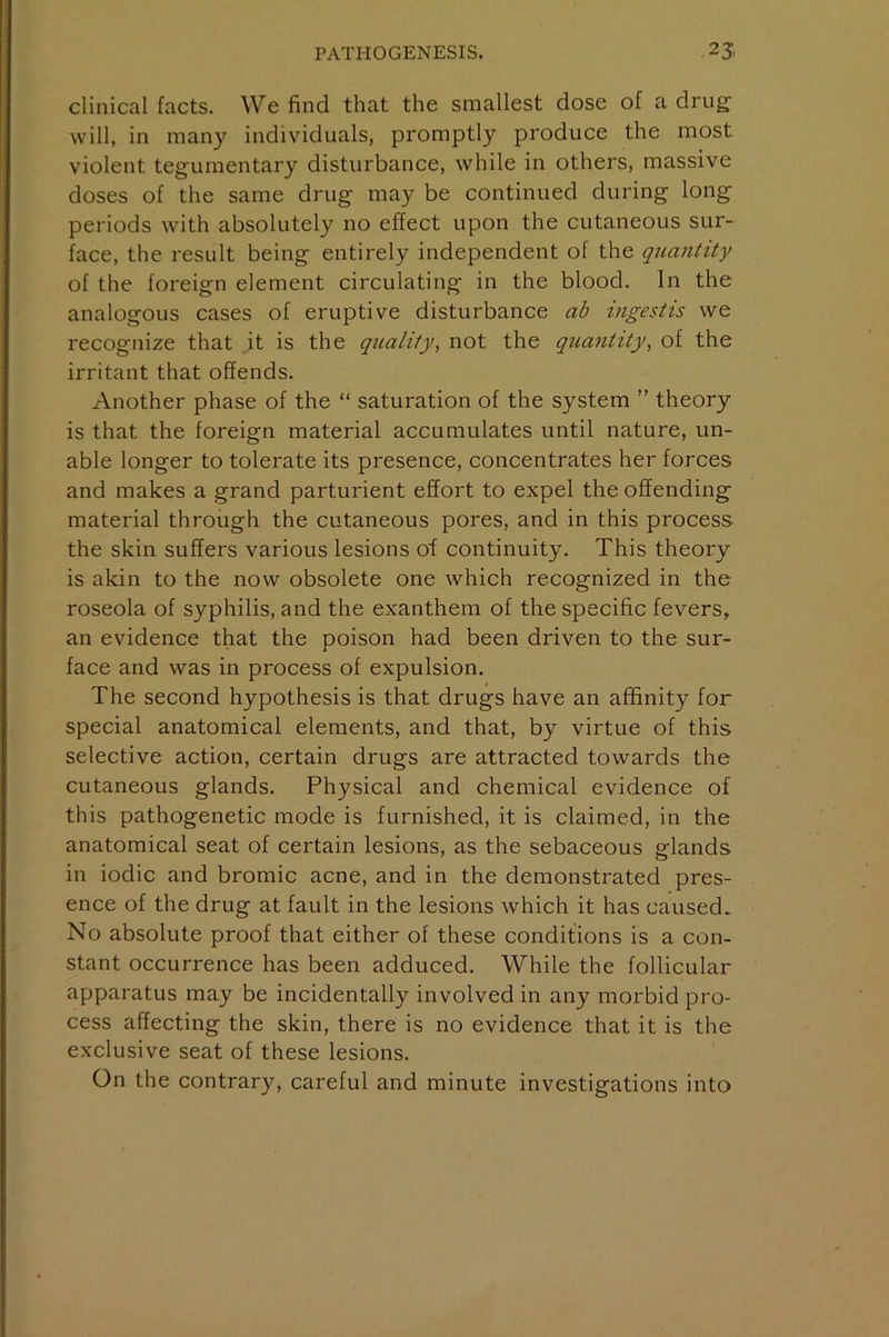 clinical facts. We find that the smallest dose of a drug- will, in many individuals, promptly produce the most violent tegumentary disturbance, while in others, massive doses of the same drug may be continued during long periods with absolutely no effect upon the cutaneous sur- face, the result being entirely independent of the quantity of the foreign element circulating in the blood. In the analogous cases of eruptive disturbance ab ingestis we recognize that it is the quality, not the quantity, of the irritant that offends. Another phase of the “ saturation of the system ” theory is that the foreign material accumulates until nature, un- able longer to tolerate its presence, concentrates her forces and makes a grand parturient effort to expel the offending material through the cutaneous pores, and in this process the skin suffers various lesions of continuity. This theory is akin to the now obsolete one which recognized in the roseola of syphilis, and the exanthem of the specific fevers, an evidence that the poison had been driven to the sur- face and was in process of expulsion. The second hypothesis is that drugs have an affinity for special anatomical elements, and that, by virtue of this selective action, certain drugs are attracted towards the cutaneous glands. Physical and chemical evidence of this pathogenetic mode is furnished, it is claimed, in the anatomical seat of certain lesions, as the sebaceous glands in iodic and bromic acne, and in the demonstrated pres- ence of the drug at fault in the lesions which it has caused.. No absolute proof that either of these conditions is a con- stant occurrence has been adduced. While the follicular apparatus may be incidentally involved in any morbid pro- cess affecting the skin, there is no evidence that it is the exclusive seat of these lesions. On the contrary, careful and minute investigations into