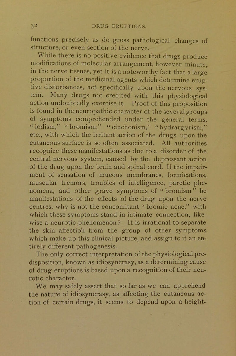 functions precisely as do gross pathological changes of structure, or even section of the nerve. While there is no positive evidence that drugs produce modifications of molecular arrangement, however minute,, in the nerve tissues, yet it is a noteworthy fact that a large proportion of the medicinal agents which determine erup- tive disturbances, act specifically upon the nervous sys- tem. Many drugs not credited with this physiological action undoubtedly exercise it. Proof of this proposition is found in the neuropathic character of the several groups of symptoms comprehended under the general terms, “ iodism,” “ bromism,” “ cinchonism,” “ hydrargyrism,” etc., with which the irritant action of the drugs upon the cutaneous surface is so often associated. All authorities recognize these manifestations as due to a disorder of the central nervous system, caused by the depressant action of the drug upon the brain and spinal cord. If the impair- ment of sensation of mucous membranes, formications, muscular tremors, troubles of intelligence, paretic phe- nomena, and other grave symptoms of “ bromism ” be manifestations of the effects of the drug upon the nerve centres, why is not the concomitant “ bromic acne,” with which these symptoms stand in intimate connection, like- wise a neurotic phenomenon ? It is irrational to separate the skin affectioh from the group of other symptoms which make up this clinical picture, and assign to it an en- tirely different pathogenesis. The only correct interpretation of the physiological pre- disposition, known as idiosyncrasy, as a determining cause of drug eruptions is based upon a recognition of their neu- rotic character. We may safely assert that so far as we can apprehend the nature of idiosyncrasy, as affecting the cutaneous ac- tion of certain drugs, it seems to depend upon a height-