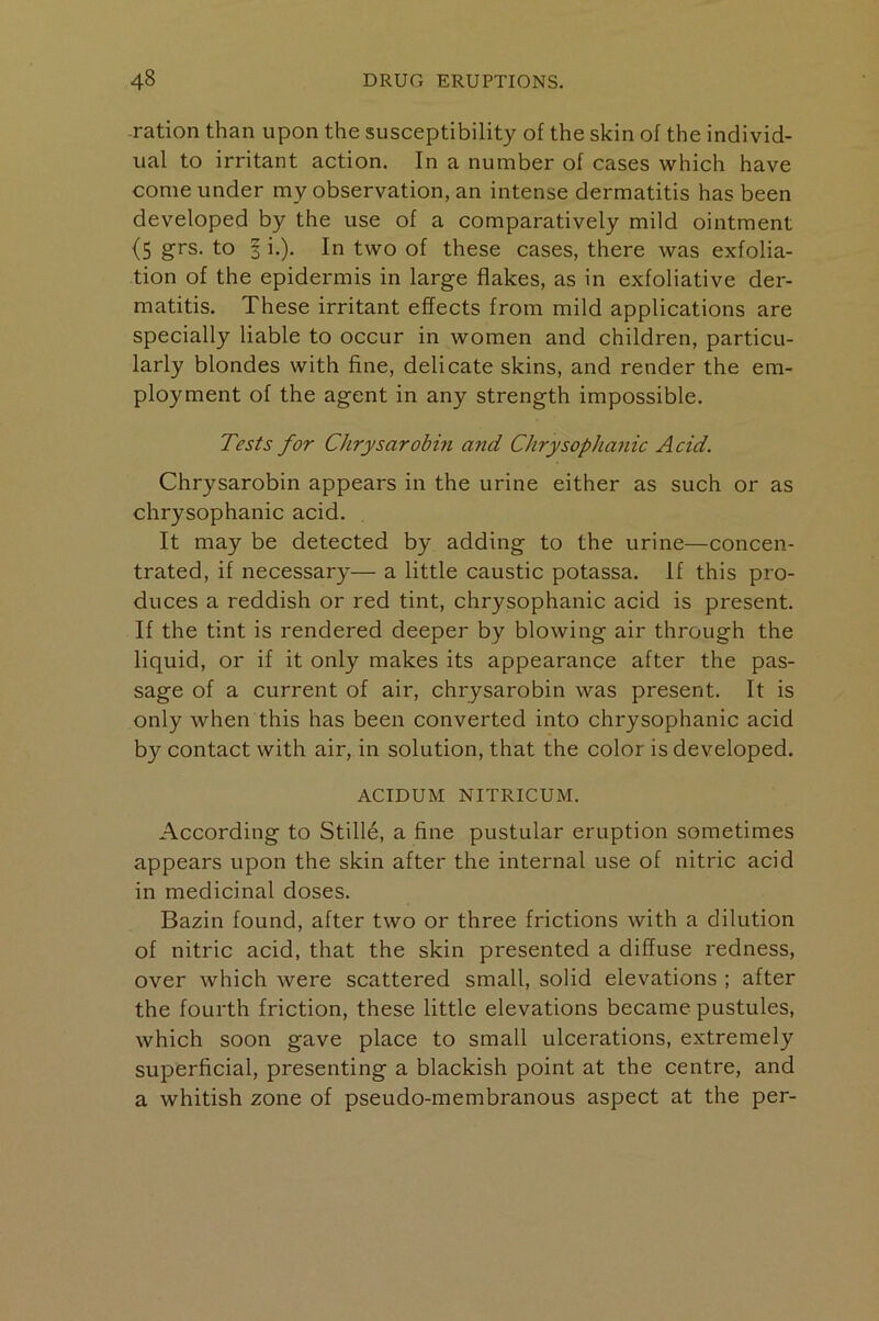 -ration than upon the susceptibility of the skin of the individ- ual to irritant action. In a number of cases which have come under my observation, an intense dermatitis has been developed by the use of a comparatively mild ointment (5 grs. to I i.). In two of these cases, there was exfolia- tion of the epidermis in large flakes, as in exfoliative der- matitis. These irritant effects from mild applications are specially liable to occur in women and children, particu- larly blondes with fine, delicate skins, and render the em- ployment of the agent in any strength impossible. Tests for Chrysarobin and ChrysophaJiic Acid. Chrysarobin appears in the urine either as such or as chrysophanic acid. It may be detected by adding to the urine—concen- trated, if necessary— a little caustic potassa. If this pro- duces a reddish or red tint, chrysophanic acid is present. If the tint is rendered deeper by blowing air through the liquid, or if it only makes its appearance after the pas- sage of a current of air, chrysarobin was present. It is only when this has been converted into chrysophanic acid by contact with air, in solution, that the color is developed. ACIDUM NITRICUM. According to Stifle, a fine pustular eruption sometimes appears upon the skin after the internal use of nitric acid in medicinal doses. Bazin found, after two or three frictions with a dilution of nitric acid, that the skin presented a diffuse redness, over which were scattered small, solid elevations ; after the fourth friction, these little elevations became pustules, which soon gave place to small ulcerations, extremely superficial, presenting a blackish point at the centre, and a whitish zone of pseudo-membranous aspect at the per-