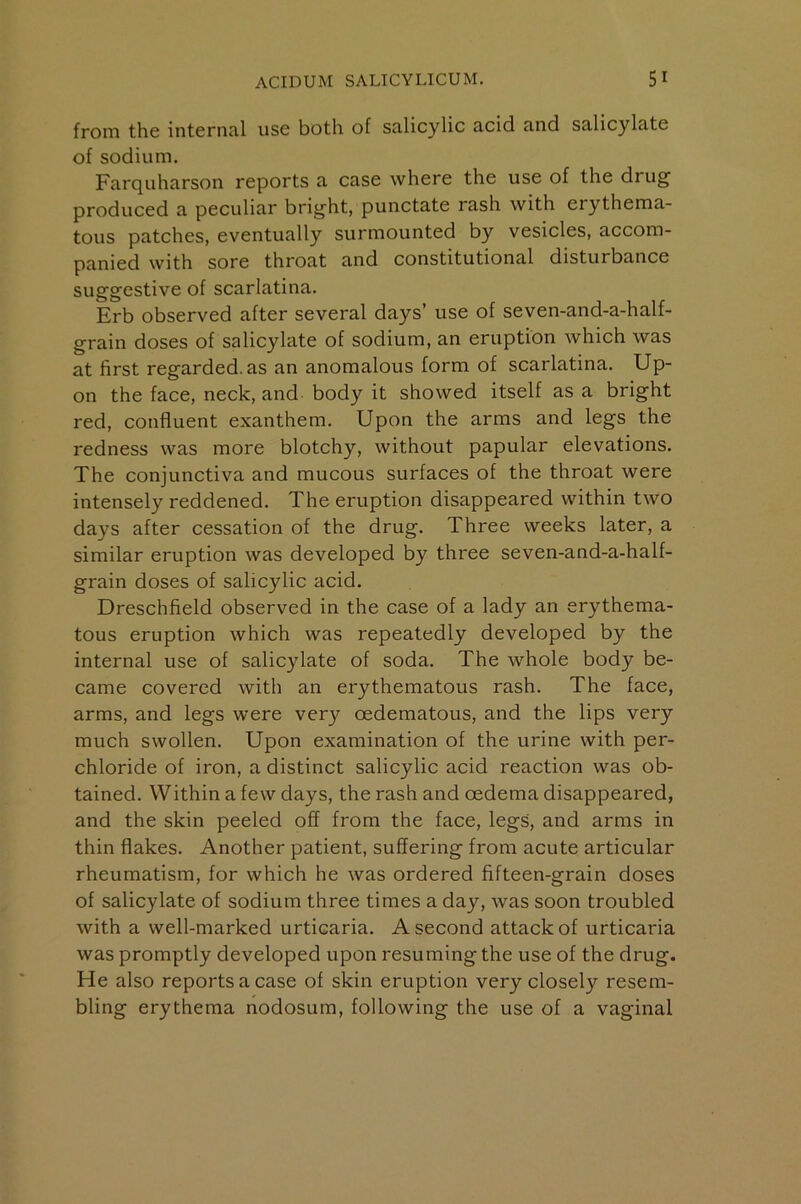 from the internal use both of salicylic acid and salicylate of sodium. Farquharson reports a case where the use of the drug produced a peculiar bright, punctate rash with erythema- tous patches, eventually surmounted by vesicles, accom- panied with sore throat and constitutional disturbance suggestive of scarlatina. Erb observed after several days’ use of seven-and-a-half- grain doses of salicylate of sodium, an eruption which was at first regarded, as an anomalous form of scarlatina. Up- on the face, neck, and body it showed itself as a bright red, confluent exanthem. Upon the arms and legs the redness was more blotchy, without papular elevations. The conjunctiva and mucous surfaces of the throat were intensely reddened. The eruption disappeared within two days after cessation of the drug. Three weeks later, a similar eruption was developed by three seven-and-a-half- grain doses of salicylic acid. Dreschfield observed in the case of a lady an erythema- tous eruption which was repeatedly developed by the internal use of salicylate of soda. The whole body be- came covered with an erythematous rash. The face, arms, and legs were very oedematous, and the lips very much swollen. Upon examination of the urine with per- chloride of iron, a distinct salicylic acid reaction was ob- tained. Within a few days, the rash and oedema disappeared, and the skin peeled off from the face, legs, and arms in thin flakes. Another patient, suffering from acute articular rheumatism, for which he was ordered fifteen-grain doses of salicylate of sodium three times a day, was soon troubled with a well-marked urticaria. A second attack of urticaria was promptly developed upon resuming the use of the drug. He also reports a case of skin eruption very closely resem- bling erythema nodosum, following the use of a vaginal