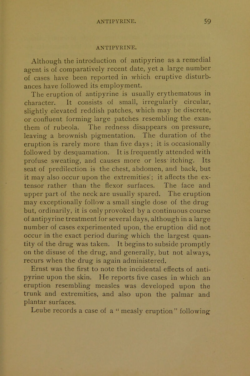 ANTIPYRINE. Although the introduction of antipyrine as a remedial agent is of comparatively recent date, yet a large number of cases have been reported in which eruptive disturb- ances have followed its employment. The eruption of antipyrine is usually erythematous in character. It consists of small, irregularly circular, slightly elevated reddish patches, which may be discrete, or confluent forming large patches resembling the exan- them of rubeola. The redness disappears on pressure, leaving a brownish pigmentation. The duration of the eruption is rarely more than five days ; it is occasionally followed by desquamation. It is frequently attended with profuse sweating, and causes more or less' itching. Its seat of predilection is the chest, abdomen, and back, but it may also occur upon the extremities ; it affects the ex- tensor rather than the flexor surfaces. The face and upper part of the neck are usually spared. The eruption may exceptionally follow a small single dose of the drug but, ordinarily, it is only provoked by a continuous course of antipyrine treatment for several days, although in a large number of cases experimented upon, the eruption did not occur in the exact period during which the largest quan- tity of the drug was taken. It begins to subside promptly on the disuse of the drug, and generally, but not always, recurs when the drug is again administered. Ernst was the first to note the incidental effects of anti- pyrine upon the skin. He reports five cases in which an eruption resembling measles was developed upon the trunk and extremities, and also upon the palmar and plantar surfaces. Leube records a case of a “ measly eruption” following