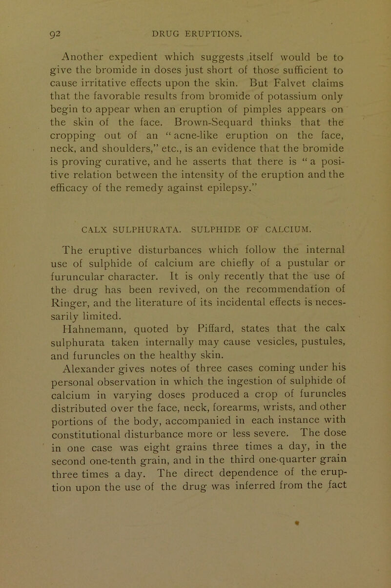 Another expedient which suggests itself would be to give the bromide in doses just short of those sufficient to cause irritative effects upon the skin. But Falvet claims that the favorable results from bromide of potassium only begin to appear when an eruption of pimples appears on the skin of the face. Brown-Sequard thinks that the cropping out of an “ acne-like eruption on the face, neck, and shoulders,” etc., is an evidence that the bromide is proving curative, and he asserts that there is “ a posi- tive relation between the intensity of the eruption and the efficacy of the remedy against epileps3^” CALX SULPHURATA. SULPHIDE OF CALCIUM. The eruptive disturbances which follow the internal use of sulphide of calcium are chiefly of a pustular or furuncular character. It is only recently that the use of the drug has been revived, on the recommendation of Ringer, and the literature of its incidental effects is neces- sarily limited. Hahnemann, quoted by Piffard, states that the calx sulphurata taken internall)’- may cause vesicles, pustules, and furuncles on the healthy skin. Alexander gives notes of three cases coming under his personal observation in which the ingestion of sulphide of calcium in varying doses produced a crop of furuncles distributed over the face, neck, forearms, wrists, and other portions of the body, accompanied in each instance with constitutional disturbance more or less severe. The dose in one case was eight grains three times a da}', in the second one-tenth grain, and in the third one-quarter grain three times a day. The direct dependence of the erup- tion upon the use of the drug was inferred from the fact