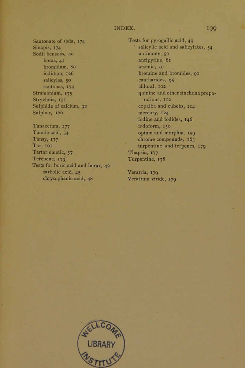 Santonate of soda, 174 Sinapis, 174 Sodii benzoas, 40 boras, 4: bromidum, 80 iodidum, 126 salicylas, 50 santonas, 174 Stramonium, 175 Strychnia, 151 Sulphide of calcium, 92 Sulphur, 176 Tanacetum, 177 Tannic acid, 54 Tansy, 177 Tar, 161 Tartar emetic, 57 Terebene, 179] Tests for boric acid and borax, 42 carbolic acid, 45 chrysophanic acid, 48 Tests for pyrogallic acid, 49 salicylic acid and salicylates, 54 antimony, 50 antipyrine, 6l arsenic, 50 bromine and bromides, 90 cantharides, 95 chloral, 102 quinine and other cinchona prepa- rations, 112 copaiba and cubebs, 114 mercury, 124 iodine and iodides, 146 iodoform, 150 opium and morphia, 159 chrome compounds, 165 turpentine and terpenes, 179 Thapsia, 177 Turpentine, 178 Veratria, 179 Veratrum viride, 179