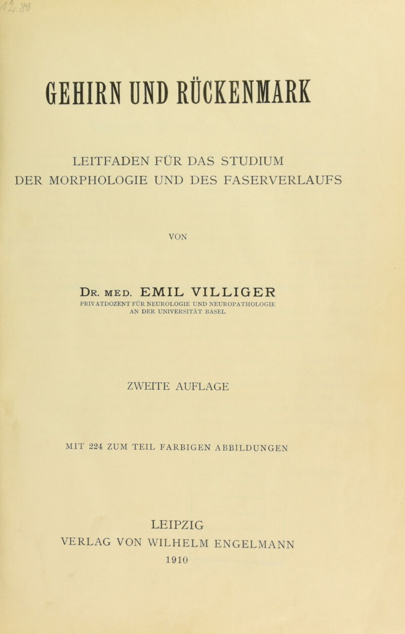 GEHIRN UND RÜCKENMARK LEITFADEN FÜR DAS STUDIUM DER MORPHOLOGIE UND DES FASERVERLAUFS VON Dr. MED. EMIL VILLIGER PRIVATDOZENT FÜR NEUROLOGIE UND NEUROPATHOLOGIE AN DER UNIVERSITÄT BASEL ZWEITE AUFLAGE MIT 224 ZUM TEIL FARBIGEN ABBILDUNGEN LEIPZIG VERLAG VON WILHELM ENGELMANN