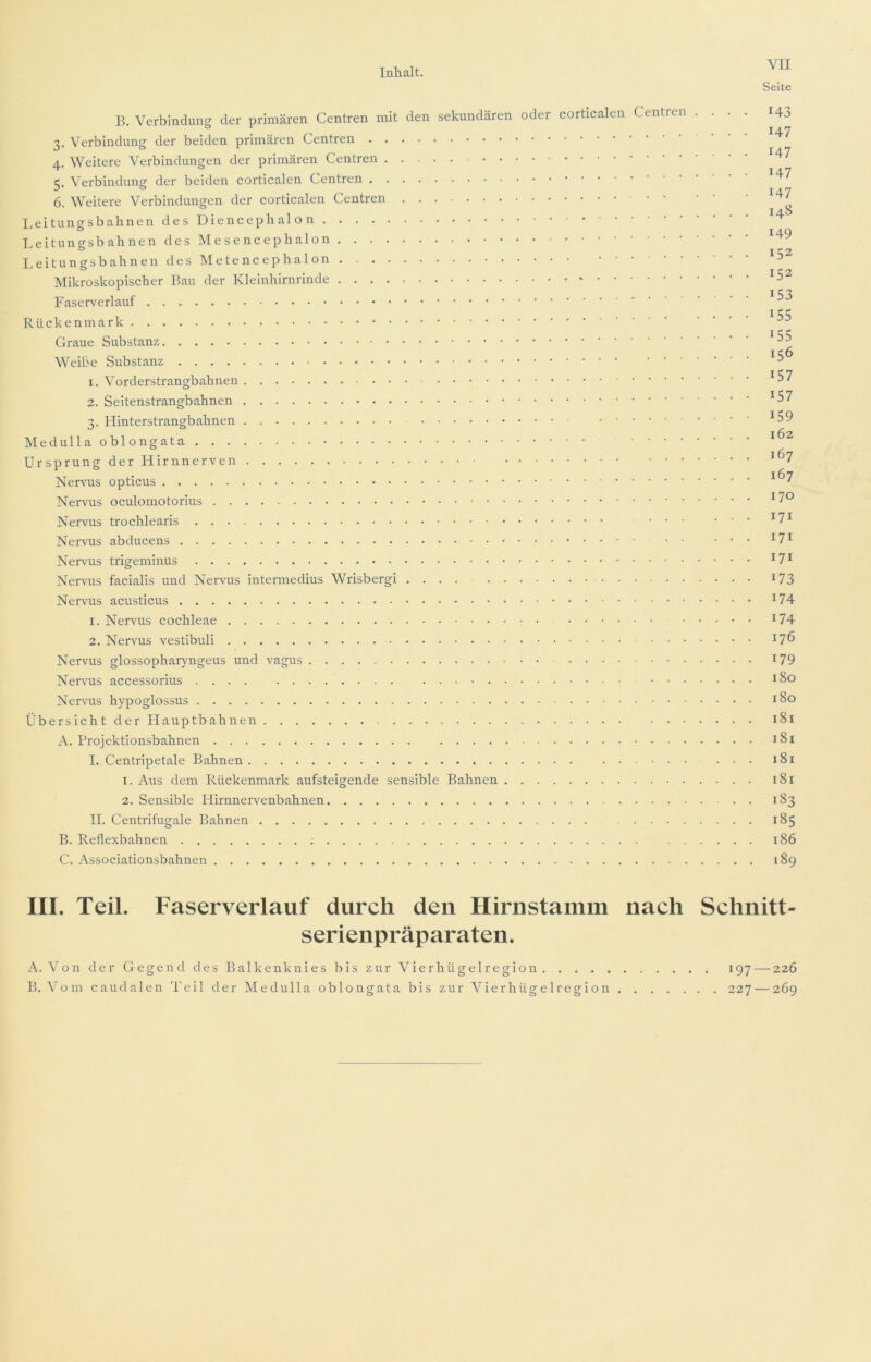 Seite B. Verbindung der primären Centren mit den sekundären oder corticalen Centren 3. Verbindung der beiden primären Centren 4. Weitere Verbindungen der primären Centren 5. Verbindung der beiden corticalen Centren 6. Weitere Verbindungen der corticalen Centren Leitungsbahnen desDiencephalon Leitungsbahnen des Mesencephalon Leitungsbahnen des hletencephalon Mikroskopischer Bau der Kleinhirnrinde Faserverlauf Rückenmark Graue Substanz Weiße Substanz 1. Vorderstrangbahnen 2. Seitenstrangbahnen 3. LIinterstrangbahnen Medulla oblongata Ursprung der Hirnnerven Nervus opticus Nervus oculomotorius Nervus trochlearis . . . Nervus abducens Nervus trigeminus Nervus facialis und Nervus intermedius Wrisbergi .... Nervus acusticus 1. Nervus cochleae • 2. Nervus vestibuli Nervus glossopharyngeus und vagus Nervus accessorius . . Nervus hypoglossus Übersicht der Hauptbahnen A. Projektionsbahnen I. Centripetale Bahnen 1. Aus dem Rückenmark aufsteigende sensible Bahnen 2. Sensible Hirnnervenbahnen II. Centrifugale Bahnen B. Reflexbahnen C. Associationsbahnen 143 147 147 147 147 148 149 152 152 153 155 155 156 157 157 159 162 167 167 170 171 171 171 173 174 174 176 179 180 180 181 181 181 181 183 185 186 189 III. Teil. Faserverlauf durch den Hirnstamm nach Schnitt- serienpräparaten. A. Von der Gegend des Balkenknies bis zur Vierhügelregion 197 — 226 B. Vom caudalen Teil der Medulla oblongata bis zur Vierhügelregion 227 — 269