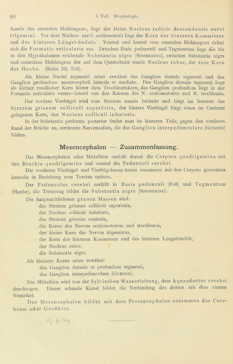 Rande des centralen Höhlengrau, liegt der kleine Nucleus radicis descendentis nervi trigemini. Vor dem Nucleus nervi oculomotorii liegt der Kern der hinteren Kommissur und des hinteren Längsbündels. Ventral und lateral vom centralen Höhlengrau dehnt sich die Formatio reticularis aus. Zwischen Basis pedunculi und Tegmentum liegt die bis in den Hypothalamus reichende Substantia nigra (Sömmering), zwischen Substantia nigra und centralem Höhlengrau der auf dem Querschnitt runde Nucleus ruber, der rote Kern der Haube. (Siehe III. Teil). Als kleine Nuclei tegmenti seien erwähnt das Ganglion dorsale tegmenti und das Ganglion profundum mesencephali laterale et mediale. Das Ganglion dorsale tegmenti liegt als kleiner rundlicher Kern hinter dem Trochleariskern, das Ganglion profundum liegt in der Formatio reticularis ventro-lateral von den Kernen des N. oculomotorius und N. trochlearis. Der vordere Vierhügel wird vom Stratum zonale bedeckt und birgt im Inneren das Stratum griseum colliculi superioris, der hintere Vierhügel birgt einen im Centrum gelegenen Kern, den Nucleus colliculi inferioris. In der Substantia perforata posterior findet man im hinteren Teile, gegen den vorderen Rand der Brücke zu, zerstreute Nervenzellen, die das Ganglion interpedunculare (Gudden) bilden. Mesencephalon — Zusammenfassung. Das Mesencephalon oder Mittelhirn umfaßt dorsal die Corpora quadrigemina mit den Brachia quadrigemina und ventral die Pedunculi cerebri. Die vorderen Vierhügel und Vierhügelarme treten zusammen mit den Corpora geniculata lateralia in Beziehung zum Tractus opticus. Der Pedunculus cerebri zerfällt in Basis pedunculi (Fuß) und Tegmentum (Haube), die Trennung bildet die Substantia nigra (Sömmering). Die hauptsächlichsten grauen Massen sind: das Stratum griseum colliculi superioris, der Nucleus colliculi inferioris, das Stratum griseum centrale, die Kerne des Nervus oculomotorius und trochlearis, der kleine Kern des Nervus trigeminus, der Kern der hinteren Kommissur und des hinteren Längsbündels, der Nucleus ruber, ' die Substantia nigra. Als kleinere Kerne seien erwähnt: das Ganglion dorsale et profundum tegmenti, das Ganglion interpedunculare (Gudden). Das Mittelhirn wird von der Sylvischen Wasserleitung, dem Aquaeductus cerebri durchzogen. Dieser schmale Kanal bildet die Verbindung des dritten mit dem vierten Ventrikel. Das Mesencephalon bildet mit dem Prosencephalon zusammen das Cere- brum oder Großhirn.