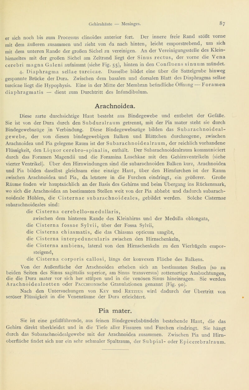 er sich noch bis zum Processus clinoides anterior fort. Der innere freie Rand stößt vorne mit dem äußeren zusammen und zieht von da nach hinten, leicht emporstrebend, um sich mit dem unteren Rande der großen Sichel zu vereinigen. An der Vereinigungsstelle des Klein- hirnzeltes mit der großen Sichel am Zeltrand liegt der Sinus rectus, der vorne die Vena cerebri magna Galeni aufnimmt (siehe Fig. 55), hinten in den Confluens sinuum mündet. 4. Diaphragma sellae turcicae. Dasselbe bildet eine über die Sattelgrube hinweg gespannte Brücke der Dura. Zwischen dem basalen und dorsalen Blatt des Diaphragma sellae turcicae liegt die Hypophysis. Eine in der Mitte der Membran befindliche Öffnung — Foramen diaphragmatis — dient zum Durchtritt des Infundibulum. Arachnoidea. Diese zarte durchsichtige Haut besteht aus Bindegewebe und entbehrt der Gefäße. Sie ist von der Dura durch den Subduralraum getrennt, mit der Pia mater steht sie durch Bindegewebszüge |in Verbindung. Diese Bindegewebszüge bilden das Subarachnoideal- gewebe, der von diesen bindegewebigen Balken und Blättchen durchzogene, zwischen Arachnoidea und Pia gelegene Raum ist der Subarachnoidealraum, der reichlich vorhandene Flüssigkeit, den Liquor cerebro-spinalis, enthält. Der Subarachnoidealraum kommuniciert durch das Foramen Magendii und die Foramina Luschkae mit den Gehirnventrikeln (siehe vierter Ventrikel). Über den Hirnwindungen sind die subarachnoiden Balken kurz, Arachnoidea und Pia bilden daselbst gleichsam eine einzige Haut, über den Hirnfurchen ist der Raum zwischen Arachnoidea und Pia, da letztere in die Furchen eindringt, ein größerer. Große Räume finden wir hauptsächlich an der Basis des Gehirns und beim Übergang ins Rückenmark, wo sich die Arachnoidea an bestimmten Stellen weit von der Pia abhebt und dadurch subarach- noideale Höhlen, die Cisternae subarachnoideales, gebildet werden. Solche Cisternae subarachnoideales sind: die Cisterna cerebello-medullaris, zwischen dem hinteren Rande des Kleinhirns und der Medulla oblongata, die Cisterna fossae Sylvii, über der Fossa Sylvii, die Cisterna chiasmatis, die das Chiasma opticum umgibt, die Cisterna interpeduncularis zwischen den Hirnschenkeln, die Cisterna ambiens, lateral von den Hirnschenkeln zu den Vierhügeln empor- steigend, die Cisterna corporis callosi, längs der konvexen Fläche des Balkens. Von der Außenfläche der Arachnoidea erheben sich an bestimmten Stellen (so zu beiden Seiten des Sinus sagittalis superior, am Sinus transversus) zottenartige Ausbuchtungen, die die Dura mater vor sich her stülpen und in die venösen Sinus hineinragen. Sie werden Arachnoidealzotten oder PACCHiONische Granulationen genannt (Fig. 90). Nach den Untersuchungen von Key und Retzius wird dadurch der Übertritt von seröser Flüssigkeit in die Venenräume der Dura erleichtert. Pia mater. Sie ist eine gefäßführende, aus feinen Bindegewebsbündeln bestehende Haut, die das Gehirn direkt überkleidet und in die Tiefe aller Fissuren und Furchen eindringt. Sie hängt durch das Subarachnoidealgewebe mit der Arachnoidea zusammen. Zwischen Pia und Hirn- oberfläche findet sich nur ein sehr schmaler Spaltraum, der Subpial- oder Epicerebralraum.