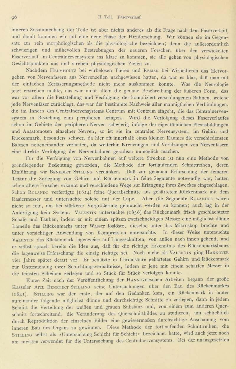 inneren Zusammenhang der Teile ist aber nichts anderes als die Frage nach dem Faserverlauf, und damit kommen wir auf eine neue Phase der Hirnforschung. Wir können sie im Gegen- satz zur rein morphologischen als die physiologische bezeichnen; denn die außerordentlich schwierigen und mühevollen Bestrebungen der neueren Forscher, über den verwickelten Faserverlauf im Centralnervensystem ins klare zu kommen, sie alle gehen von physiologischen Gesichtspunkten aus und streben physiologischen Zielen zu. Nachdem Helmholtz bei wirbelosen Tieren und Remak bei Wirbeltieren das Hervor- gehen von Nervenfasern aus Nervenzellen nachgewiesen hatten, da war es klar, daß man mit der einfachen Zerfaserungsmethode nicht mehr auskommen konnte. Was die Neurologie jetzt erstreben mußte, das war nicht allein die genaue Beschreibung der äußeren Form, das war vor allem die Feststellung und Verfolgung der kompliziert verschlungenen Bahnen, welche jede Nervenfaser zurücklegt, das war der bestimmte Nachweis aller mannigfachen Verbindungen, die im Innern des Centralnervensystems Centrum mit Centrum eingeht, die das Centralnerven- system in Beziehung zum peripheren bringen. Wird die Verfolgung dieses Faserverlaufes schon im Gebiete der peripheren Nerven schwierig infolge der eigentümlichen Plexusbildungen und Anastomosen einzelner Nerven, so ist sie im centralen Nervensystem, im Gehirn und Rückenmark, besonders schwer, da hier oft innerhalb eines kleinen Raumes die verschiedensten Bahnen nebeneinander verlaufen, da weiterhin Kreuzungen und Verfilzungen von Nervenfasern eine direkte Verfolgung der Nervenbahnen geradezu unmöglich machen. Für die Verfolgung von Nervenbahnen auf weitere Strecken ist nun eine Methode von grundlegender Bedeutung geworden, die Methode der fortlaufenden Schnittreihen, deren Einführung wir Benedikt Stilling verdanken. Daß zur genauen Erforschung der feineren Textur die Zerlegung von Gehirn und Rückenmark in feine Segmente notwendig war, hatten schon ältere Forscher erkannt und verschiedene Wege zur Erlangung ihres Zweckes eingeschlagen. Schon Rolando verfertigte (1824) feine Querabschnitte aus gehärtetem Rückenmark mit dem Rasiermesser und untersuchte solche mit der Lupe. Aber die Segmente Rolandos waren nicht so fein, um bei stärkerer Vergrößerung gebraucht werden zu können; auch lag in der Anfertigung kein System. Valentin untersuchte (1836) das Rückenmark frisch geschlachteter Schafe und Tauben, indem er mit einem spitzen zweischneidigen Messer eine möglichst dünne Lamelle des Rückenmarks unter Wasser loslöste, dieselbe unter das Mikroskop brachte und unter vorsichtiger Anwendung von Kompression untersuchte. In dieser Weise untersuchte Valentin das Rückenmark lagenweise auf Längsschnitten, von außen nach innen gehend, und er selbst sprach bereits die Idee aus, daß für die richtige Erkenntnis des Rückenmarksbaues die lagenweise Erforschung die einzig richtige sei. Noch mehr als Valentin ging Hannover vier Jahre später derart vor. hlr benützte in Chromsäure gehärtetes Gehirn und Rückenmark zur Untersuchung ihrer Schichtungsverhältnisse, indem er jene mit einem scharfen Messer in die feinsten Scheiben zerlegen und so Stück für Stück verfolgen konnte. Kurze Zeit nach der Veröffentlichung der HANNOVERSchen Arbeiten begann der große Kasseler Arzt Benedikt Stilling seine Untersuchungen über den Bau des Rückenmarkes (1841). Stilling war der erste, der auf den Gedanken kam, ein Rückenmark in lauter aufeinander folgende möglichst dünne und durchsichtige Schnitte zu zerlegen, dann in jedem Schnitt die Verteilung der weißen und grauen Substanz und, von einem zum anderen Quer- schnitt fortschreitend, die Veränderung des Querschnittbildes zu studieren, um schließlilch durch Reproduktion der einzelnen Bilder eine gewissermaßen durchsichtige Anschauung vom inneren Bau des Organs zu gewinnen. Diese Methode der fortlaufenden Schnittreihen, die Stilling selbst als »Untersuchung Schicht für Schicht« bezeichnet hatte, wird auch jetzt noch am meisten verwendet für die Untersuchung des Centralnervensystems. Bei der unausgesetzten